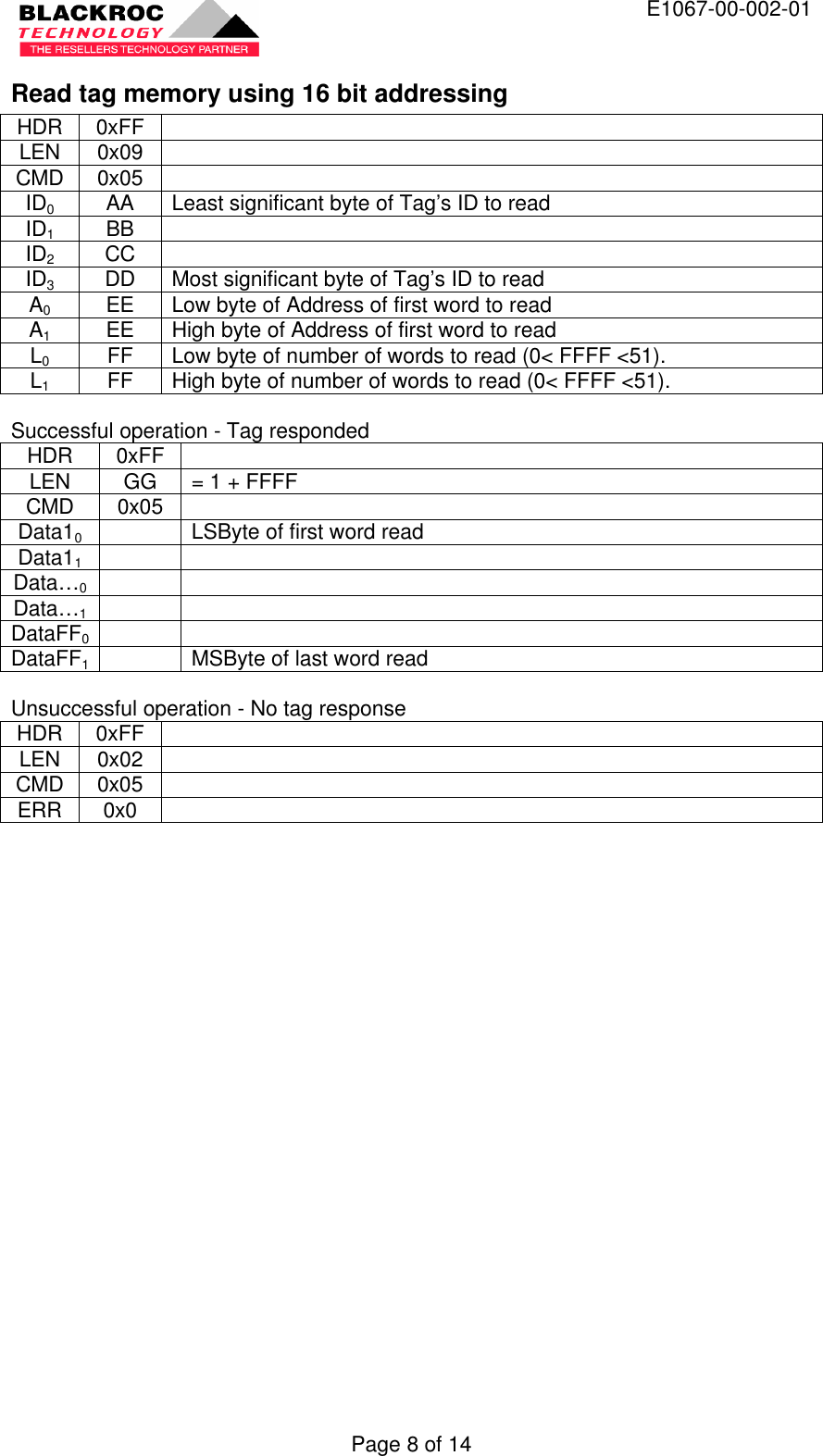  E1067-00-002-01 Page 8 of 14 Read tag memory using 16 bit addressing HDR 0xFF   LEN 0x09   CMD 0x05   ID0 AA Least significant byte of Tag’s ID to read ID1 BB   ID2 CC   ID3 DD Most significant byte of Tag’s ID to read A0 EE Low byte of Address of first word to read A1 EE High byte of Address of first word to read L0 FF Low byte of number of words to read (0&lt; FFFF &lt;51). L1 FF High byte of number of words to read (0&lt; FFFF &lt;51).  Successful operation - Tag responded HDR 0xFF   LEN GG = 1 + FFFF CMD 0x05   Data10    LSByte of first word read Data11     Data…0     Data…1     DataFF0    DataFF1  MSByte of last word read  Unsuccessful operation - No tag response HDR 0xFF   LEN 0x02   CMD 0x05   ERR 0x0    