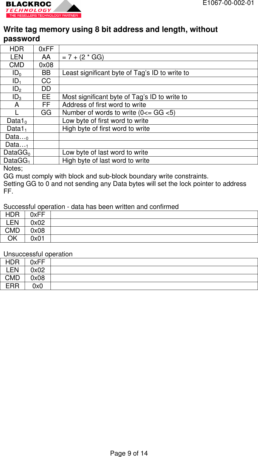  E1067-00-002-01 Page 9 of 14 Write tag memory using 8 bit address and length, without password HDR 0xFF   LEN AA = 7 + (2 * GG) CMD 0x08   ID0 BB Least significant byte of Tag’s ID to write to ID1 CC   ID2 DD   ID3 EE Most significant byte of Tag’s ID to write to A FF Address of first word to write L GG Number of words to write (0&lt;= GG &lt;5) Data10    Low byte of first word to write Data11    High byte of first word to write Data…0     Data…1     DataGG0  Low byte of last word to write DataGG1  High byte of last word to write Notes; GG must comply with block and sub-block boundary write constraints. Setting GG to 0 and not sending any Data bytes will set the lock pointer to address FF.  Successful operation - data has been written and confirmed HDR 0xFF   LEN 0x02   CMD 0x08   OK 0x01    Unsuccessful operation HDR 0xFF   LEN 0x02   CMD 0x08   ERR 0x0    