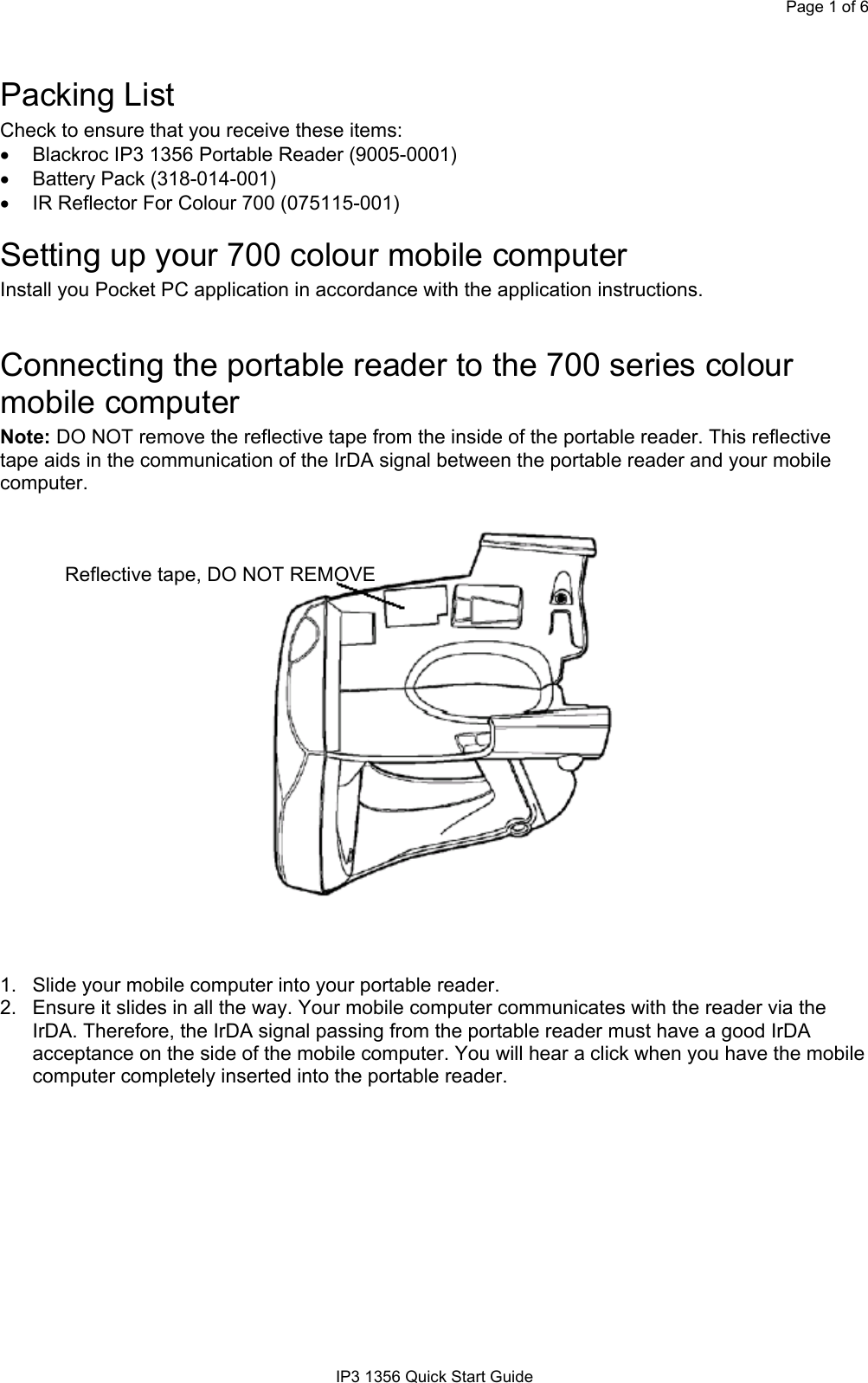 Page 1 of 6IP3 1356 Quick Start GuidePacking ListCheck to ensure that you receive these items:• Blackroc IP3 1356 Portable Reader (9005-0001) • Battery Pack (318-014-001)• IR Reflector For Colour 700 (075115-001)Setting up your 700 colour mobile computerInstall you Pocket PC application in accordance with the application instructions.Connecting the portable reader to the 700 series colourmobile computerNote: DO NOT remove the reflective tape from the inside of the portable reader. This reflectivetape aids in the communication of the IrDA signal between the portable reader and your mobilecomputer.Reflective tape, DO NOT REMOVE1.  Slide your mobile computer into your portable reader.2.  Ensure it slides in all the way. Your mobile computer communicates with the reader via theIrDA. Therefore, the IrDA signal passing from the portable reader must have a good IrDAacceptance on the side of the mobile computer. You will hear a click when you have the mobilecomputer completely inserted into the portable reader.