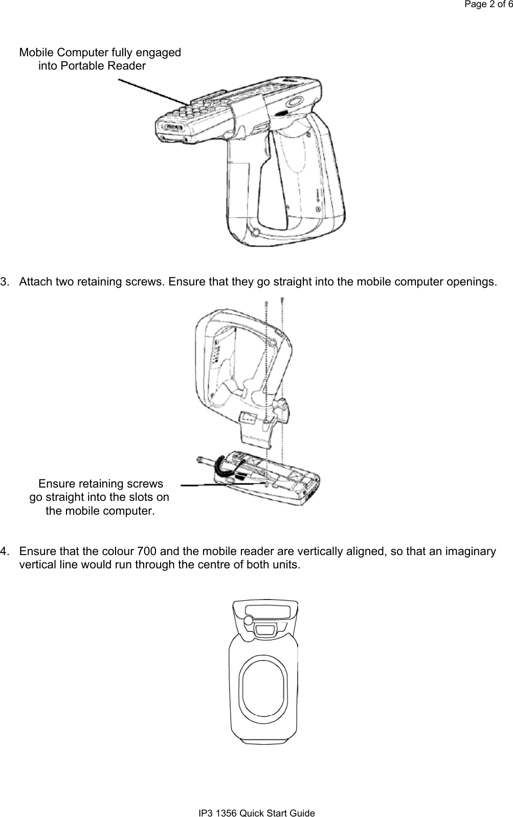 Page 2 of 6IP3 1356 Quick Start GuideMobile Computer fully engagedinto Portable Reader3.  Attach two retaining screws. Ensure that they go straight into the mobile computer openings.Ensure retaining screws         go straight into the slots on              the mobile computer.4.  Ensure that the colour 700 and the mobile reader are vertically aligned, so that an imaginaryvertical line would run through the centre of both units.