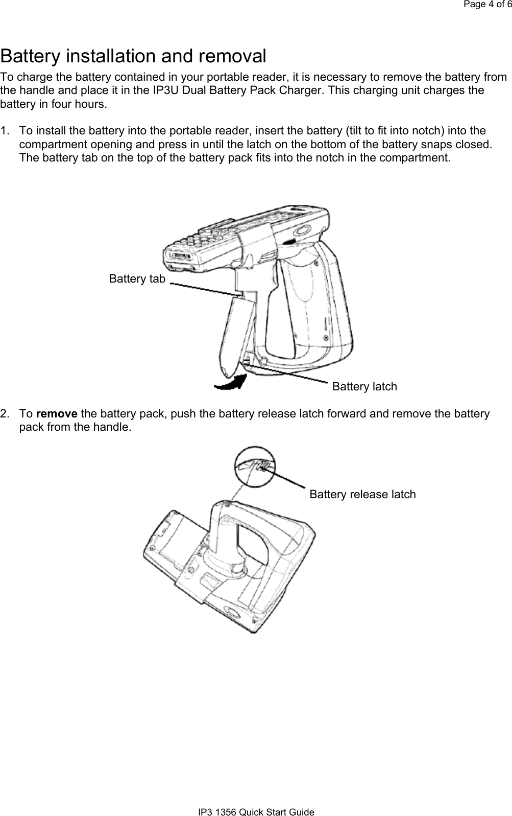 Page 4 of 6IP3 1356 Quick Start GuideBattery installation and removalTo charge the battery contained in your portable reader, it is necessary to remove the battery fromthe handle and place it in the IP3U Dual Battery Pack Charger. This charging unit charges thebattery in four hours.1.  To install the battery into the portable reader, insert the battery (tilt to fit into notch) into thecompartment opening and press in until the latch on the bottom of the battery snaps closed.The battery tab on the top of the battery pack fits into the notch in the compartment.          Battery tab        Battery latch2.  To remove the battery pack, push the battery release latch forward and remove the batterypack from the handle. Battery release latch