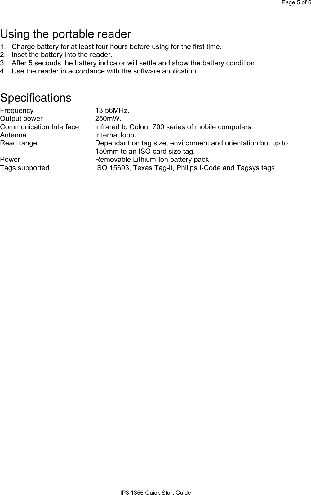 Page 5 of 6IP3 1356 Quick Start GuideUsing the portable reader1.  Charge battery for at least four hours before using for the first time.2.  Inset the battery into the reader.3.  After 5 seconds the battery indicator will settle and show the battery condition4.  Use the reader in accordance with the software application.SpecificationsFrequency 13.56MHz.Output power 250mW.Communication Interface Infrared to Colour 700 series of mobile computers.Antenna Internal loop.Read range Dependant on tag size, environment and orientation but up to150mm to an ISO card size tag.Power Removable Lithium-Ion battery packTags supported ISO 15693, Texas Tag-it, Philips I-Code and Tagsys tags