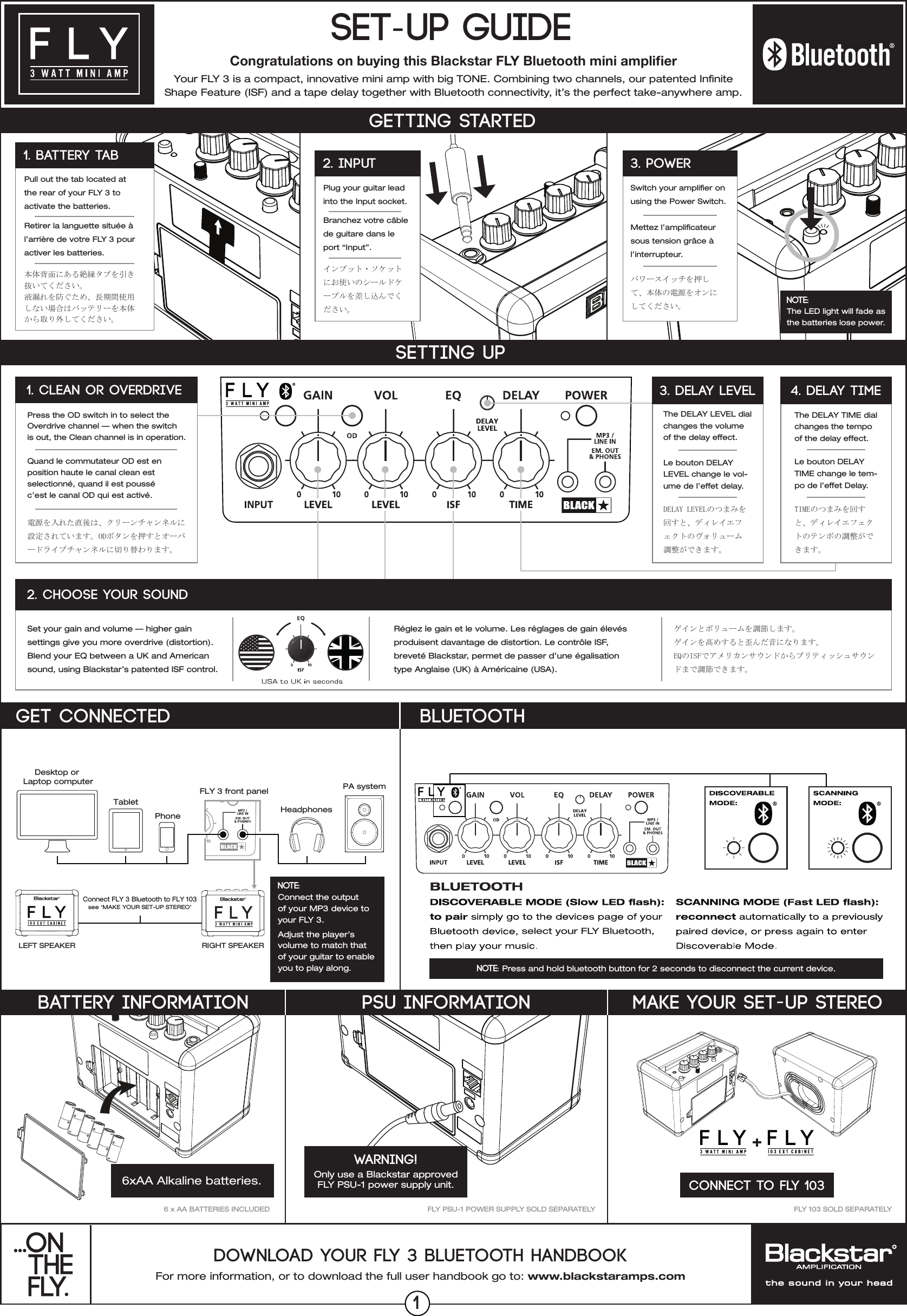 For more information, or to download the full user handbook go to: www.blackstaramps.comDOWNLOAD YOUR FLY 3 BLUETOOTH HANDBOOKYour FLY 3 is a compact, innovative mini amp with big TONE. Combining two channels, our patented Innite Shape Feature (ISF) and a tape delay together with Bluetooth connectivity, it&rsquo;s the perfect take-anywhere amp.SET-UP GUIDEMAKE YOUR SET-UP STEREOCONNECT TO FLY 103FLY 103 SOLD SEPARATELYFLY PSU-1 POWER SUPPLY SOLD SEPARATELYPSU INFORMATIONWARNING!Only use a Blackstar approved FLY PSU-1 power supply unit. Congratulations on buying this Blackstar FLY Bluetooth mini ampliﬁer6 x AA BATTERIES INCLUDEDDesktop or Laptop computerTabletPhone HeadphonesFLY 3 front panelConnect FLY 3 Bluetooth to FLY 103see &lsquo;MAKE YOUR SET-UP STEREO&rsquo;RIGHT SPEAKERLEFT SPEAKERPA systemNOTE: Connect the output of your MP3 device to your FLY 3.Adjust the player&rsquo;s volume to match that of your guitar to enable you to play along.Set your gain and volume &mdash; higher gain settings give you more overdrive (distortion). Blend your EQ between a UK and American sound, using Blackstar&rsquo;s patented ISF control.R&eacute;glez le gain et le volume. Les r&eacute;glages de gain &eacute;lev&eacute;sproduisent davantage de distortion. Le contr&ocirc;le ISF,brevet&eacute; Blackstar, permet de passer d&rsquo;une &eacute;galisationtype Anglaise (UK) &agrave; Am&eacute;ricaine (USA).DELAY LEVELのつまみを回すと、ディレイエフェクトのヴォリューム調整ができます。ゲインとボリュームを調節します。ゲインを高めすると歪んだ音になります。EQのISFでアメリカンサウンドからブリティッシュサウンドまで調節できます。Le bouton DELAY LEVEL change le vol-ume de l&rsquo;effet delay.The DELAY LEVEL dial changes the volume of the delay effect.SETTING UP2. CHOOSE YOUR SOUND3. DELAY LEVELPress the OD switch in to select the Overdrive channel &mdash; when the switch is out, the Clean channel is in operation.Quand le commutateur OD est en position haute le canal clean est selectionn&eacute;, quand il est pouss&eacute; c&rsquo;est le canal OD qui est activ&eacute;.電源を入れた直後は、クリーンチャンネルに設定されています。ODボタンを押すとオーバードライブチャンネルに切り替わります。The DELAY TIME dial changes the tempo of the delay effect.Le bouton DELAY TIME change le tem-po de l&rsquo;effet Delay.TIMEのつまみを回すと、ディレイエフェクトのテンポの調整ができます。4. DELAY TIME1. CLEAN OR OVERDRIVEGETTING STARTEDPlug your guitar lead into the Input socket.Branchez votre c&acirc;ble de guitare dans le port &ldquo;Input&rdquo;.インプット・ソケットにお使いのシールドケーブルを差し込んでください。2. inputSwitch your amplier onusing the Power Switch. Mettez l&rsquo;amplicateur sous tension gr&acirc;ce &agrave; l&rsquo;interrupteur.3. POWERPull out the tab located at the rear of your FLY 3 to activate the batteries.Retirer la languette situ&eacute;e &agrave; l&rsquo;arri&egrave;re de votre FLY 3 pour activer les batteries.本体背面にある絶縁タブを引き抜いてください。液漏れを防ぐため、長期間使用しない場合はバッテリーを本体から取り外してください。1. BATTERY TABNOTE:  The LED light will fade as the batteries lose power.パワースイッチを押して、本体の電源をオンにしてください。BATTERY INFORMATIONGET CONNECTEDselect your FLY Bluetooth,Bluetooth6xAA Alkaline batteries.NOTE: Press and hold bluetooth button for 2 seconds to disconnect the current device.1