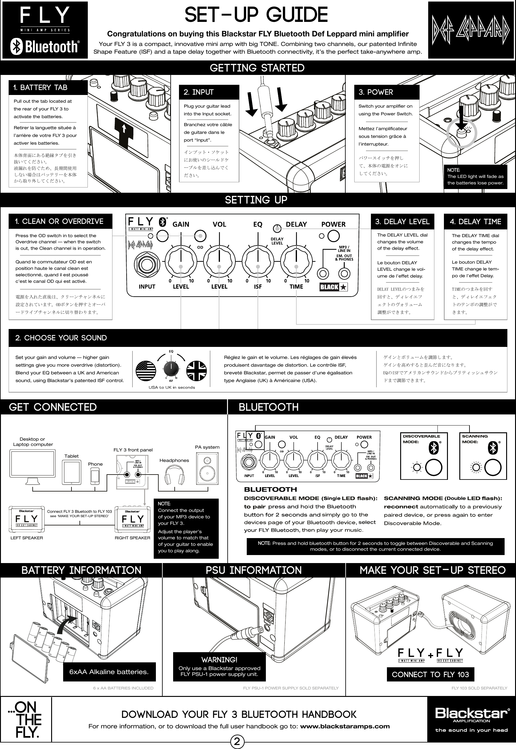 For more information, or to download the full user handbook go to: www.blackstaramps.comDOWNLOAD YOUR FLY 3 BLUETOOTH HANDBOOKYour FLY 3 is a compact, innovative mini amp with big TONE. Combining two channels, our patented Innite Shape Feature (ISF) and a tape delay together with Bluetooth connectivity, it&rsquo;s the perfect take-anywhere amp.SET-UP GUIDEMAKE YOUR SET-UP STEREOCONNECT TO FLY 103FLY 103 SOLD SEPARATELYFLY PSU-1 POWER SUPPLY SOLD SEPARATELYPSU INFORMATIONWARNING!Only use a Blackstar approved FLY PSU-1 power supply unit. Congratulations on buying this Blackstar FLY Bluetooth Def Leppard mini ampliﬁer6 x AA BATTERIES INCLUDEDDesktop or Laptop computerTabletPhone HeadphonesFLY 3 front panelConnect FLY 3 Bluetooth to FLY 103see &lsquo;MAKE YOUR SET-UP STEREO&rsquo;RIGHT SPEAKERLEFT SPEAKERPA systemNOTE: Connect the output of your MP3 device to your FLY 3.Adjust the player&rsquo;s volume to match that of your guitar to enable you to play along.Set your gain and volume &mdash; higher gain settings give you more overdrive (distortion). Blend your EQ between a UK and American sound, using Blackstar&rsquo;s patented ISF control.R&eacute;glez le gain et le volume. Les r&eacute;glages de gain &eacute;lev&eacute;sproduisent davantage de distortion. Le contr&ocirc;le ISF,brevet&eacute; Blackstar, permet de passer d&rsquo;une &eacute;galisationtype Anglaise (UK) &agrave; Am&eacute;ricaine (USA).DELAY LEVELのつまみを回すと、ディレイエフェクトのヴォリューム調整ができます。ゲインとボリュームを調節します。ゲインを高めすると歪んだ音になります。EQのISFでアメリカンサウンドからブリティッシュサウンドまで調節できます。Le bouton DELAY LEVEL change le vol-ume de l&rsquo;effet delay.The DELAY LEVEL dial changes the volume of the delay effect.SETTING UP2. CHOOSE YOUR SOUND3. DELAY LEVELPress the OD switch in to select the Overdrive channel &mdash; when the switch is out, the Clean channel is in operation.Quand le commutateur OD est en position haute le canal clean est selectionn&eacute;, quand il est pouss&eacute; c&rsquo;est le canal OD qui est activ&eacute;.電源を入れた直後は、クリーンチャンネルに設定されています。ODボタンを押すとオーバードライブチャンネルに切り替わります。The DELAY TIME dial changes the tempo of the delay effect.Le bouton DELAY TIME change le tem-po de l&rsquo;effet Delay.TIMEのつまみを回すと、ディレイエフェクトのテンポの調整ができます。4. DELAY TIME1. CLEAN OR OVERDRIVEGETTING STARTEDPlug your guitar lead into the Input socket.Branchez votre c&acirc;ble de guitare dans le port &ldquo;Input&rdquo;.インプット・ソケットにお使いのシールドケーブルを差し込んでください。2. inputSwitch your amplier onusing the Power Switch. Mettez l&rsquo;amplicateur sous tension gr&acirc;ce &agrave; l&rsquo;interrupteur.3. POWERPull out the tab located at the rear of your FLY 3 to activate the batteries.Retirer la languette situ&eacute;e &agrave; l&rsquo;arri&egrave;re de votre FLY 3 pour activer les batteries.本体背面にある絶縁タブを引き抜いてください。液漏れを防ぐため、長期間使用しない場合はバッテリーを本体から取り外してください。1. BATTERY TABNOTE:  The LED light will fade as the batteries lose power.パワースイッチを押して、本体の電源をオンにしてください。BATTERY INFORMATIONGET CONNECTEDDoubleBluetooth6xAA Alkaline batteries.2NOTE: Press and hold bluetooth button for 2 seconds to toggle between Discoverable and Scanning modes, or to disconnect the current connected device.