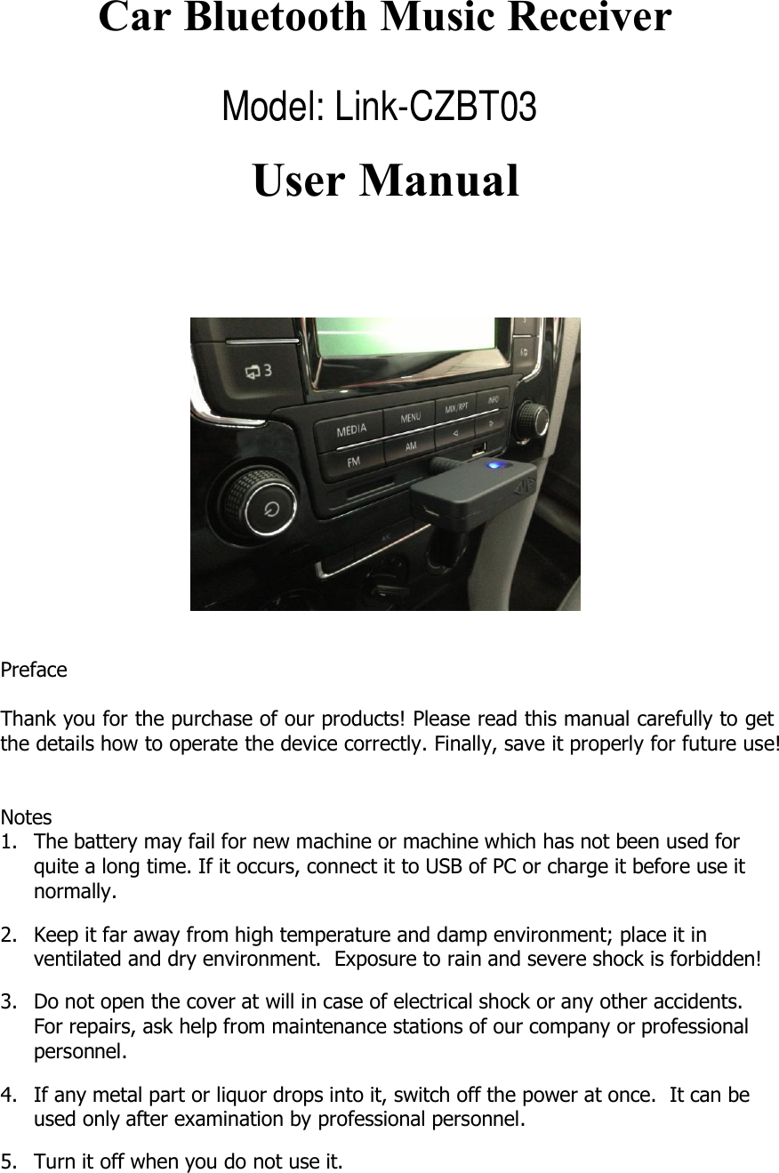Car Bluetooth Music ReceiverUser ManualPrefaceThank you for the purchase of our products! Please read this manual carefully to getthe details how to operate the device correctly. Finally, save it properly for future use!Notes1.Thebatterymayfailfornewmachineormachinewhichhasnotbeenusedforquite a long time. If it occurs, connect it to USB of PC or charge it before use itnormally.2.Keepitfarawayfromhightemperatureanddampenvironment;placeitinventilated and dry environment. Exposure to rain and severe shock is forbidden!3.Donotopenthecoveratwillincaseofelectricalshockoranyotheraccidents.For repairs, ask help from maintenance stations of our company or professionalpersonnel.4.Ifanymetalpartorliquordropsintoit,switchoffthepoweratonce.Itcanbeused only after examination by professional personnel.5. Turn it off when you do not use it.Model: Link-CZBT03