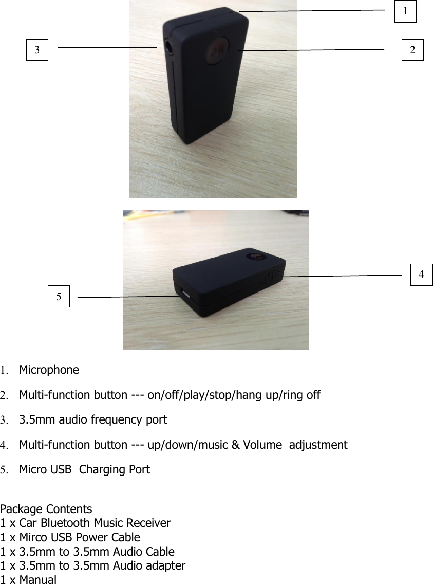 1. Microphone2. Multi-function button --- on/off/play/stop/hang up/ring off3. 3.5mm audio frequency port4. Multi-function button --- up/down/music &amp; Volume adjustment5. Micro USB Charging PortPackage Contents1 x Car Bluetooth Music Receiver1 x Mirco USB Power Cable1 x 3.5mm to 3.5mm Audio Cable1 x 3.5mm to 3.5mm Audio adapter1 x Manual21453
