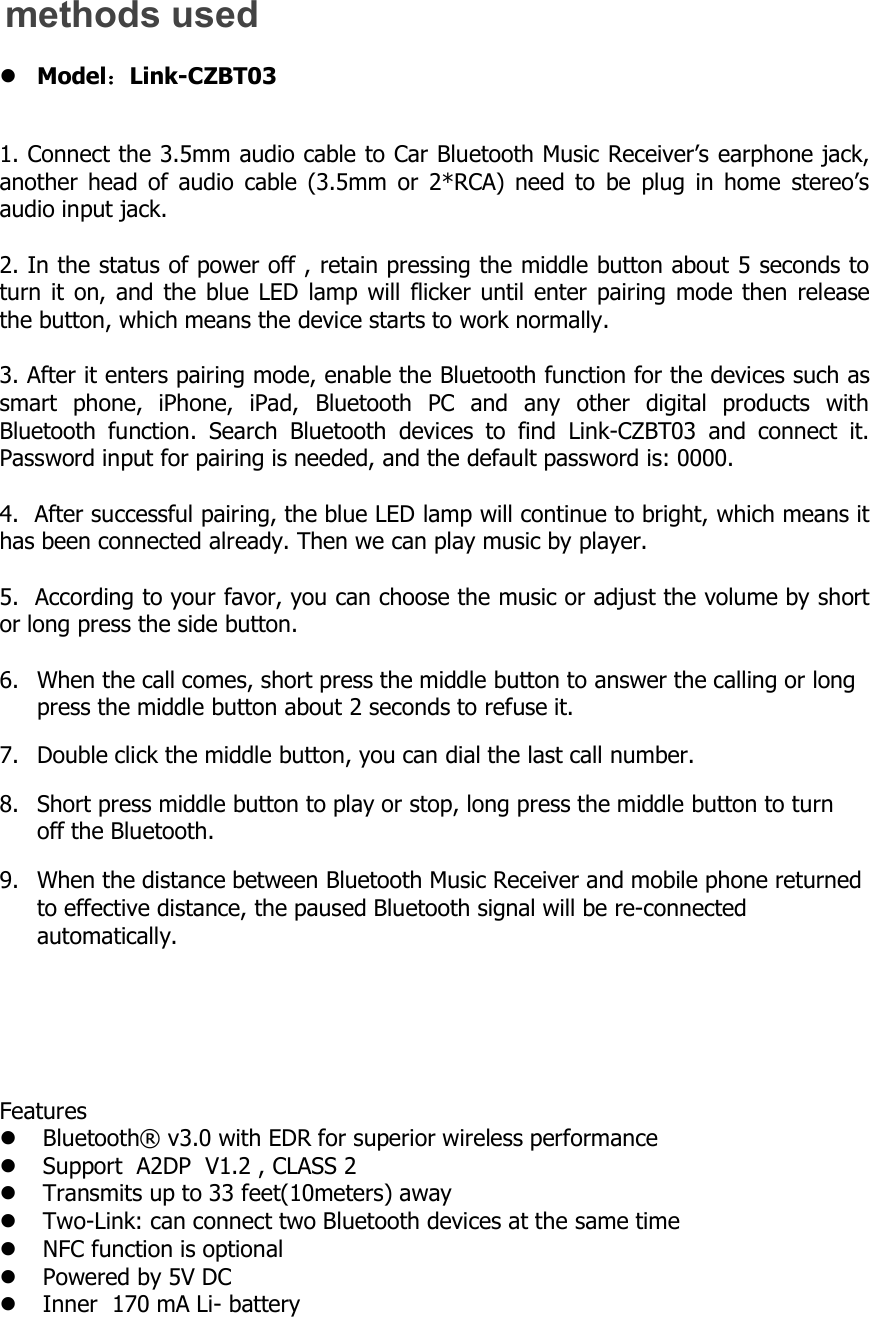 methods usedModel：Link-CZBT031. Connect the 3.5mm audio cable to Car Bluetooth Music Receiver&rsquo;s earphone jack,another head of audio cable (3.5mm or 2*RCA) need to be plug in home stereo&rsquo;saudio input jack.2. In the status of power off , retain pressing the middle button about 5 seconds toturn it on, and the blue LED lamp will flicker until enter pairing mode then releasethe button, which means the device starts to work normally.3. After it enters pairing mode, enable the Bluetooth function for the devices such assmart phone, iPhone, iPad, Bluetooth PC and any other digital products withBluetooth function. Search Bluetooth devices to find Link-CZBT03 and connect it.Password input for pairing is needed, and the default password is: 0000.4. After successful pairing, the blue LED lamp will continue to bright, which means ithas been connected already. Then we can play music by player.5. According to your favor, you can choose the music or adjust the volume by shortor long press the side button.6.Whenthecallcomes,shortpressthemiddlebuttontoanswerthecallingorlongpress the middle button about 2 seconds to refuse it.7. Double click the middle button, you can dial the last call number.8.Shortpressmiddlebuttontoplayorstop,longpressthemiddlebuttontoturnoff the Bluetooth.9.WhenthedistancebetweenBluetoothMusicReceiverandmobilephonereturnedto effective distance, the paused Bluetooth signal will be re-connectedautomatically.FeaturesBluetooth&reg;v3.0withEDRforsuperiorwirelessperformanceSupportA2DPV1.2,CLASS2Transmitsupto33feet(10meters)awayTwo-Link:canconnecttwoBluetoothdevicesatthesametimeNFCfunctionisoptionalPoweredby5VDCInner170mALi-battery