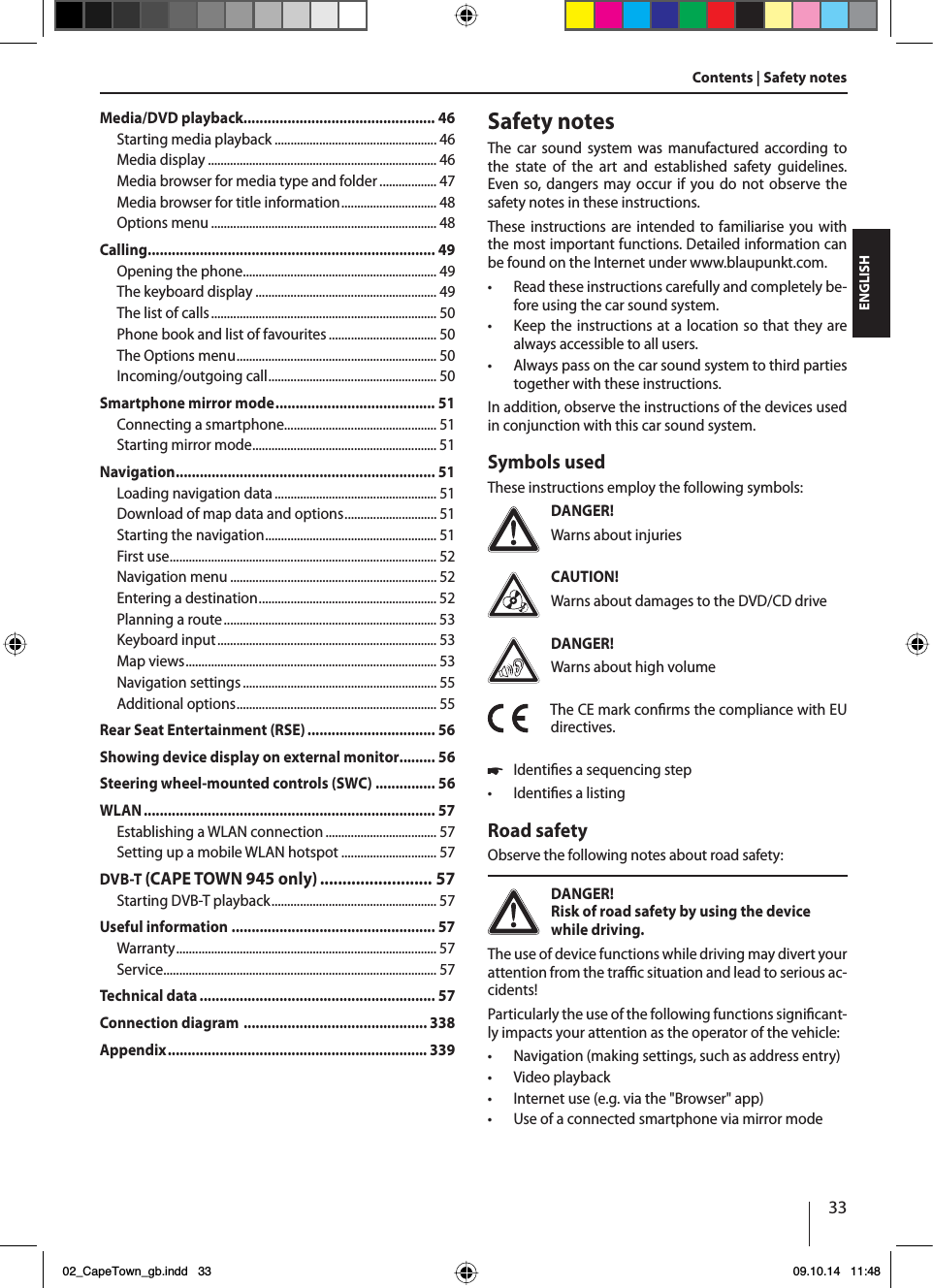 33ENGLISHContents | Safety notesSafety notesThe car sound system was manufactured according to the state of the art and established safety guidelines. Even so, dangers may occur if you do not observe the safety notes in these instructions.These instructions are intended to familiarise you with the most important functions. Detailed information can be found on the Internet under www.blaupunkt.com.tRead these instructions carefully and completely be-fore using the car sound system.tKeep the instructions at a location so that they are always accessible to all users.tAlways pass on the car sound system to third parties together with these instructions.In addition, observe the instructions of the devices used in conjunction with this car sound system.Symbols usedThese instructions employ the following symbols:DANGER!Warns about injuriesCAUTION!Warns about damages to the DVD/CD driveDANGER!Warns about high volumeThe CE mark conrms the compliance with EU directives.쏅Identies a sequencing steptIdenties a listingRoad safetyObserve the following notes about road safety:DANGER!Risk of road safety by using the device while driving. The use of device functions while driving may divert your attention from the trac situation and lead to serious ac-cidents!Particularly the use of the following functions signicant-ly impacts your attention as the operator of the vehicle:tNavigation (making settings, such as address entry)tVideo playbacktInternet use (e.g. via the &quot;Browser&quot; app)tUse of a connected smartphone via mirror modeMedia/DVD playback................................................ 46Starting media playback ................................................... 46Media display ........................................................................ 46Media browser for media type and folder .................. 47Media browser for title information.............................. 48Options menu ....................................................................... 48Calling........................................................................ 49Opening the phone............................................................. 49The keyboard display ......................................................... 49The list of calls....................................................................... 50Phone book and list of favourites.................................. 50The Options menu............................................................... 50Incoming/outgoing call..................................................... 50Smartphone mirror mode........................................ 51Connecting a smartphone................................................ 51Starting mirror mode.......................................................... 51Navigation................................................................. 51Loading navigation data................................................... 51Download of map data and options............................. 51Starting the navigation...................................................... 51First use.................................................................................... 52Navigation menu ................................................................. 52Entering a destination........................................................ 52Planning a route................................................................... 53Keyboard input..................................................................... 53Map views............................................................................... 53Navigation settings ............................................................. 55Additional options............................................................... 55Rear Seat Entertainment (RSE) ................................ 56Showing device display on external monitor......... 56Steering wheel-mounted controls (SWC) ............... 56WLAN......................................................................... 57Establishing a WLAN connection ................................... 57Setting up a mobile WLAN hotspot .............................. 57DVB-T (CAPE TOWN 945 only)......................... 57Starting DVB-T playback.................................................... 57Useful information ................................................... 57Warranty.................................................................................. 57Service...................................................................................... 57Technical data........................................................... 57Connection diagram .............................................. 338Appendix................................................................. 33902_CapeTown_gb.indd   33 09.10.14   11:48