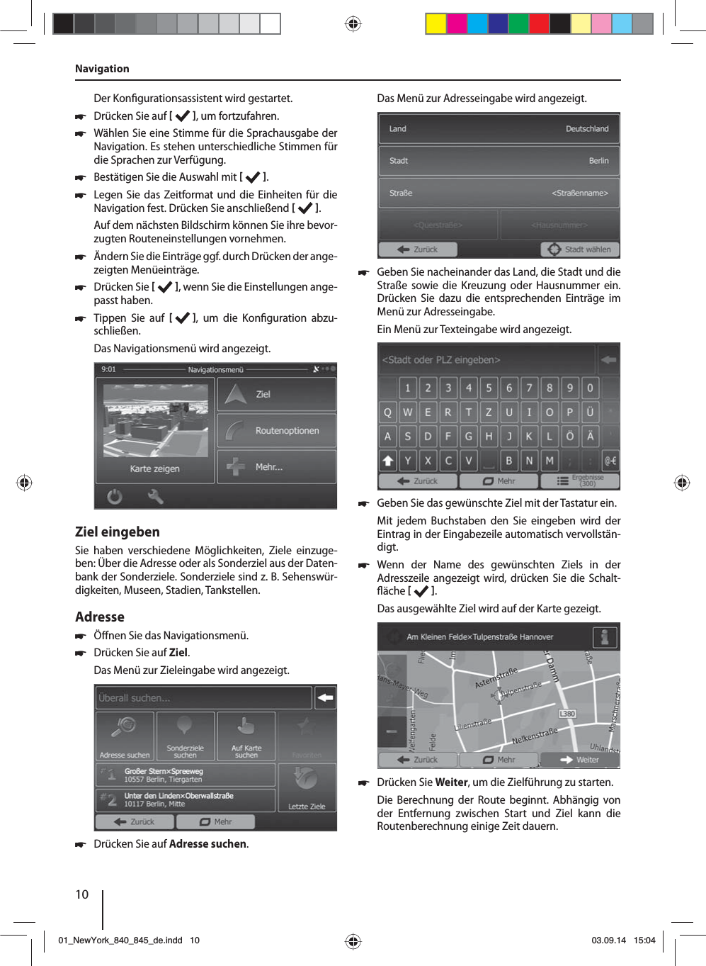 10Der Kon gurationsassistent wird gestartet.  쏅Drücken Sie auf   , um fortzufahren. 쏅Wählen Sie eine Stimme für die Sprachausgabe der Navigation. Es stehen unterschiedliche Stimmen für die Sprachen zur Verfügung. 쏅Bestätigen Sie die Auswahl mit   . 쏅Legen Sie das Zeitformat und die Einheiten für die Navigation fest. Drücken Sie anschließend   .Auf dem nächsten Bildschirm können Sie ihre bevor-zugten Routeneinstellungen vornehmen.  쏅Ändern Sie die Einträge ggf. durch Drücken der ange-zeigten Menüeinträge. 쏅Drücken Sie   , wenn Sie die Einstellungen ange-passt haben. 쏅Tippen Sie auf   , um die Kon guration  abzu-schließen.Das Navigationsmenü wird angezeigt.Ziel eingebenSie haben verschiedene Möglichkeiten, Ziele einzuge-ben: Über die Adresse oder als Sonderziel aus der Daten-bank der Sonderziele. Sonderziele sind z.B. Sehenswür-digkeiten, Museen, Stadien, Tankstellen. Adresse  쏅Ö nen Sie das Navigationsmenü. 쏅Drücken Sie auf Ziel.Das Menü zur Zieleingabe wird angezeigt. 쏅Drücken Sie auf Adresse suchen.Das Menü zur Adresseingabe wird angezeigt. 쏅Geben Sie nacheinander das Land, die Stadt und die Straße sowie die Kreuzung oder Hausnummer ein. Drücken Sie dazu die entsprechenden Einträge im Menü zur Adresseingabe. Ein Menü zur Texteingabe wird angezeigt.  쏅Geben Sie das gewünschte Ziel mit der Tastatur ein.Mit jedem Buchstaben den Sie eingeben wird der Eintrag in der Eingabezeile automatisch vervollstän-digt.  쏅Wenn der Name des gewünschten Ziels in der Adress zeile angezeigt wird, drücken Sie die Schalt- äche   . Das ausgewählte Ziel wird auf der Karte gezeigt. 쏅Drücken Sie Weiter, um die Zielführung zu starten.Die Berechnung der Route beginnt. Abhängig von der Entfernung zwischen Start und Ziel kann die Routenberechnung einige Zeit dauern. Navigation01_NewYork_840_845_de.indd 1001_NewYork_840_845_de.indd   1003.09.14 15:0403.09.14   15:04