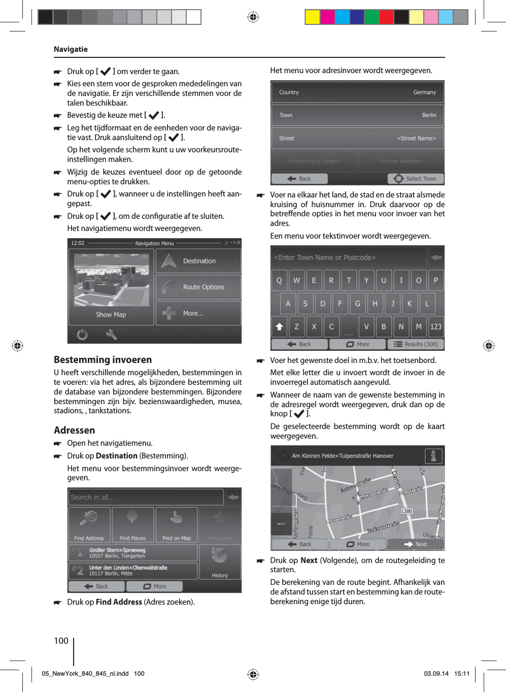 100 쏅Druk op     om verder te gaan. 쏅Kies een stem voor de gesproken mededelingen van de navigatie. Er zijn verschillende stemmen voor de talen beschikbaar. 쏅Bevestig de keuze met   . 쏅Leg het tijdformaat en de eenheden voor de naviga-tie vast. Druk aansluitend op   .Op het volgende scherm kunt u uw voorkeursroute-instellingen maken.  쏅Wijzig de keuzes eventueel door op de getoonde menu-opties te drukken. 쏅Druk op    , wanneer u de instellingen heeft aan-gepast. 쏅Druk op   , om de con guratie af te sluiten.Het navigatiemenu wordt weergegeven.Bestemming invoerenU heeft verschillende mogelijkheden, bestemmingen in te voeren: via het adres, als bijzondere bestemming uit de database van bijzondere bestemmingen. Bijzondere bestemmingen zijn bijv. bezienswaardigheden, musea, stadions, , tankstations. Adressen  쏅Open het navigatiemenu. 쏅Druk op Destination (Bestemming).Het menu voor bestemmingsinvoer wordt weerge-geven. 쏅Druk op Find Address (Adres zoeken).Het menu voor adresinvoer wordt weergegeven. 쏅Voer na elkaar het land, de stad en de straat alsmede kruising of huisnummer in. Druk daarvoor op de betre ende opties in het menu voor invoer van het adres. Een menu voor tekstinvoer wordt weergegeven.  쏅Voer het gewenste doel in m.b.v. het toetsenbord.Met elke letter die u invoert wordt de invoer in de invoerregel automatisch aangevuld.  쏅Wanneer de naam van de gewenste bestemming in de adresregel wordt weergegeven, druk dan op de knop   . De geselecteerde bestemming wordt op de kaart weergegeven.. 쏅Druk op Next (Volgende), om de routegeleiding te starten.De berekening van de route begint. Afhankelijk van de afstand tussen start en bestemming kan de route-berekening enige tijd duren. Navigatie05_NewYork_840_845_nl.indd 10005_NewYork_840_845_nl.indd   10003.09.14 15:1103.09.14   15:11