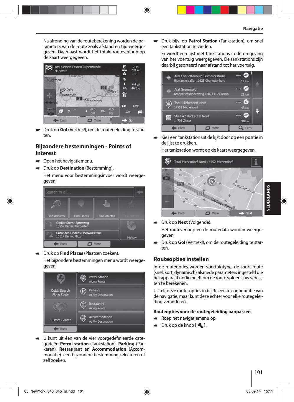 101NEDERLANDSNa afronding van de routeberekening worden de pa-rameters van de route zoals afstand en tijd weerge-geven. Daarnaast wordt het totale routeverloop op de kaart weergegeven. 쏅Druk op Go! (Vertrek!), om de routegeleiding te star-ten.Bijzondere bestemmingen - Points of Interest  쏅Open het navigatiemenu. 쏅Druk op Destination (Bestemming).Het menu voor bestemmingsinvoer wordt weerge-geven. 쏅Druk op Find Places (Plaatsen zoeken).Het bijzondere bestemmingen menu wordt weerge-geven. 쏅U kunt uit één van de vier voorgede nieerde cate-gorieën Petrol station (Tankstation),  Parking  (Par-keren),  Restaurant  en  Accommodation  (Accom-modatie)  een bijzondere bestemming selecteren of zelf zoeken. 쏅Druk bijv. op Petrol Station (Tankstation), om snel een tankstation te vinden. Er wordt een lijst met tankstations in de omgeving van het voertuig weergegeven. De tankstations zijn daarbij gesorteerd naar afstand tot het voertuig. 쏅Kies een tankstation uit de lijst door op een positie in de lijst te drukken. Het tankstation wordt op de kaart weergegeven.  쏅Druk op Next (Volgende). Het routeverloop en de routedata worden weerge-geven.  쏅Druk op Go! (Vertrek!), om de routegeleiding te star-ten.Routeopties instellenIn de routeopties worden voertuigtype, de soort route (snel, kort, dynamisch) alsmede parameters ingesteld die het apparaat nodig heeft om de route volgens uw vereis-ten te berekenen.U stelt deze route-opties in bij de eerste con guratie van de navigatie, maar kunt deze echter voor elke routegelei-ding veranderen.Routeopties voor de routegeleiding aanpassen 쏅Roep het navigatiemenu op. 쏅Druk op de knop   . Navigatie05_NewYork_840_845_nl.indd 10105_NewYork_840_845_nl.indd   10103.09.14 15:1103.09.14   15:11