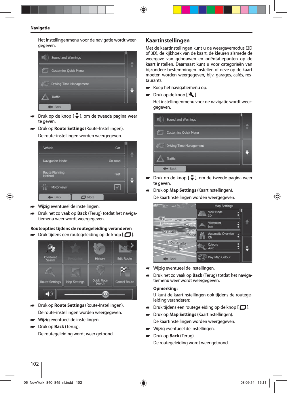 102Het instellingenmenu voor de navigatie wordt weer-gegeven. 쏅Druk op de knop    , om de tweede pagina weer te geven.  쏅Druk op Route Settings (Route-Instellingen). De route-instellingen worden weergegeven. 쏅Wijzig eventueel de instellingen. 쏅Druk net zo vaak op Back (Terug) totdat het naviga-tiemenu weer wordt weergegeven.Routeopties tijdens de routegeleiding veranderen 쏅Druk tijdens een routegeleiding op de knop   .  쏅Druk op Route Settings (Route-Instellingen). De route-instellingen worden weergegeven. 쏅Wijzig eventueel de instellingen. 쏅Druk op Back (Terug). De routegeleiding wordt weer getoond.KaartinstellingenMet de kaartinstellingen kunt u de weergavemodus (2D of 3D), de kijkhoek van de kaart, de kleuren alsmede de weergave van gebouwen en oriëntatiepunten op de kaart instellen. Daarnaast kunt u voor categorieën van bijzondere bestemmingen instellen of deze op de kaart moeten worden weergegeven, bijv. garages, cafés, res-taurants. 쏅Roep het navigatiemenu op. 쏅Druk op de knop   . Het instellingenmenu voor de navigatie wordt weer-gegeven. 쏅Druk op de knop    , om de tweede pagina weer te geven.  쏅Druk op Map Settings (Kaartinstellingen). De kaartinstellingen worden weergegeven.  쏅Wijzig eventueel de instellingen. 쏅Druk net zo vaak op Back (Terug) totdat het naviga-tiemenu weer wordt weergegeven.Opmerking:U kunt de kaartinstellingen ook tijdens de routege-leiding veranderen: 쏅Druk tijdens een routegeleiding op de knop   .  쏅Druk op Map Settings (Kaartinstellingen). De kaartinstellingen worden weergegeven. 쏅Wijzig eventueel de instellingen. 쏅Druk op Back (Terug). De routegeleiding wordt weer getoond.Navigatie05_NewYork_840_845_nl.indd 10205_NewYork_840_845_nl.indd   10203.09.14 15:1103.09.14   15:11