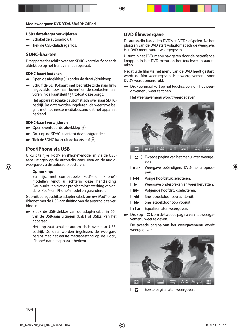 104USB1 datadrager verwijderen 쏅Schakel de autoradio uit. 쏅Trek de USB-datadrager los.SDHC-kaartenDit apparaat beschikt over een SDHC-kaartsleuf onder de afdekklep op het front van het apparaat.SDHC-kaart insteken 쏅Open de afdekklep 8 onder de draai-/drukknop. 쏅Schuif de SDHC-kaart met bedrukte zijde naar links (afgevlakte hoek naar boven) en de contacten naar voren in de kaartsleuf 9, totdat deze borgt.Het apparaat schakelt automatisch over naar SDHC-bedrijf. De data worden ingelezen, de weergave be-gint met het eerste mediabestand dat het apparaat herkend.SDHC-kaart verwijderen 쏅Open eventueel de afdekklep 8. 쏅Druk op de SDHC-kaart, tot deze ontgrendeld.  쏅Trek de SDHC-kaart uit de kaartsleuf 9.iPod/iPhone via USBU kunt talrijke iPod®- en iPhone®-modellen via de USB-aansluitingen op de autoradio aansluiten en de audio-weergave via de autoradio besturen.Opmerking:Een lijst met compatibele iPod®- en iPhone®-modellen vindt u achterin deze handleiding. Blaupunkt kan niet de probleemloze werking van an-dere iPod®- en iPhone®-modellen garanderen. Gebruik een geschikte adapterkabel, om uw iPod® of uw iPhone® met de USB-aansluiting van de autoradio te ver-binden. 쏅Steek de USB-stekker van de adapterkabel in één van de USB-aansluitingen (USB1 of USB2) van het apparaat.Het apparaat schakelt automatisch over naar USB-bedrijf. De data worden ingelezen, de weergave begint met het eerste mediabestand op de iPod®/iPhone® dat het apparaat herkent.DVD  lmweergaveDe autoradio kan video-DVD&apos;s en VCD&apos;s afspelen. Na het plaatsen van de DVD start volautomatisch de weergave. Het DVD-menu wordt weergegeven. U kunt in het DVD-menu navigeren door de betre ende knoppen in het DVD-menu op het touchscreen aan te raken. Nadat u de  lm via het menu van de DVD heeft gestart, wordt de  lm weergegeven. Het weergavemenu voor DVD&apos;s wordt onderdrukt.  쏅Druk eenmaal kort op het touchscreen, om het weer-gavemenu weer te tonen.Het weergavemenu wordt weergegeven.[    ]  Tweede pagina van het menu laten weerge-ven.[  ]  Weergave beëindigen, DVD-menu oproe-pen.[  ]  Vorige hoofdstuk selecteren.[  ]  Weergave onderbreken en weer hervatten.[  ]  Volgende hoofdstuk selecteren.[  ]  Snelle zoekdoorloop achteruit.[  ]  Snelle zoekdoorloop vooruit.[  ]  Equalizer laten weergeven. 쏅Druk op    , om de tweede pagina van het weerga-vemenu weer te geven.De tweede pagina van het weergavemenu wordt weergegeven.[    ]  Eerste pagina laten weergeven.Mediaweergave DVD/CD/USB/SDHC/iPod05_NewYork_840_845_nl.indd 10405_NewYork_840_845_nl.indd   10403.09.14 15:1103.09.14   15:11