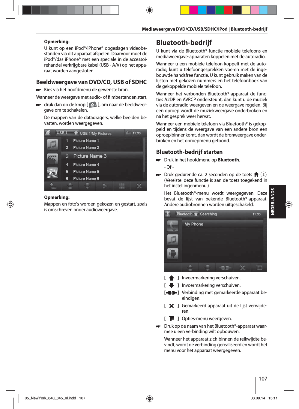 107NEDERLANDSOpmerking:U kunt op een iPod®/iPhone® opgeslagen videobe-standen via dit apparaat afspelen. Daarvoor moet de iPod®/das iPhone® met een speciale in de accessoi-rehandel verkrijgbare kabel (USB - A/V) op het appa-raat worden aangesloten.Beeldweergave van DVD/CD, USB of SDHC 쏅Kies via het hoofdmenu de gewenste bron.Wanneer de weergave met audio- of  lmbestanden start,  쏅druk dan op de knop   , om naar de beeldweer-gave om te schakelen.De mappen van de datadragers, welke beelden be-vatten, worden weergegeven. Opmerking:Mappen en foto&apos;s worden gekozen en gestart, zoals is omschreven onder audioweergave.Bluetooth-bedrijfU kunt via de Bluetooth®-functie mobiele telefoons en mediaweergave-apparaten koppelen met de autoradio. Wanneer u een mobiele telefoon koppelt met de auto-radio, kunt u telefoongesprekken voeren met de inge-bouwde handsfree functie. U kunt gebruik maken van de lijsten met gekozen nummers en het telefoonboek van de gekoppelde mobiele telefoon.Wanneer het verbonden Bluetooth®-apparaat de func-ties A2DP en AVRCP ondersteunt, dan kunt u de muziek via de autoradio weergeven en de weergave regelen. Bij een oproep wordt de muziekweergave onderbroken en na het gesprek weer hervat. Wanneer een mobiele telefoon via Bluetooth® is gekop-peld en tijdens de weergave van een andere bron een oproep binnenkomt, dan wordt de bronweergave onder-broken en het oproepmenu getoond.Bluetooth-bedrijf starten 쏅Druk in het hoofdmenu op Bluetooth.- Of - 쏅Druk gedurende ca. 2 seconden op de toets  2. (Vereiste: deze functie is aan de toets toegekend in het instellingenmenu.)Het Bluetooth®-menu wordt weergegeven. Deze bevat de lijst van bekende Bluetooth®-apparaat. Andere audiobronnen worden uitgeschakeld.[    ]  Invoermarkering verschuiven. [  ]  Invoermarkering verschuiven. [  ]  Verbinding met gemarkeerde apparaat be-eindigen.[  ]  Gemarkeerd apparaat uit de lijst verwijde-ren.[  ]  Opties-menu weergeven. 쏅Druk op de naam van het Bluetooth®-apparaat waar-mee u een verbinding wilt opbouwen.Wanneer het apparaat zich binnen de reikwijdte be-vindt, wordt de verbinding gerealiseerd en wordt het menu voor het apparaat weergegeven.Mediaweergave DVD/CD/USB/SDHC/iPod | Bluetooth-bedrijf05_NewYork_840_845_nl.indd 10705_NewYork_840_845_nl.indd   10703.09.14 15:1103.09.14   15:11