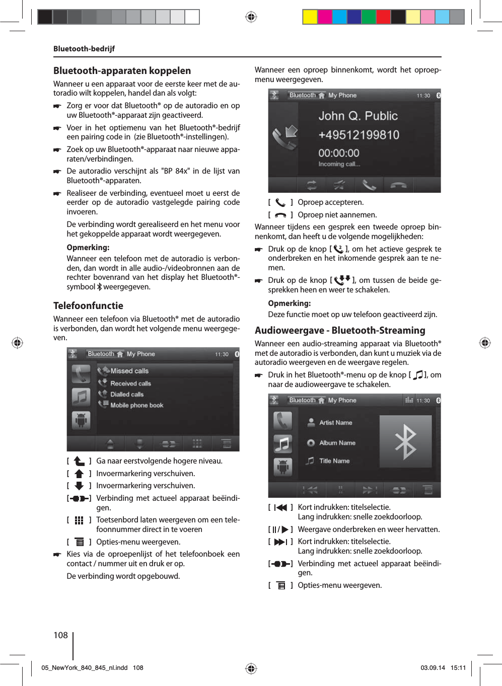 108Bluetooth-apparaten koppelenWanneer u een apparaat voor de eerste keer met de au-toradio wilt koppelen, handel dan als volgt: 쏅Zorg er voor dat Bluetooth® op de autoradio en op uw Bluetooth®-apparaat zijn geactiveerd. 쏅Voer in het optiemenu van het Bluetooth®-bedrijf een pairing code in  (zie Bluetooth®-instellingen). 쏅Zoek op uw Bluetooth®-apparaat naar nieuwe appa-raten/verbindingen.  쏅De autoradio verschijnt als &quot;BP 84x&quot; in de lijst van Bluetooth®-apparaten. 쏅Realiseer de verbinding, eventueel moet u eerst de eerder op de autoradio vastgelegde pairing code invoeren.De verbinding wordt gerealiseerd en het menu voor het gekoppelde apparaat wordt weergegeven.Opmerking:Wanneer een telefoon met de autoradio is verbon-den, dan wordt in alle audio-/videobronnen aan de rechter bovenrand van het display het Bluetooth®-symbool   weergegeven.TelefoonfunctieWanneer een telefoon via Bluetooth® met de autoradio is verbonden, dan wordt het volgende menu weergege-ven.[    ]  Ga naar eerstvolgende hogere niveau.[  ]  Invoermarkering verschuiven. [  ]  Invoermarkering verschuiven. [  ]  Verbinding met actueel apparaat beëindi-gen.[  ]  Toetsenbord laten weergeven om een tele-foonnummer direct in te voeren[  ]  Opties-menu weergeven. 쏅Kies via de oproepenlijst of het telefoonboek een contact / nummer uit en druk er op. De verbinding wordt opgebouwd.Bluetooth-bedrijfWanneer een oproep binnenkomt, wordt het oproep-menu weergegeven.[    ]  Oproep accepteren.[  ]  Oproep niet aannemen.Wanneer tijdens een gesprek een tweede oproep bin-nenkomt, dan heeft u de volgende mogelijkheden: 쏅Druk op de knop   , om het actieve gesprek te onderbreken en het inkomende gesprek aan te ne-men.  쏅Druk op de knop   , om tussen de beide ge-sprekken heen en weer te schakelen. Opmerking:Deze functie moet op uw telefoon geactiveerd zijn.Audioweergave - Bluetooth-StreamingWanneer een audio-streaming apparaat via Bluetooth® met de autoradio is verbonden, dan kunt u muziek via de autoradio weergeven en de weergave regelen. 쏅Druk in het Bluetooth®-menu op de knop   , om naar de audioweergave te schakelen.[    ]  Kort indrukken: titelselectie. Lang indrukken: snelle zoekdoorloop.[  /   ]  Weergave onderbreken en weer hervatten.[  ]  Kort indrukken: titelselectie. Lang indrukken: snelle zoekdoorloop.[  ]  Verbinding met actueel apparaat beëindi-gen.[  ]  Opties-menu weergeven.05_NewYork_840_845_nl.indd 10805_NewYork_840_845_nl.indd   10803.09.14 15:1103.09.14   15:11