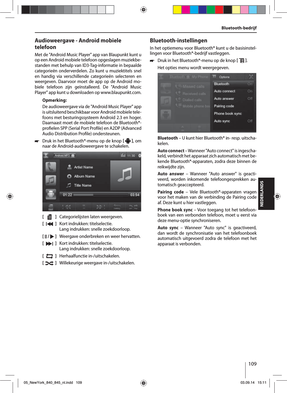 109NEDERLANDSBluetooth-bedrijfAudioweergave - Android mobiele telefoonMet de &quot;Android Music Player&quot; app van Blaupunkt kunt u op een Android mobiele telefoon opgeslagen muziekbe-standen met behulp van ID3-Tag-informatie in bepaalde categorieën onderverdelen. Zo kunt u muziektitels snel en handig via verschillende categorieën selecteren en weergeven. Daarvoor moet de app op de Android mo-biele telefoon zijn geïnstalleerd. De &quot;Android Music Player&quot; app kunt u downloaden op www.blaupunkt.com. Opmerking:De audioweergave via de &quot;Android Music Player&quot; app is uitsluitend beschikbaar voor Android mobiele tele-foons met besturingssysteem Android 2.3 en hoger. Daarnaast moet de mobiele telefoon de Bluetooth®-pro elen SPP (Serial Port Pro le) en A2DP (Advanced Audio Distribution Pro le) ondersteunen. 쏅Druk in het Bluetooth®-menu op de knop    , om naar de Android-audioweergave te schakelen.[    ]  Categorielijsten laten weergeven.[  ]  Kort indrukken: titelselectie. Lang indrukken: snelle zoekdoorloop.[  /   ]  Weergave onderbreken en weer hervatten.[  ]  Kort indrukken: titelselectie. Lang indrukken: snelle zoekdoorloop.[  ]  Herhaalfunctie in-/uitschakelen.[  ]  Willekeurige weergave in-/uitschakelen.Bluetooth-instellingenIn het optiemenu voor Bluetooth® kunt u de basisinstel-lingen voor Bluetooth®-bedrijf vastleggen. 쏅Druk in het Bluetooth®-menu op de knop   . Het opties menu wordt weergegeven.Bluetooth – U kunt hier Bluetooth® in- resp. uitscha-kelen.Auto connect – Wanneer &quot;Auto connect&quot; is ingescha-keld, verbindt het apparaat zich automatisch met be-kende Bluetooth®-apparaten, zodra deze binnen de reikwijdte zijn.Auto answer – Wanneer &quot;Auto answer&quot; is geacti-veerd, worden inkomende telefoongesprekken au-tomatisch geaccepteerd.Pairing code – Vele Bluetooth®-apparaten vragen voor het maken van de verbinding de Pairing code af. Deze kunt u hier vastleggen.Phone book sync – Voor toegang tot het telefoon-boek van een verbonden telefoon, moet u eerst via deze menu-optie synchroniseren.Auto sync – Wanneer &quot;Auto sync&quot; is geactiveerd, dan wordt de synchronisatie van het telefoonboek automatisch uitgevoerd zodra de telefoon met het apparaat is verbonden.05_NewYork_840_845_nl.indd 10905_NewYork_840_845_nl.indd   10903.09.14 15:1103.09.14   15:11