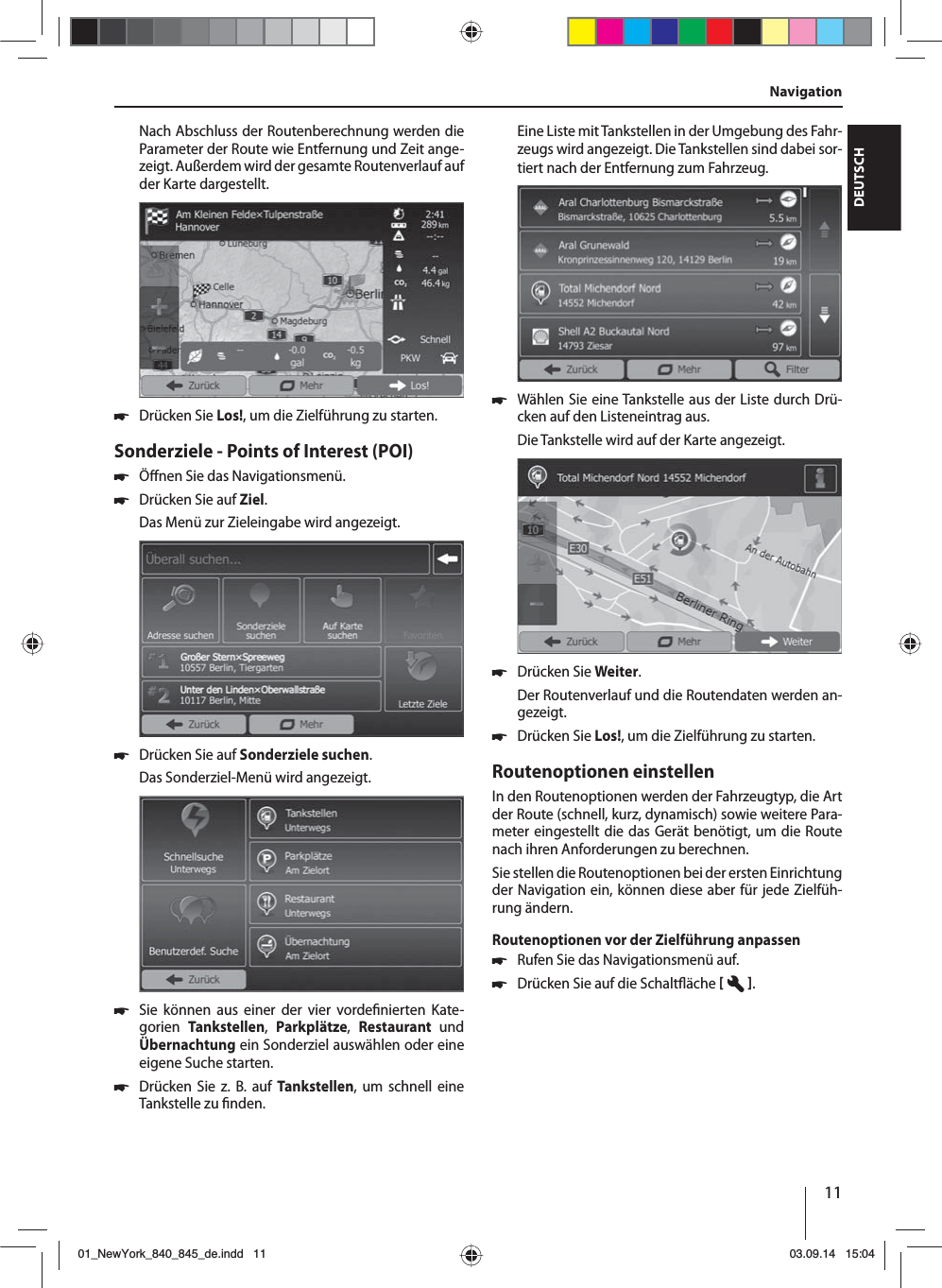 11DEUTSCHNach Abschluss der Routenberechnung werden die Parameter der Route wie Entfernung und Zeit ange-zeigt. Außerdem wird der gesamte Routenverlauf auf der Karte dargestellt. 쏅Drücken Sie Los!, um die Zielführung zu starten.Sonderziele - Points of Interest (POI)  쏅Ö nen Sie das Navigationsmenü. 쏅Drücken Sie auf Ziel.Das Menü zur Zieleingabe wird angezeigt. 쏅Drücken Sie auf Sonderziele suchen.Das Sonderziel-Menü wird angezeigt. 쏅Sie können aus einer der vier vorde nierten Kate-gorien  Tankstellen,  Parkplätze,  Restaurant  und Übernachtung ein Sonderziel auswählen oder eine eigene Suche starten. 쏅Drücken Sie z. B. auf Tankstellen, um schnell eine Tankstelle zu  nden. Eine Liste mit Tankstellen in der Umgebung des Fahr-zeugs wird angezeigt. Die Tankstellen sind dabei sor-tiert nach der Entfernung zum Fahrzeug. 쏅Wählen Sie eine Tankstelle aus der Liste durch Drü-cken auf den Listeneintrag aus. Die Tankstelle wird auf der Karte angezeigt.  쏅Drücken Sie Weiter. Der Routenverlauf und die Routendaten werden an-gezeigt.  쏅Drücken Sie Los!, um die Zielführung zu starten.Routenoptionen einstellenIn den Routenoptionen werden der Fahrzeugtyp, die Art der Route (schnell, kurz, dynamisch) sowie weitere Para-meter eingestellt die das Gerät benötigt, um die Route nach ihren Anforderungen zu berechnen.Sie stellen die Routenoptionen bei der ersten Einrichtung der Navigation ein, können diese aber für jede Zielfüh-rung ändern.Routenoptionen vor der Zielführung anpassen 쏅Rufen Sie das Navigationsmenü auf. 쏅Drücken Sie auf die Schalt äche   .Navigation01_NewYork_840_845_de.indd 1101_NewYork_840_845_de.indd   1103.09.14 15:0403.09.14   15:04