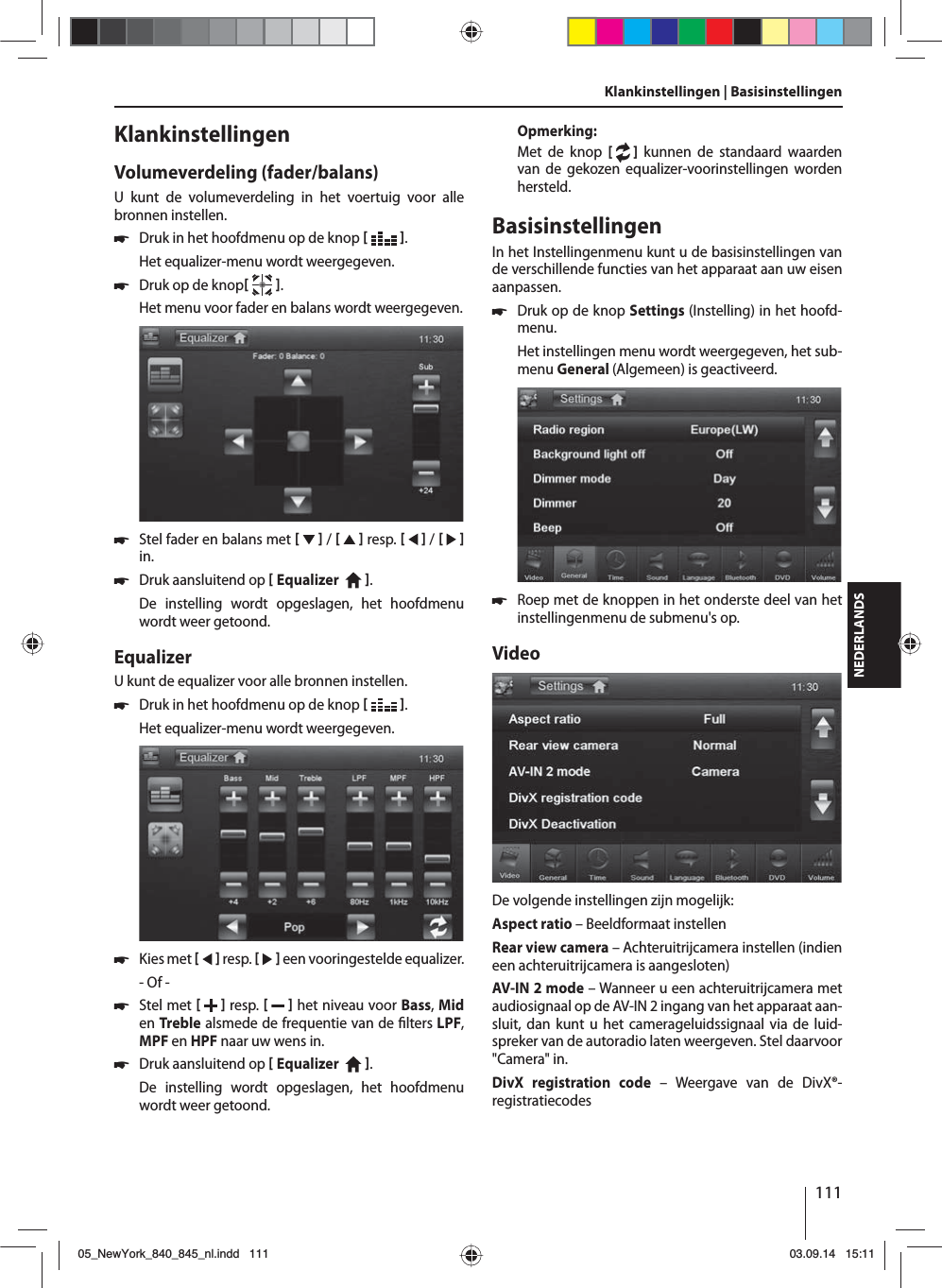 111NEDERLANDSKlankinstellingen | Basisinstellingen KlankinstellingenVolumeverdeling (fader/balans)U kunt de volumeverdeling in het voertuig voor alle bronnen instellen. 쏅Druk in het hoofdmenu op de knop   .Het equalizer-menu wordt weergegeven. 쏅Druk op de knop  .Het menu voor fader en balans wordt weergegeven. 쏅Stel fader en balans met     /     resp.     /     in. 쏅Druk aansluitend op  Equalizer    . De instelling wordt opgeslagen, het hoofdmenu wordt weer getoond.EqualizerU kunt de equalizer voor alle bronnen instellen. 쏅Druk in het hoofdmenu op de knop   .Het equalizer-menu wordt weergegeven. 쏅Kies met     resp.     een vooringestelde equalizer.- Of - 쏅Stel met    resp.     het niveau voor Bass, Mid en Treble alsmede de frequentie van de  lters LPF, MPF en HPF naar uw wens in. 쏅Druk aansluitend op  Equalizer    . De instelling wordt opgeslagen, het hoofdmenu wordt weer getoond.Opmerking:Met de knop [  ] kunnen de standaard waarden van de gekozen equalizer-voorinstellingen worden hersteld. BasisinstellingenIn het Instellingenmenu kunt u de basisinstellingen van de verschillende functies van het apparaat aan uw eisen aanpassen. 쏅Druk op de knop Settings (Instelling) in het hoofd-menu.Het instellingen menu wordt weergegeven, het sub-menu General (Algemeen) is geactiveerd. 쏅Roep met de knoppen in het onderste deel van het instellingenmenu de submenu&apos;s op.VideoDe volgende instellingen zijn mogelijk:Aspect ratio – Beeldformaat instellenRear view camera – Achteruitrijcamera instellen (indien een achteruitrijcamera is aangesloten)AV-IN 2 mode – Wanneer u een achteruitrijcamera met audiosignaal op de AV-IN 2 ingang van het apparaat aan-sluit, dan kunt u het camerageluidssignaal via de luid-spreker van de autoradio laten weergeven. Stel daarvoor &quot;Camera&quot; in. DivX registration code – Weergave van de DivX®-registratiecodes05_NewYork_840_845_nl.indd 11105_NewYork_840_845_nl.indd   11103.09.14 15:1103.09.14   15:11