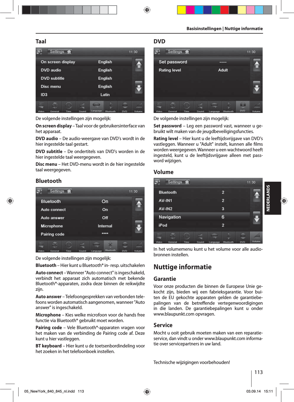 113NEDERLANDSBasisinstellingen | Nuttige informatieTaalDe volgende instellingen zijn mogelijk:On screen display – Taal voor de gebruikersinterface van het apparaat.DVD audio – De audio-weergave van DVD&apos;s wordt in de hier ingestelde taal gestart.DVD subtitle – De ondertitels van DVD&apos;s worden in de hier ingestelde taal weergegeven.Disc menu – Het DVD-menu wordt in de hier ingestelde taal weergegeven.BluetoothDe volgende instellingen zijn mogelijk:Bluetooth – Hier kunt u Bluetooth® in- resp. uitschakelenAuto connect – Wanneer &quot;Auto connect&quot; is ingeschakeld, verbindt het apparaat zich automatisch met bekende Bluetooth®-apparaten, zodra deze binnen de reikwijdte zijn.Auto answer – Telefoongesprekken van verbonden tele-foons worden automatisch aangenomen, wanneer &quot;Auto answer&quot; is ingeschakeld.Microphone – Kies welke microfoon voor de hands free functie via Bluetooth® gebruikt moet worden.Pairing code – Vele Bluetooth®-apparaten vragen voor het maken van de verbinding de Pairing code af. Deze kunt u hier vastleggen.BT keyboard – Hier kunt u de toetsenbordindeling voor het zoeken in het telefoonboek instellen.DVDDe volgende instellingen zijn mogelijk:Set password – Leg een password vast, wanneer u ge-bruikt wilt maken van de jeugdbeveiligingsfuncties. Rating level – Hier kunt u de leeftijdsvrijgave van DVD&apos;s vastleggen. Wanneer u &quot;Adult&quot; instelt, kunnen alle  lms worden weergegeven. Wanneer u een wachtwoord heeft ingesteld, kunt u de leeftijdsvrijgave alleen met pass-word wijzigen.VolumeIn het volumemenu kunt u het volume voor alle audio-bronnen instellen.Nuttige informatieGarantieVoor onze producten die binnen de Europese Unie ge-kocht zijn, bieden wij een fabrieksgarantie. Voor bui-ten de EU gekochte apparaten gelden de garantiebe-palingen van de betre ende  vertegenwoordigingen in die landen. De garantiebepalingen kunt u onder www.blaupunkt.com opvragen. ServiceMocht u ooit gebruik moeten maken van een reparatie-service, dan vindt u onder www.blaupunkt.com informa-tie over servicepartners in uw land.Technische wijzigingen voorbehouden!05_NewYork_840_845_nl.indd 11305_NewYork_840_845_nl.indd   11303.09.14 15:1103.09.14   15:11