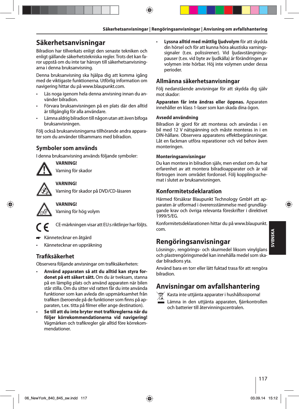 117SVENSKASäkerhetsanvisningar | Rengöringsanvisningar | Anvisning om avfallshanteringSäkerhetsanvisningarBilradion har tillverkats enligt den senaste tekniken och enligt gällande säkerhetstekniska regler. Trots det kan fa-ror uppstå om du inte tar hänsyn till säkerhetsanvisning-arna i denna bruksanvisning.Denna bruksanvisning ska hjälpa dig att komma igång med de viktigaste funktionerna. Utförlig information om navigering hittar du på www.blaupunkt.com. • Läs noga igenom hela denna anvisning innan du an-vänder bilradion. • Förvara bruksanvisningen på en plats där den alltid är tillgänglig för alla användare. • Lämna aldrig bilradion till någon utan att även bifoga bruksanvisningen.Följ också bruksanvisningarna tillhörande andra appara-ter som du använder tillsammans med bilradion.Symboler som användsI denna bruksanvisning används följande symboler:VARNING!Varning för skadorVARNING!Varning för skador på DVD/CD-läsarenVARNING!Varning för hög volymCE-märkningen visar att EU:s riktlinjer har följts. 쏅Kännetecknar en åtgärd • Kännetecknar en uppräkningTra ksäkerhetObservera följande anvisningar om tra ksäkerheten: • Använd apparaten så att du alltid kan styra for-donet på ett säkert sätt. Om du är tveksam, stanna på en lämplig plats och använd apparaten när bilen står stilla. Om du sitter vid ratten får du inte använda funktioner som kan avleda din uppmärksamhet från tra ken (beroende på de funktioner som  nns på ap-paraten, t.ex. titta på  lmer eller ange destination). • Se till att du inte bryter mot tra kreglerna när du följer körrekommendationerna vid navigering! Vägmärken och tra kregler går alltid före körrekom-mendationer. • Lyssna alltid med måttlig ljudvolym för att skydda din hörsel och för att kunna höra akustiska varnings-signaler (t.ex. polissirener). Vid ljudavstängnings-pauser (t.ex. vid byte av ljudkälla) är förändringen av volymen inte hörbar. Höj inte volymen under dessa perioder.Allmänna säkerhetsanvisningarFölj nedanstående anvisningar för att skydda dig själv mot skador:Apparaten får inte ändras eller öppnas. Apparaten innehåller en klass 1-laser som kan skada dina ögon.Avsedd användningBilradion är gjord för att monteras och användas i en bil med 12 V nätspänning och måste monteras in i en DIN-hållare. Observera apparatens e ektbegränsningar. Låt en fackman utföra reparationer och vid behov även monteringen.MonteringsanvisningarDu kan montera in bilradion själv, men endast om du har erfarenhet av att montera bilradioapparater och är väl förtrogen inom området fordonsel. Följ kopplingssche-mat i slutet av bruksanvisningen.KonformitetsdeklarationHärmed försäkrar Blaupunkt Technology GmbH att ap-paraten är utformad i överensstämmelse med grundläg-gande krav och övriga relevanta föreskrifter i direktivet 1999/5/EG.Konformitetsdeklarationen hittar du på www.blaupunkt.com.RengöringsanvisningarLösnings-, rengörings- och skurmedel liksom vinylglans och plastrengöringsmedel kan innehålla medel som ska-dar bilradions yta.Använd bara en torr eller lätt fuktad trasa för att rengöra bilradion.Anvisningar om avfallshanteringKasta inte uttjänta apparater i hushållssoporna! Lämna in den uttjänta apparaten,  ärrkontrollen och batterier till återvinningscentralen.06_NewYork_840_845_sw.indd 11706_NewYork_840_845_sw.indd   11703.09.14 15:1203.09.14   15:12