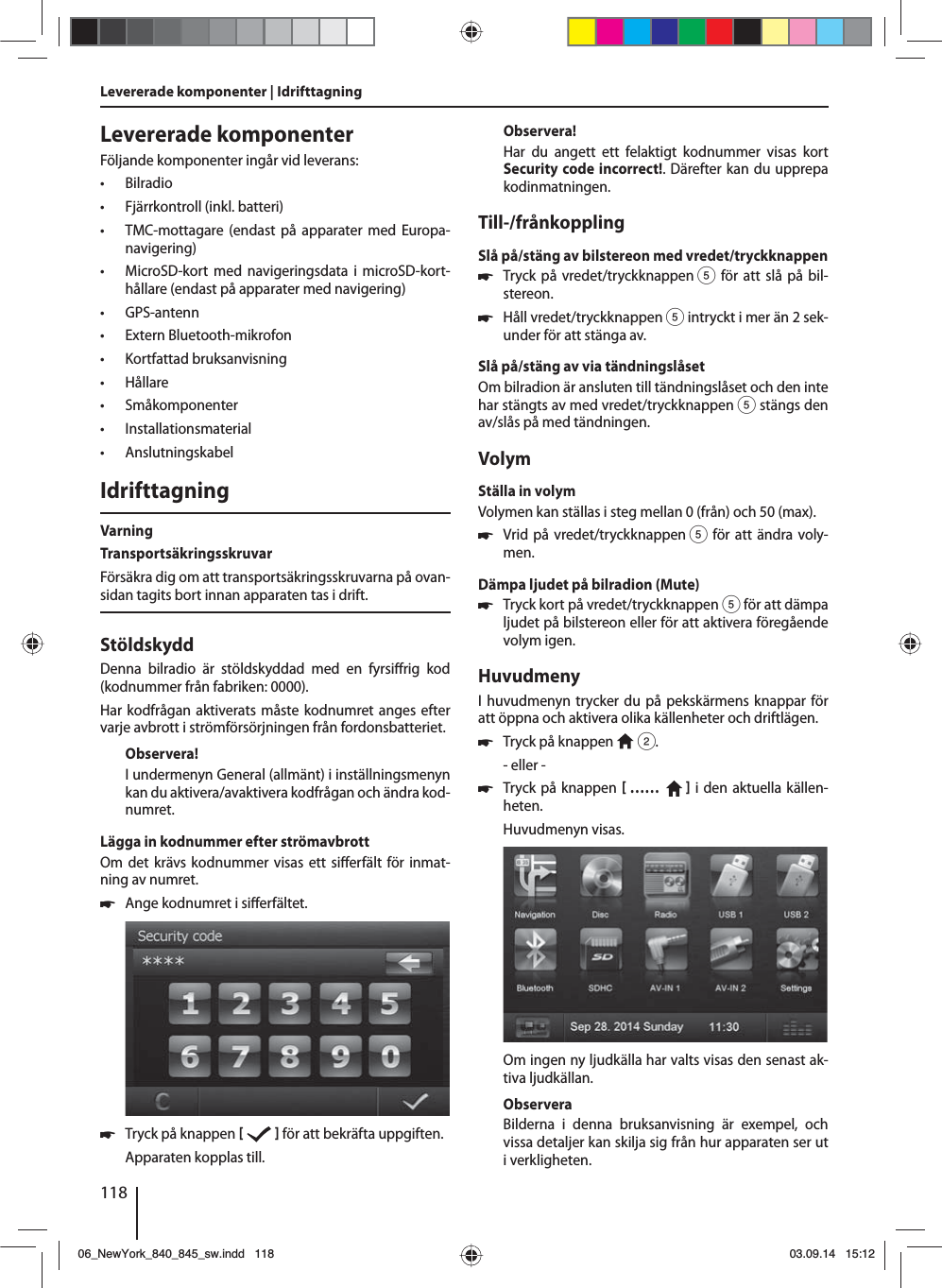 118Levererade komponenterFöljande komponenter ingår vid leverans: • Bilradio • Fjärrkontroll (inkl. batteri) • TMC-mottagare (endast på apparater med Europa-navigering) • MicroSD-kort med navigeringsdata i microSD-kort-hållare (endast på apparater med navigering) • GPS-antenn • Extern Bluetooth-mikrofon • Kortfattad bruksanvisning • Hållare • Småkomponenter • Installationsmaterial • AnslutningskabelIdrifttagningVarningTransportsäkringsskruvarFörsäkra dig om att transportsäkringsskruvarna på ovan-sidan tagits bort innan apparaten tas i drift.StöldskyddDenna bilradio är stöldskyddad med en fyrsi rig  kod (kodnummer från fabriken: 0000).Har kodfrågan aktiverats måste kodnumret anges efter varje avbrott i strömförsörjningen från fordonsbatteriet. Observera!I undermenyn General (allmänt) i inställningsmenyn kan du aktivera/avaktivera kodfrågan och ändra kod-numret.Lägga in kodnummer efter strömavbrottOm det krävs kodnummer visas ett si erfält för inmat-ning av numret. 쏅Ange kodnumret i si erfältet.  쏅Tryck på knappen     för att bekräfta uppgiften.Apparaten kopplas till.Observera!Har du angett ett felaktigt kodnummer visas kort Security code incorrect!. Därefter kan du upprepa kodinmatningen.Till-/frånkopplingSlå på/stäng av bilstereon med vredet/tryckknappen 쏅Tryck på vredet/tryckknappen 5 för att slå på bil-stereon. 쏅Håll vredet/tryckknappen 5 intryckt i mer än 2 sek-under för att stänga av.Slå på/stäng av via tändningslåsetOm bilradion är ansluten till tändningslåset och den inte har stängts av med vredet/tryckknappen 5 stängs den av/slås på med tändningen.VolymStälla in volymVolymen kan ställas i steg mellan 0 (från) och 50 (max). 쏅Vrid på vredet/tryckknappen 5 för att ändra voly-men.Dämpa ljudet på bilradion (Mute) 쏅Tryck kort på vredet/tryckknappen 5 för att dämpa ljudet på bilstereon eller för att aktivera föregående volym igen.HuvudmenyI huvudmenyn trycker du på pekskärmens knappar för att öppna och aktivera olika källenheter och driftlägen.  쏅Tryck på knappen   2.- eller - 쏅Tryck på knappen  ……     i den aktuella källen-heten.Huvudmenyn visas. Om ingen ny ljudkälla har valts visas den senast ak-tiva ljudkällan.ObserveraBilderna i denna bruksanvisning är exempel, och vissa detaljer kan skilja sig från hur apparaten ser ut i verkligheten.Levererade komponenter | Idrifttagning06_NewYork_840_845_sw.indd 11806_NewYork_840_845_sw.indd   11803.09.14 15:1203.09.14   15:12