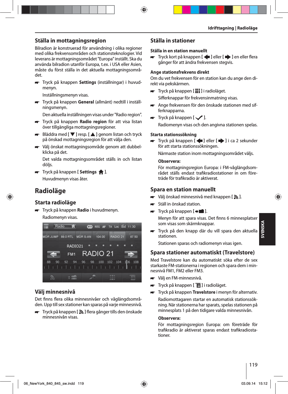 119SVENSKAStälla in mottagningsregionBilradion är konstruerad för användning i olika regioner med olika frekvensområden och stationsteknologier. Vid leverans är mottagningsområdet &quot;Europa&quot; inställt. Ska du använda bilradion utanför Europa, t.ex. i USA eller Asien, måste du först ställa in det aktuella mottagningsområ-det. 쏅Tryck på knappen Settings  (inställningar) i huvud-menyn.Inställningsmenyn visas. 쏅Tryck på knappen General (allmänt) nedtill i inställ-ningsmenyn.Den aktuella inställningen visas under &quot;Radio region&quot;. 쏅Tryck på knappen Radio region för att visa listan över tillgängliga mottagningsregioner. 쏅Bläddra med [  ] resp. [   ] genom listan och tryck på önskad mottagningsregion för att välja den. 쏅Välj önskat mottagningsområde genom att dubbel-klicka på det.Det valda mottagningsområdet ställs in och listan döljs. 쏅Tryck på knappen  Settings    . Huvudmenyn visas åter.RadiolägeStarta radioläge 쏅Tryck på knappen Radio i huvudmenyn.Radiomenyn visas.Välj minnesnivåDet  nns  era olika minnesnivåer och våglängdsområ-den. Upp till sex stationer kan sparas på varje minnesnivå. 쏅Tryck på knappen     era gånger tills den önskade minnesnivån visas.Ställa in stationerStälla in en station manuellt 쏅Tryck kort på knappen    eller     en eller  era gånger för att ändra frekvensen stegvis.Ange stationsfrekvens direktOm du vet frekvensen för en station kan du ange den di-rekt via pekskärmen. 쏅Tryck på knappen    i radioläget.Si erknappar för frekvensinmatning visas. 쏅Ange frekvensen för den önskade stationen med sif-ferknapparna.  쏅Tryck på knappen   .Radiomenyn visas och den angivna stationen spelas. Starta stationssökning  쏅Tryck på knappen    eller     i ca 2 sekunder för att starta stationssökningen.Närmaste station inom mottagningsområdet väljs.Observera:För mottagningsregion Europa: i FM-våglängdsom-rådet ställs endast tra kradiostationer in om före-träde för tra kradio är aktiverat. Spara en station manuellt 쏅Välj önskad minnesnivå med knappen    . 쏅Ställ in önskad station. 쏅Tryck på knappen   .Menyn för att spara visas. Det  nns 6 minnesplatser som visas som skärmknappar.  쏅Tryck på den knapp där du vill spara den aktuella stationen.Stationen sparas och radiomenyn visas igen.Spara stationer automatiskt (Travelstore)Med Travelstore kan du automatiskt söka efter de sex starkaste FM-stationerna i regionen och spara dem i min-nesnivå FM1, FM2 eller FM3. 쏅Välj en FM-minnesnivå. 쏅Tryck på knappen    i radioläget. 쏅Tryck på knappen Travelstore i menyn för alternativ.Radiomottagaren startar en automatisk stationssök-ning. När stationerna har sparats, spelas stationen på minnesplats 1 på den tidigare valda minnesnivån.Observera:För mottagningsregion Europa: om företräde för tra kradio är aktiverat sparas endast tra kradiosta-tioner.Idrifttagning | Radioläge06_NewYork_840_845_sw.indd 11906_NewYork_840_845_sw.indd   11903.09.14 15:1203.09.14   15:12