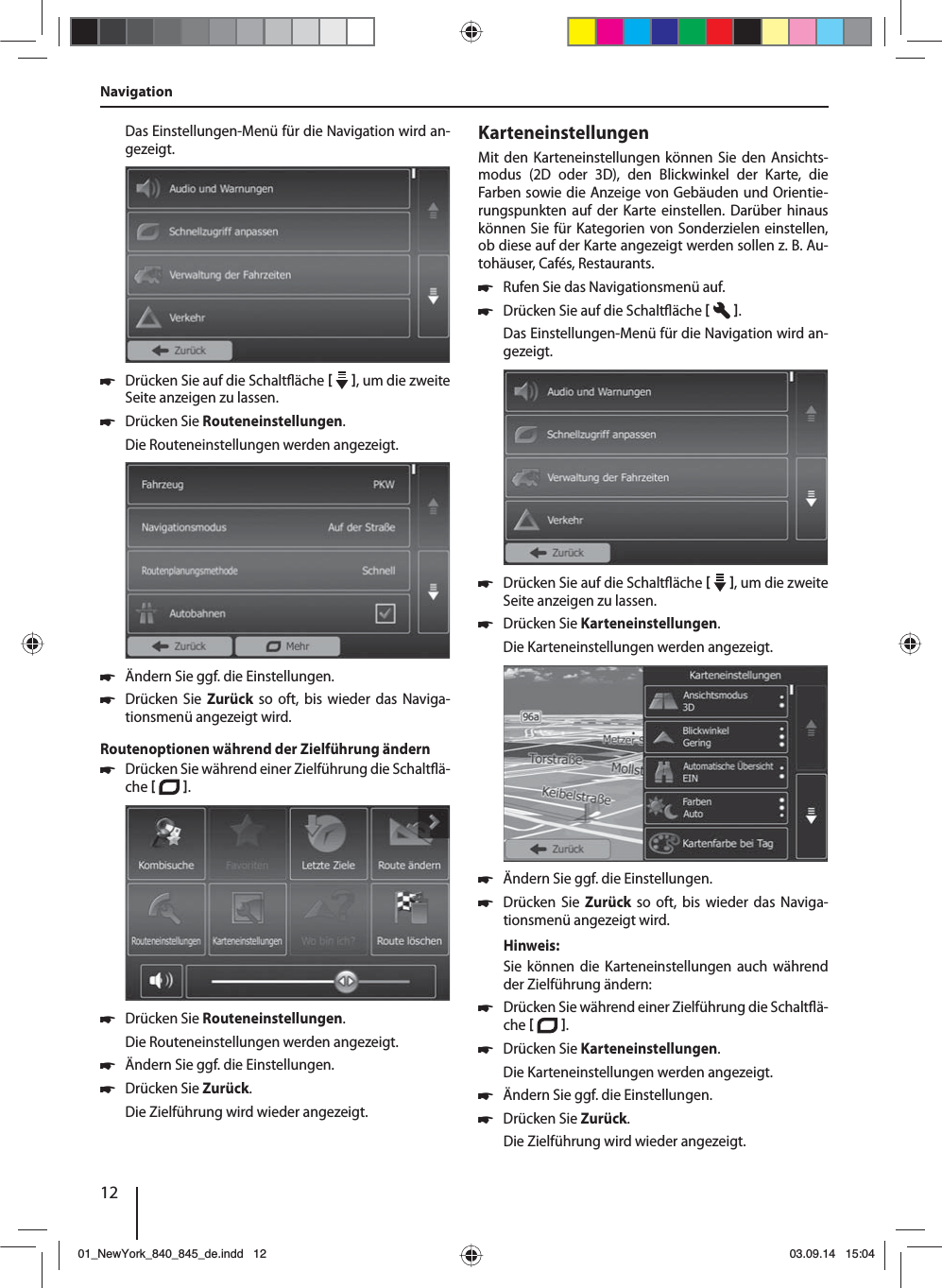 12Das Einstellungen-Menü für die Navigation wird an-gezeigt. 쏅Drücken Sie auf die Schalt äche    , um die zweite Seite anzeigen zu lassen.  쏅Drücken Sie Routeneinstellungen. Die Routeneinstellungen werden angezeigt. 쏅Ändern Sie ggf. die Einstellungen. 쏅Drücken Sie Zurück so oft, bis wieder das Naviga-tionsmenü angezeigt wird.Routenoptionen während der Zielführung ändern 쏅Drücken Sie während einer Zielführung die Schalt ä-che   .  쏅Drücken Sie Routeneinstellungen. Die Routeneinstellungen werden angezeigt. 쏅Ändern Sie ggf. die Einstellungen. 쏅Drücken Sie Zurück. Die Zielführung wird wieder angezeigt.KarteneinstellungenMit den Karteneinstellungen können Sie den Ansichts-modus (2D oder 3D), den Blickwinkel der Karte, die Farben sowie die Anzeige von Gebäuden und Orientie-rungspunkten auf der Karte einstellen. Darüber hinaus können Sie für Kategorien von Sonderzielen einstellen, ob diese auf der Karte angezeigt werden sollen z.B. Au-tohäuser, Cafés, Restaurants. 쏅Rufen Sie das Navigationsmenü auf. 쏅Drücken Sie auf die Schalt äche   .Das Einstellungen-Menü für die Navigation wird an-gezeigt. 쏅Drücken Sie auf die Schalt äche    , um die zweite Seite anzeigen zu lassen.  쏅Drücken Sie Karteneinstellungen. Die Karteneinstellungen werden angezeigt.  쏅Ändern Sie ggf. die Einstellungen. 쏅Drücken Sie Zurück so oft, bis wieder das Naviga-tionsmenü angezeigt wird.Hinweis:Sie können die Karteneinstellungen auch während der Zielführung ändern: 쏅Drücken Sie während einer Zielführung die Schalt ä-che   .  쏅Drücken Sie Karteneinstellungen. Die Karteneinstellungen werden angezeigt. 쏅Ändern Sie ggf. die Einstellungen. 쏅Drücken Sie Zurück. Die Zielführung wird wieder angezeigt.Navigation01_NewYork_840_845_de.indd 1201_NewYork_840_845_de.indd   1203.09.14 15:0403.09.14   15:04
