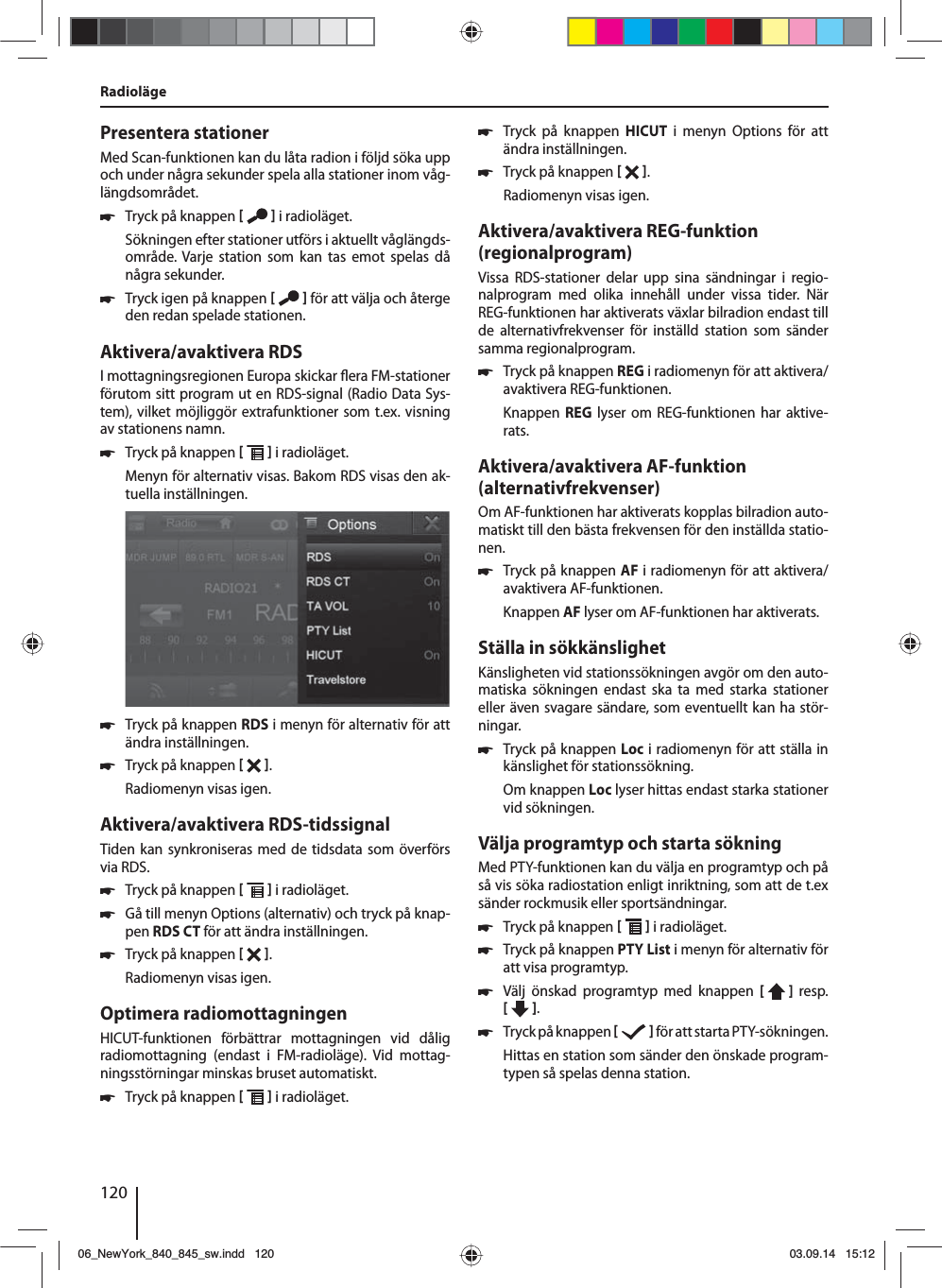 120Presentera stationerMed Scan-funktionen kan du låta radion i följd söka upp och under några sekunder spela alla stationer inom våg-längdsområdet. 쏅Tryck på knappen    i radioläget.Sökningen efter stationer utförs i aktuellt våglängds-område. Varje station som kan tas emot spelas då några sekunder. 쏅Tryck igen på knappen    för att välja och återge den redan spelade stationen.Aktivera/avaktivera RDSI mottagningsregionen Europa skickar  era FM-stationer förutom sitt program ut en RDS-signal (Radio Data Sys-tem), vilket möjliggör extrafunktioner som t.ex. visning av stationens namn. 쏅Tryck på knappen    i radioläget.Menyn för alternativ visas. Bakom RDS visas den ak-tuella inställningen.  쏅Tryck på knappen RDS i menyn för alternativ för att ändra inställningen. 쏅Tryck på knappen   .Radiomenyn visas igen.Aktivera/avaktivera RDS-tidssignalTiden kan synkroniseras med de tidsdata som överförs via RDS. 쏅Tryck på knappen    i radioläget. 쏅Gå till menyn Options (alternativ) och tryck på knap-pen RDS CT för att ändra inställningen. 쏅Tryck på knappen   .Radiomenyn visas igen.Optimera radiomottagningenHICUT-funktionen förbättrar mottagningen vid dålig radiomottagning (endast i FM-radioläge). Vid mottag-ningsstörningar minskas bruset automatiskt. 쏅Tryck på knappen    i radioläget. 쏅Tryck på knappen HICUT i menyn Options för att ändra inställningen. 쏅Tryck på knappen   .Radiomenyn visas igen.Aktivera/avaktivera REG-funktion (regionalprogram)Vissa RDS-stationer delar upp sina sändningar i regio-nalprogram med olika innehåll under vissa tider. När REG-funktionen har aktiverats växlar bilradion endast till de alternativfrekvenser för inställd station som sänder samma regionalprogram. 쏅Tryck på knappen REG i radiomenyn för att aktivera/avaktivera REG-funktionen.Knappen  REG lyser om REG-funktionen har aktive-rats.Aktivera/avaktivera AF-funktion (alternativfrekvenser)Om AF-funktionen har aktiverats kopplas bilradion auto-matiskt till den bästa frekvensen för den inställda statio-nen. 쏅Tryck på knappen AF i radiomenyn för att aktivera/avaktivera AF-funktionen.Knappen AF lyser om AF-funktionen har aktiverats.Ställa in sökkänslighetKänsligheten vid stationssökningen avgör om den auto-matiska sökningen endast ska ta med starka stationer eller även svagare sändare, som eventuellt kan ha stör-ningar. 쏅Tryck på knappen Loc i radiomenyn för att ställa in känslighet för stationssökning.Om knappen Loc lyser hittas endast starka stationer vid sökningen.Välja programtyp och starta sökningMed PTY-funktionen kan du välja en programtyp och på så vis söka radiostation enligt inriktning, som att de t.ex sänder rockmusik eller sportsändningar. 쏅Tryck på knappen    i radioläget. 쏅Tryck på knappen PTY List i menyn för alternativ för att visa programtyp. 쏅Välj önskad programtyp med knappen [  ]  resp. [   ]. 쏅Tryck på knappen    för att starta PTY- sökningen.Hittas en station som sänder den önskade program-typen så spelas denna station.Radioläge06_NewYork_840_845_sw.indd 12006_NewYork_840_845_sw.indd   12003.09.14 15:1203.09.14   15:12