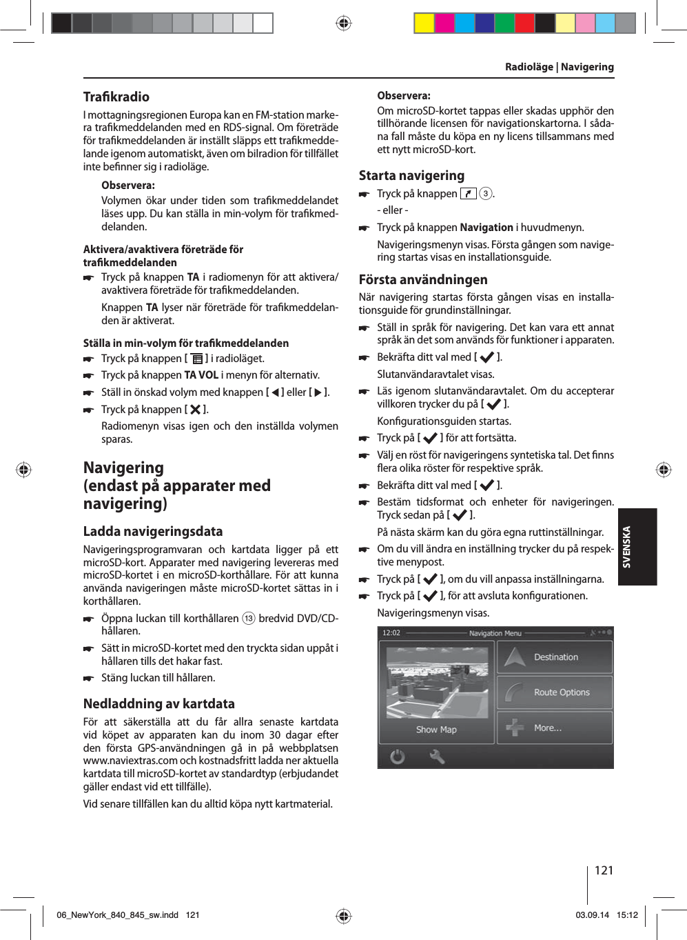 121SVENSKATra kradioI mottagningsregionen Europa kan en FM-station marke-ra tra kmeddelanden med en RDS-signal. Om företräde för tra kmeddelanden är inställt släpps ett tra kmedde-lande igenom automatiskt, även om bilradion för tillfället inte be nner sig i radioläge.Observera:Volymen ökar under tiden som tra kmeddelandet läses upp. Du kan ställa in min-volym för tra kmed-delanden.Aktivera/avaktivera företräde för tra kmeddelanden 쏅Tryck på knappen TA i radiomenyn för att aktivera/avaktivera företräde för tra kmeddelanden.Knappen TA lyser när företräde för tra kmeddelan-den är aktiverat.Ställa in min-volym för tra kmeddelanden 쏅Tryck på knappen    i radioläget. 쏅Tryck på knappen TA VOL i menyn för alternativ. 쏅Ställ in önskad volym med knappen    eller    . 쏅Tryck på knappen   . Radiomenyn visas igen och den inställda volymen sparas.Navigering (endast på apparater med navigering)Ladda navigeringsdataNavigeringsprogramvaran och kartdata ligger på ett microSD-kort. Apparater med navigering levereras med microSD-kortet i en microSD-korthållare. För att kunna använda navigeringen måste microSD-kortet sättas in i korthållaren. 쏅Öppna luckan till korthållaren = bredvid DVD/CD-hållaren. 쏅Sätt in microSD-kortet med den tryckta sidan uppåt i hållaren tills det hakar fast. 쏅Stäng luckan till hållaren.Nedladdning av kartdataFör att säkerställa att du får allra senaste kartdata vid köpet av apparaten kan du inom 30 dagar efter den första GPS-användningen gå in på webbplatsen www.naviextras.com och kostnadsfritt ladda ner aktuella kartdata till microSD-kortet av standardtyp (erbjudandet gäller endast vid ett tillfälle).Vid senare tillfällen kan du alltid köpa nytt kartmaterial. Observera:Om microSD-kortet tappas eller skadas upphör den tillhörande licensen för navigationskartorna. I såda-na fall måste du köpa en ny licens tillsammans med ett nytt microSD-kort.Starta navigering 쏅Tryck på knappen   3.- eller - 쏅Tryck på knappen Navigation i huvudmenyn.Navigeringsmenyn visas. Första gången som navige-ring startas visas en installationsguide. Första användningenNär navigering startas första gången visas en installa-tionsguide för grundinställningar.  쏅Ställ in språk för navigering. Det kan vara ett annat språk än det som används för funktioner i apparaten.  쏅Bekräfta ditt val med   .Slutanvändaravtalet visas. 쏅Läs igenom slutanvändaravtalet. Om du accepterar villkoren trycker du på   .Kon gurationsguiden startas.  쏅Tryck på    för att fortsätta.  쏅Välj en röst för navigeringens syntetiska tal. Det  nns  era olika röster för respektive språk. 쏅Bekräfta ditt val med   . 쏅Bestäm tidsformat och enheter för navigeringen. Tryck sedan på   .På nästa skärm kan du göra egna ruttinställningar.  쏅Om du vill ändra en inställning trycker du på respek-tive menypost. 쏅Tryck på    , om du vill anpassa inställningarna. 쏅Tryck på   , för att avsluta kon gurationen.Navigeringsmenyn visas.Radioläge | Navigering06_NewYork_840_845_sw.indd 12106_NewYork_840_845_sw.indd   12103.09.14 15:1203.09.14   15:12