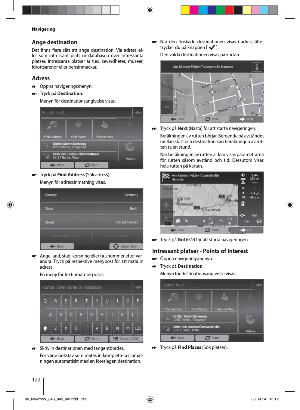 122Ange destinationDet  nns  era sätt att ange destination: Via adress el-ler som intressant plats ur databasen över intressanta platser. Intressanta platser är t.ex. sevärdheter, museer, idrottsarenor eller bensinmackar. Adress  쏅Öppna navigeringsmenyn. 쏅Tryck på Destination.Menyn för destinationsangivelse visas. 쏅Tryck på Find Address (Sök adress).Menyn för adressinmatning visas. 쏅Ange land, stad, korsning eller husnummer efter var-andra. Tryck på respektive menypost för att mata in adress. En meny för textinmatning visas.  쏅Skriv in destinationen med tangentbordet.För varje bokstav som matas in kompletteras inmat-ningen automatiskt med en föreslagen destination.  쏅När den önskade destinationen visas i adressfältet trycker du på knappen   . Den valda destinationen visas på kartan.. 쏅Tryck på Next (Nästa) för att starta navigeringen.Beräkningen av rutten börjar. Beroende på avståndet mellan start och destination kan beräkningen av rut-ten ta en stund. När beräkningen av rutten är klar visas parametrarna för rutten såsom avstånd och tid. Dessutom visas hela rutten på kartan. 쏅Tryck på Go! (Gå!) för att starta navigeringen.Intressant platser - Points of Interest  쏅Öppna navigeringsmenyn. 쏅Tryck på Destination.Menyn för destinationsangivelse visas. 쏅Tryck på Find Places (Sök platser).Navigering06_NewYork_840_845_sw.indd 12206_NewYork_840_845_sw.indd   12203.09.14 15:1203.09.14   15:12
