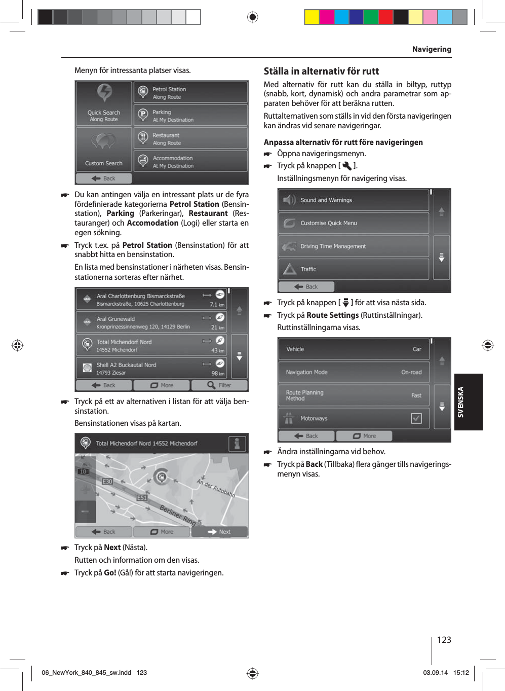 123SVENSKAMenyn för intressanta platser visas. 쏅Du kan antingen välja en intressant plats ur de fyra förde nierade kategorierna Petrol Station (Bensin-station),  Parking  (Parkeringar),  Restaurant  (Res-tauranger) och Accomodation (Logi) eller starta en egen sökning. 쏅Tryck t.ex. på Petrol Station (Bensinstation) för att snabbt hitta en bensinstation. En lista med bensinstationer i närheten visas. Bensin-stationerna sorteras efter närhet. 쏅Tryck på ett av alternativen i listan för att välja ben-sinstation. Bensinstationen visas på kartan.  쏅Tryck på Next (Nästa). Rutten och information om den visas.  쏅Tryck på Go! (Gå!) för att starta navigeringen.Ställa in alternativ för ruttMed alternativ för rutt kan du ställa in biltyp, ruttyp (snabb, kort, dynamisk) och andra parametrar som ap-paraten behöver för att beräkna rutten.Ruttalternativen som ställs in vid den första navigeringen kan ändras vid senare navigeringar.Anpassa alternativ för rutt före navigeringen 쏅Öppna navigeringsmenyn. 쏅Tryck på knappen   .Inställningsmenyn för navigering visas. 쏅Tryck på knappen     för att visa nästa sida.  쏅Tryck på Route Settings (Ruttinställningar). Ruttinställningarna visas. 쏅Ändra inställningarna vid behov. 쏅Tryck på Back (Tillbaka)  era gånger tills navigerings-menyn visas.Navigering06_NewYork_840_845_sw.indd 12306_NewYork_840_845_sw.indd   12303.09.14 15:1203.09.14   15:12