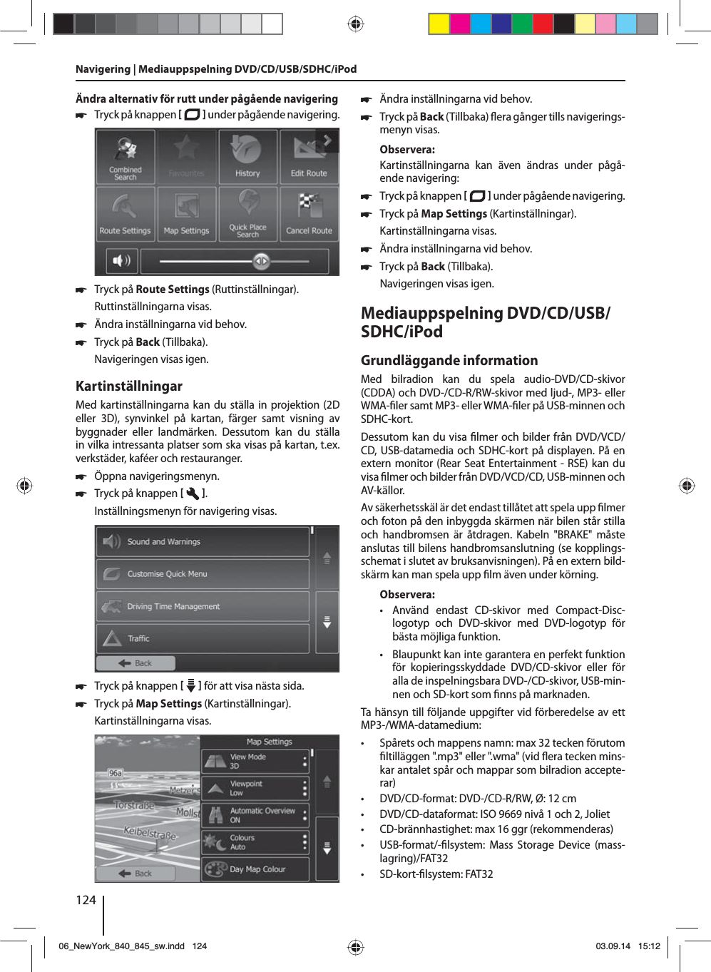 124Ändra alternativ för rutt under pågående navigering 쏅Tryck på knappen    under pågående navigering.  쏅Tryck på Route Settings (Ruttinställningar). Ruttinställningarna visas. 쏅Ändra inställningarna vid behov. 쏅Tryck på Back (Tillbaka). Navigeringen visas igen.KartinställningarMed kartinställningarna kan du ställa in projektion (2D eller 3D), synvinkel på kartan, färger samt visning av byggnader eller landmärken. Dessutom kan du ställa in vilka intressanta platser som ska visas på kartan, t.ex. verkstäder, kaféer och restauranger. 쏅Öppna navigeringsmenyn. 쏅Tryck på knappen   .Inställningsmenyn för navigering visas. 쏅Tryck på knappen     för att visa nästa sida.  쏅Tryck på Map Settings (Kartinställningar). Kartinställningarna visas.  쏅Ändra inställningarna vid behov. 쏅Tryck på Back (Tillbaka)   era gånger tills navigerings-menyn visas.Observera:Kartinställningarna kan även ändras under pågå-ende navigering: 쏅Tryck på knappen    under pågående navigering.  쏅Tryck på Map Settings (Kartinställningar). Kartinställningarna visas. 쏅Ändra inställningarna vid behov. 쏅Tryck på Back (Tillbaka). Navigeringen visas igen.Mediauppspelning DVD/CD/USB/SDHC/iPod Grundläggande informationMed bilradion kan du spela audio-DVD/CD-skivor (CDDA) och DVD-/CD-R/RW-skivor med ljud-, MP3- eller WMA- ler samt MP3- eller WMA- ler på USB-minnen och SDHC-kort. Dessutom kan du visa  lmer och bilder från DVD/VCD/CD, USB-datamedia och SDHC-kort på displayen. På en extern monitor (Rear Seat Entertainment - RSE) kan du visa  lmer och bilder från DVD/VCD/CD, USB-minnen och AV-källor. Av säkerhetsskäl är det endast tillåtet att spela upp  lmer och foton på den inbyggda skärmen när bilen står stilla och handbromsen är åtdragen. Kabeln &quot;BRAKE&quot; måste anslutas till bilens handbromsanslutning (se kopplings-schemat i slutet av bruksanvisningen). På en extern bild-skärm kan man spela upp  lm även under körning. Observera: • Använd endast CD-skivor med Compact-Disc-logo typ och DVD-skivor med DVD-logotyp för bästa möjliga funktion. • Blaupunkt kan inte garantera en perfekt funktion för kopieringsskyddade DVD/CD-skivor eller för alla de inspelningsbara DVD-/CD-skivor, USB-min-nen och SD-kort som  nns på marknaden.Ta hänsyn till följande uppgifter vid förberedelse av ett MP3-/WMA-datamedium: • Spårets och mappens namn: max 32 tecken förutom  ltilläggen &quot;.mp3&quot; eller &quot;.wma&quot; (vid  era tecken mins-kar antalet spår och mappar som bilradion accepte-rar) • DVD/CD-format: DVD-/CD-R/RW, Ø: 12 cm • DVD/CD-dataformat: ISO 9669 nivå 1 och 2, Joliet • CD-brännhastighet: max 16 ggr (rekommenderas) • USB-format/- lsystem: Mass Storage Device (mass-lagring)/FAT32 • SD-kort- lsystem: FAT32Navigering | Mediauppspelning DVD/CD/USB/SDHC/iPod06_NewYork_840_845_sw.indd 12406_NewYork_840_845_sw.indd   12403.09.14 15:1203.09.14   15:12