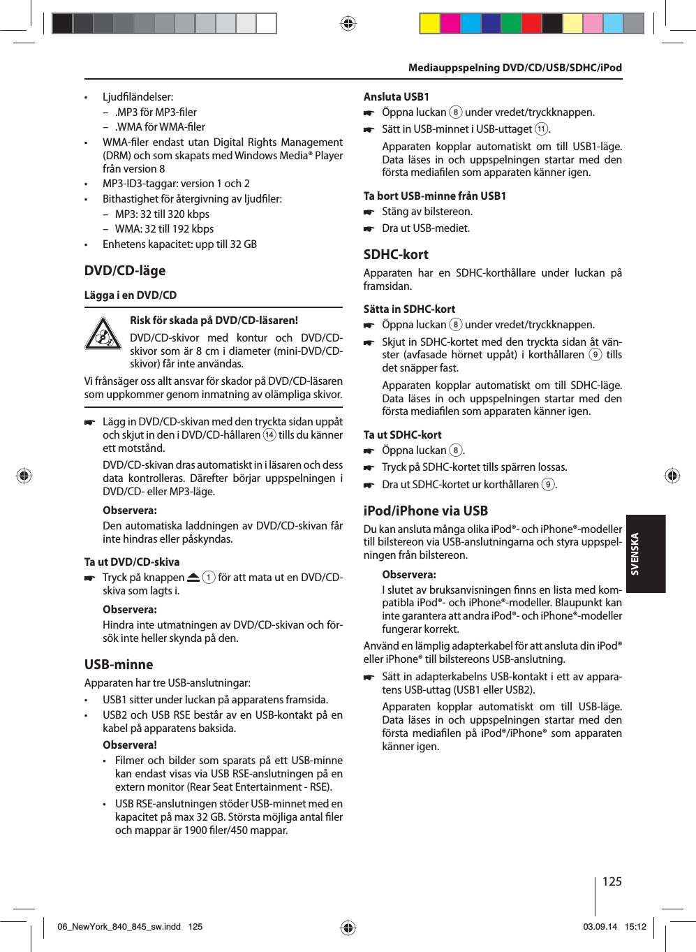 125SVENSKA • Ljud ländelser: – .MP3 för MP3- ler – .WMA för WMA- ler •WMA- ler endast utan Digital Rights Management (DRM) och som skapats med Windows Media® Player från version 8 • MP3-ID3-taggar: version 1 och 2 • Bithastighet för återgivning av ljud ler: – MP3: 32 till 320 kbps – WMA: 32 till 192 kbps • Enhetens kapacitet: upp till 32 GBDVD/CD-lägeLägga i en DVD/CDRisk för skada på DVD/CD-läsaren! DVD/CD-skivor med kontur och DVD/CD-skivor som är 8 cm i diameter (mini-DVD/CD-skivor) får inte användas.Vi frånsäger oss allt ansvar för skador på DVD/CD-läsaren som uppkommer genom inmatning av olämpliga skivor. 쏅Lägg in DVD/CD-skivan med den tryckta sidan uppåt och skjut in den i DVD/CD-hållaren &gt; tills du känner ett motstånd.DVD/CD-skivan dras automatiskt in i läsaren och dess data kontrolleras. Därefter börjar uppspelningen i DVD/CD- eller MP3-läge. Observera:Den automatiska laddningen av DVD/CD-skivan får inte hindras eller påskyndas.Ta ut DVD/CD-skiva 쏅Tryck på knappen   1 för att mata ut en DVD/CD-skiva som lagts i.Observera:Hindra inte utmatningen av DVD/CD-skivan och för-sök inte heller skynda på den.USB-minneApparaten har tre USB-anslutningar:  • USB1 sitter under luckan på apparatens framsida. • USB2 och USB RSE består av en USB-kontakt på en kabel på apparatens baksida. Observera! • Filmer och bilder som sparats på ett USB-minne kan endast visas via USB RSE-anslutningen på en extern monitor (Rear Seat Entertainment - RSE). • USB RSE-anslutningen stöder USB-minnet med en kapacitet på max 32 GB. Största möjliga antal  ler och mappar är 1900  ler/450 mappar. Ansluta USB1 쏅Öppna luckan 8 under vredet/tryckknappen. 쏅Sätt in USB-minnet i USB-uttaget ;.Apparaten kopplar automatiskt om till USB1-läge. Data läses in och uppspelningen startar med den första media len som apparaten känner igen.Ta bort USB-minne från USB1 쏅Stäng av bilstereon. 쏅Dra ut USB-mediet.SDHC-kortApparaten har en SDHC-korthållare under luckan på framsidan.Sätta in SDHC-kort 쏅Öppna luckan 8 under vredet/tryckknappen. 쏅Skjut in SDHC-kortet med den tryckta sidan åt vän-ster (avfasade hörnet uppåt) i korthållaren 9 tills det snäpper fast.Apparaten kopplar automatiskt om till SDHC-läge. Data läses in och uppspelningen startar med den första media len som apparaten känner igen.Ta ut SDHC-kort 쏅Öppna luckan 8. 쏅Tryck på SDHC-kortet tills spärren lossas.  쏅Dra ut SDHC-kortet ur korthållaren 9.iPod/iPhone via USBDu kan ansluta många olika iPod®- och iPhone®-modeller till bilstereon via USB-anslutningarna och styra uppspel-ningen från bilstereon.Observera:I slutet av bruksanvisningen  nns en lista med kom-patibla iPod®- och iPhone®-modeller. Blaupunkt kan inte garantera att andra iPod®- och iPhone®-modeller fungerar korrekt. Använd en lämplig adapterkabel för att ansluta din iPod® eller iPhone® till bilstereons USB-anslutning. 쏅Sätt in adapterkabelns USB-kontakt i ett av appara-tens USB-uttag (USB1 eller USB2).Apparaten kopplar automatiskt om till USB-läge. Data läses in och uppspelningen startar med den första media len på iPod®/iPhone® som apparaten känner igen.Mediauppspelning DVD/CD/USB/SDHC/iPod06_NewYork_840_845_sw.indd 12506_NewYork_840_845_sw.indd   12503.09.14 15:1203.09.14   15:12