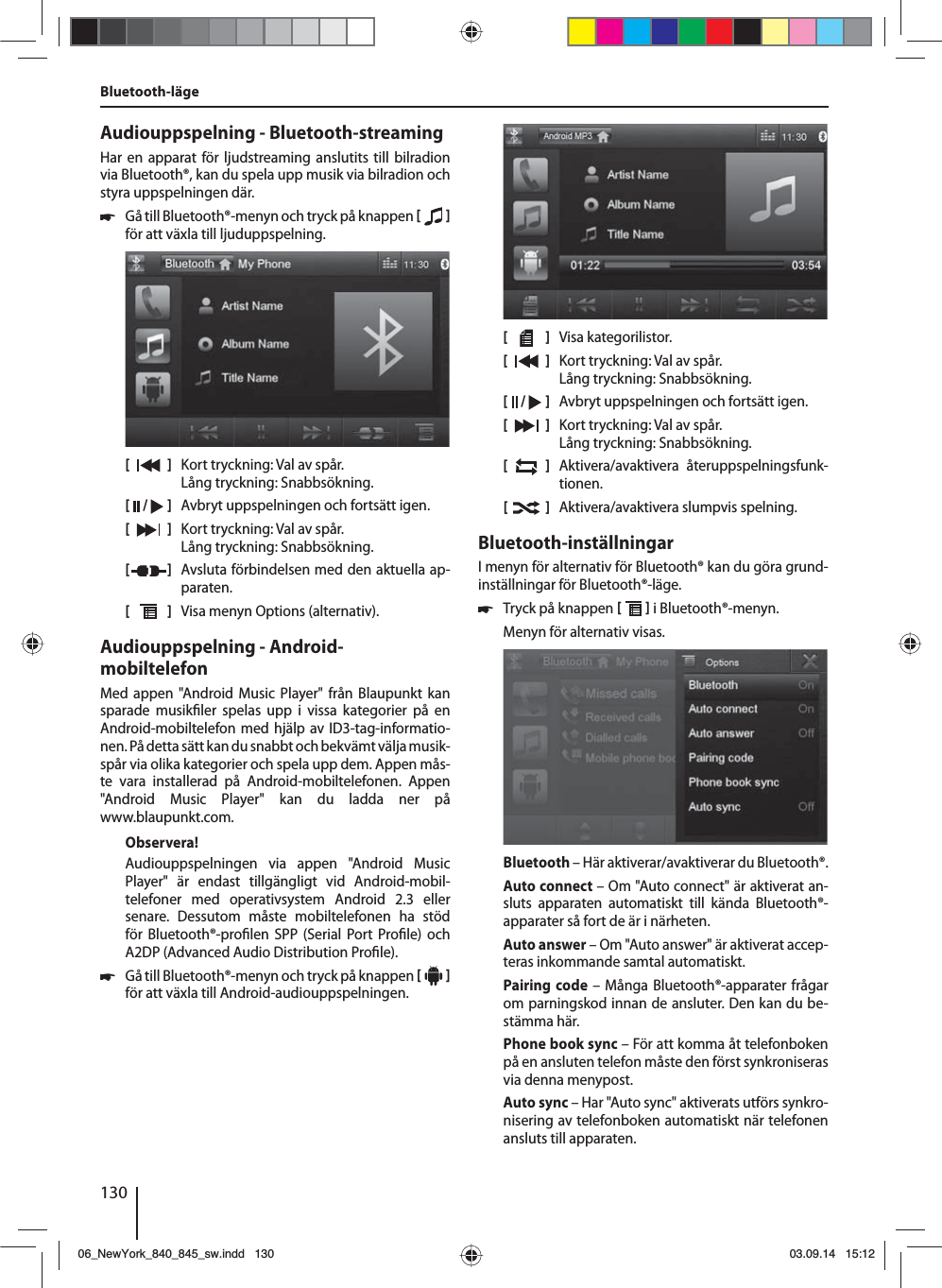 130Bluetooth-lägeAudiouppspelning - Bluetooth-streamingHar en apparat för ljudstreaming anslutits till bilradion via Bluetooth®, kan du spela upp musik via bilradion och styra uppspelningen där. 쏅Gå till Bluetooth®-menyn och tryck på knappen    för att växla till ljuduppspelning.[    ]  Kort tryckning: Val av spår. Lång tryckning: Snabbsökning.[  /   ]  Avbryt uppspelningen och fortsätt igen.[  ]  Kort tryckning: Val av spår. Lång tryckning: Snabbsökning.[  ]  Avsluta förbindelsen med den aktuella ap-paraten.[  ]  Visa menyn Options (alternativ).Audiouppspelning - Android-mobiltelefonMed appen &quot;Android Music Player&quot; från Blaupunkt kan sparade musik ler spelas upp i vissa kategorier på en  Android-mobiltelefon med hjälp av ID3-tag-informatio-nen. På detta sätt kan du snabbt och bekvämt välja musik-spår via olika kategorier och spela upp dem. Appen mås-te vara installerad på Android-mobiltelefonen. Appen &quot;Android Music Player&quot; kan du ladda ner på www.blaupunkt.com. Observera!Audiouppspelningen via appen &quot;Android Music Player&quot; är endast tillgängligt vid Android-mobil-telefoner med operativsystem Android 2.3 eller senare. Dessutom måste mobiltelefonen ha stöd för Bluetooth®-pro len SPP (Serial Port Pro le) och A2DP (Advanced Audio Distribution Pro le). 쏅Gå till Bluetooth®-menyn och tryck på knappen     för att växla till Android-audiouppspelningen.[    ]  Visa kategorilistor.[  ]  Kort tryckning: Val av spår. Lång tryckning: Snabbsökning.[  /   ]  Avbryt uppspelningen och fortsätt igen.[  ]  Kort tryckning: Val av spår. Lång tryckning: Snabbsökning.[  ]  Aktivera/avaktivera återuppspelningsfunk-tionen.[  ]  Aktivera/avaktivera slumpvis spelning.Bluetooth-inställningarI menyn för alternativ för Bluetooth® kan du göra grund-inställningar för Bluetooth®-läge. 쏅Tryck på knappen    i Bluetooth®-menyn. Menyn för alternativ visas.Bluetooth – Här aktiverar/avaktiverar du Bluetooth®.Auto connect – Om &quot;Auto connect&quot; är aktiverat an-sluts apparaten automatiskt till kända Bluetooth®-apparater så fort de är i närheten.Auto answer – Om &quot;Auto answer&quot; är aktiverat accep-teras inkommande samtal automatiskt.Pairing code – Många Bluetooth®-apparater frågar om parningskod innan de ansluter. Den kan du be-stämma här.Phone book sync – För att komma åt telefonboken på en ansluten telefon måste den först synkroniseras via denna menypost.Auto sync – Har &quot;Auto sync&quot; aktiverats utförs synkro-nisering av telefonboken automatiskt när telefonen ansluts till apparaten.06_NewYork_840_845_sw.indd 13006_NewYork_840_845_sw.indd   13003.09.14 15:1203.09.14   15:12