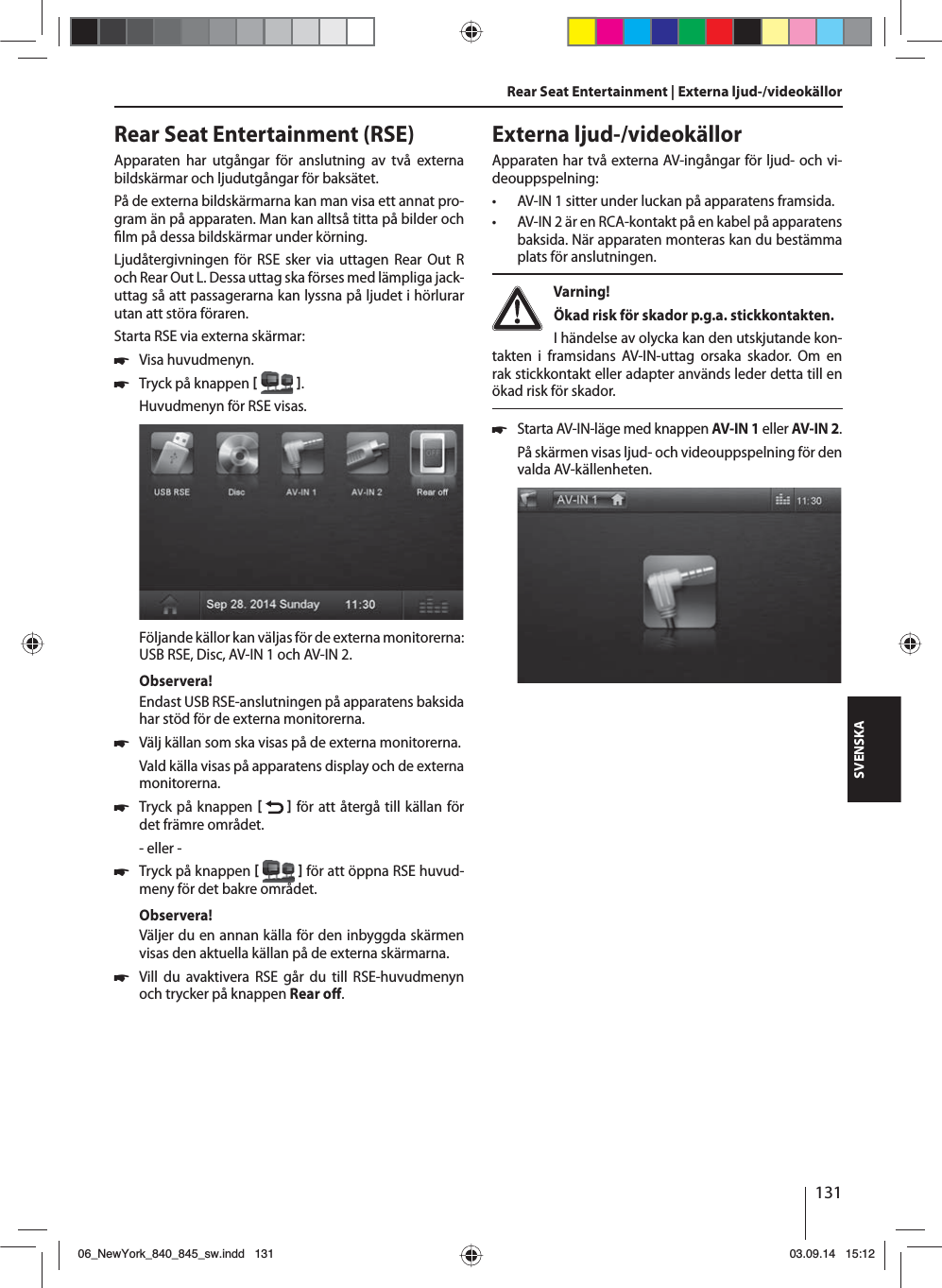 131SVENSKARear Seat Entertainment (RSE)Apparaten har utgångar för anslutning av två externa bildskärmar och ljudutgångar för baksätet.På de externa bildskärmarna kan man visa ett annat pro-gram än på apparaten. Man kan alltså titta på bilder och  lm på dessa bildskärmar under körning. Ljudåtergivningen för RSE sker via uttagen Rear Out R och Rear Out L. Dessa uttag ska förses med lämpliga jack-uttag så att passagerarna kan lyssna på ljudet i hörlurar utan att störa föraren.Starta RSE via externa skärmar: 쏅Visa huvudmenyn. 쏅Tryck på knappen   .Huvudmenyn för RSE visas. Följande källor kan väljas för de externa monitorerna: USB RSE, Disc, AV-IN 1 och AV-IN 2.Observera!Endast USB RSE-anslutningen på apparatens baksida har stöd för de externa monitorerna. 쏅Välj källan som ska visas på de externa monitorerna. Vald källa visas på apparatens display och de externa monitorerna.  쏅Tryck på knappen    för att återgå till källan för det främre området.- eller - 쏅Tryck på knappen    för att öppna RSE huvud-meny för det bakre området.Observera!Väljer du en annan källa för den inbyggda skärmen visas den aktuella källan på de externa skärmarna.  쏅Vill du avaktivera RSE går du till RSE-huvudmenyn och trycker på knappen Rear o . Rear Seat Entertainment | Externa ljud-/videokällorExterna ljud-/videokällorApparaten har två externa AV-ingångar för ljud- och vi-deouppspelning:  • AV-IN 1 sitter under luckan på apparatens framsida. • AV-IN 2 är en RCA-kontakt på en kabel på apparatens baksida. När apparaten monteras kan du bestämma plats för anslutningen. Varning! Ökad risk för skador p.g.a. stickkontakten.I händelse av olycka kan den utskjutande kon-takten i framsidans AV-IN-uttag orsaka skador. Om en rak stickkontakt eller adapter används leder detta till en ökad risk för skador. 쏅Starta AV-IN-läge med knappen AV-IN 1 eller AV-IN 2. På skärmen visas ljud- och videouppspelning för den valda AV-källenheten. 06_NewYork_840_845_sw.indd 13106_NewYork_840_845_sw.indd   13103.09.14 15:1203.09.14   15:12