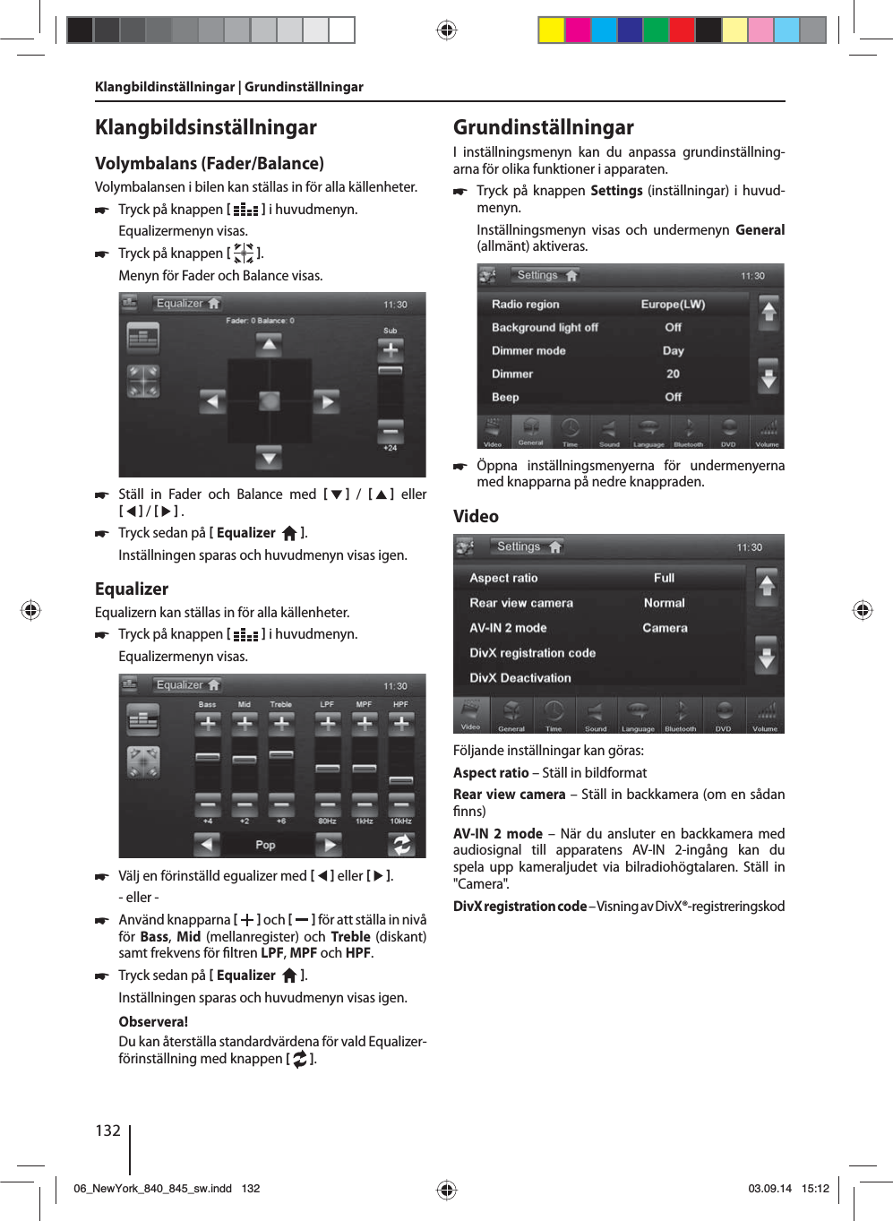 132Klangbildinställningar | Grundinställningar KlangbildsinställningarVolymbalans (Fader/Balance)Volymbalansen i bilen kan ställas in för alla källenheter. 쏅Tryck på knappen    i huvudmenyn.Equalizermenyn visas. 쏅Tryck på knappen   .Menyn för Fader och Balance visas. 쏅Ställ in Fader och Balance med      /      eller     /     . 쏅Tryck sedan på  Equalizer    . Inställningen sparas och huvudmenyn visas igen.EqualizerEqualizern kan ställas in för alla källenheter. 쏅Tryck på knappen    i huvudmenyn.Equalizermenyn visas. 쏅Välj en förinställd egualizer med     eller    .- eller - 쏅Använd knapparna    och     för att ställa in nivå för Bass,  Mid  (mellanregister) och Treble  (diskant) samt frekvens för  ltren LPF, MPF och HPF. 쏅Tryck sedan på  Equalizer    . Inställningen sparas och huvudmenyn visas igen.Observera!Du kan återställa standardvärdena för vald Equalizer-förinställning med knappen [  ]. GrundinställningarI inställningsmenyn kan du anpassa grundinställning-arna för olika funktioner i apparaten. 쏅Tryck på knappen Settings (inställningar) i huvud-menyn.Inställningsmenyn visas och undermenyn General (allmänt) aktiveras. 쏅Öppna inställningsmenyerna för undermenyerna med knapparna på nedre knappraden.VideoFöljande inställningar kan göras:Aspect ratio – Ställ in bildformatRear view camera – Ställ in backkamera (om en sådan  nns)AV-IN 2 mode – När du ansluter en backkamera med audiosignal till apparatens AV-IN 2-ingång kan du spela upp kameraljudet via bilradiohögtalaren. Ställ in &quot;Camera&quot;. DivX registration code – Visning av DivX®-registreringskod06_NewYork_840_845_sw.indd 13206_NewYork_840_845_sw.indd   13203.09.14 15:1203.09.14   15:12