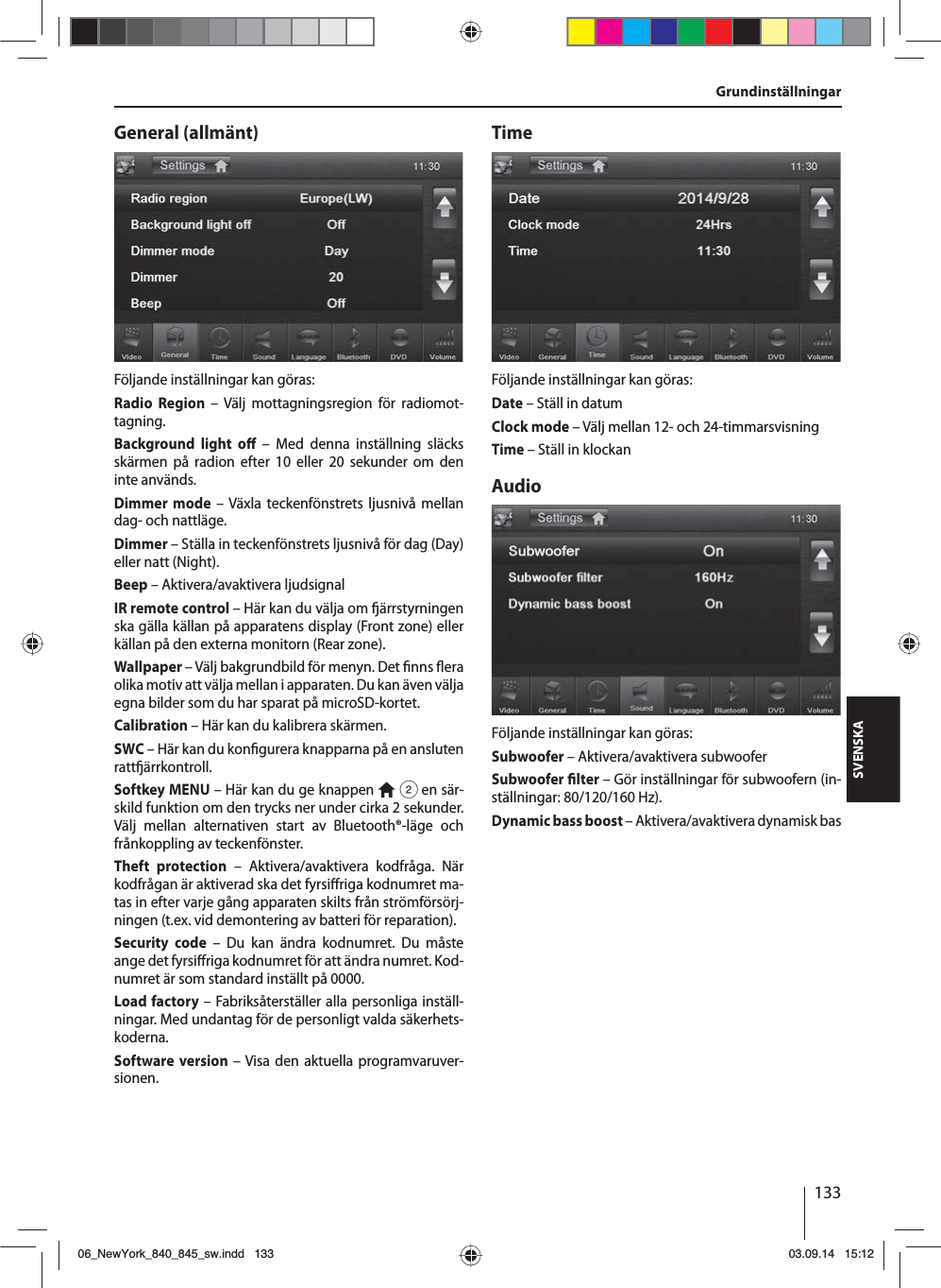 133SVENSKAGeneral (allmänt)Följande inställningar kan göras:Radio Region – Välj mottagningsregion för radiomot-tagning.Background light o  – Med denna inställning släcks skärmen på radion efter 10 eller 20 sekunder om den inte används.Dimmer mode – Växla teckenfönstrets ljusnivå mellan dag- och nattläge.Dimmer – Ställa in teckenfönstrets ljusnivå för dag (Day) eller natt (Night).Beep – Aktivera/avaktivera ljudsignalIR remote control – Här kan du välja om  ärrstyrningen ska gälla källan på apparatens display (Front zone) eller källan på den externa monitorn (Rear zone). Wallpaper – Välj bakgrundbild för menyn. Det  nns  era olika motiv att välja mellan i apparaten. Du kan även välja egna bilder som du har sparat på microSD-kortet. Calibration – Här kan du kalibrera skärmen.SWC – Här kan du kon gurera knapparna på en ansluten ratt ärrkontroll.Softkey MENU – Här kan du ge knappen   2 en sär-skild funktion om den trycks ner under cirka 2 sekunder. Välj mellan alternativen start av Bluetooth®-läge och frånkoppling av teckenfönster.Theft protection – Aktivera/avaktivera kodfråga. När kodfrågan är aktiverad ska det fyrsi riga kodnumret ma-tas in efter varje gång apparaten skilts från strömförsörj-ningen (t.ex. vid demontering av batteri för reparation).Security code – Du kan ändra kodnumret. Du måste ange det fyrsi riga kodnumret för att ändra numret. Kod-numret är som standard inställt på 0000. Load factory – Fabriksåterställer alla personliga inställ-ningar. Med undantag för de personligt valda säkerhets-koderna. Software version – Visa den aktuella programvaruver-sionen.TimeFöljande inställningar kan göras:Date – Ställ in datumClock mode – Välj mellan 12- och 24-timmarsvisningTime – Ställ in klockanAudioFöljande inställningar kan göras:Subwoofer – Aktivera/avaktivera subwooferSubwoofer  lter – Gör inställningar för subwoofern (in-ställningar: 80/120/160 Hz). Dynamic bass boost – Aktivera/avaktivera dynamisk basGrundinställningar06_NewYork_840_845_sw.indd 13306_NewYork_840_845_sw.indd   13303.09.14 15:1203.09.14   15:12