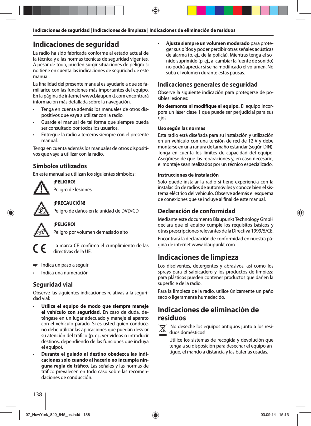 138Indicaciones de seguridad | Indicaciones de limpieza | Indicaciones de eliminación de residuosIndicaciones de seguridadLa radio ha sido fabricada conforme al estado actual de la técnica y a las normas técnicas de seguridad vigentes. A pesar de todo, pueden surgir situaciones de peligro si no tiene en cuenta las indicaciones de seguridad de este manual.La  nalidad del presente manual es ayudarle a que se fa-miliarice con las funciones más importantes del equipo. En la página de internet www.blaupunkt.com encontrará información más detallada sobre la navegación. • Tenga en cuenta además los manuales de otros dis-positivos que vaya a utilizar con la radio. • Guarde el manual de tal forma que siempre pueda ser consultado por todos los usuarios. • Entregue la radio a terceros siempre con el presente manual.Tenga en cuenta además los manuales de otros dispositi-vos que vaya a utilizar con la radio.Símbolos utilizadosEn este manual se utilizan los siguientes símbolos:¡PELIGRO!Peligro de lesiones¡PRECAUCIÓN!Peligro de daños en la unidad de DVD/CD¡PELIGRO!Peligro por volumen demasiado altoLa marca CE con rma el cumplimiento de las directivas de la UE. 쏅Indica un paso a seguir • Indica una numeraciónSeguridad vialObserve las siguientes indicaciones relativas a la seguri-dad vial: • Utilice el equipo de modo que siempre maneje el vehículo con seguridad. En caso de duda, de-téngase en un lugar adecuado y maneje el aparato con el vehículo parado. Si es usted quien conduce, no debe utilizar las aplicaciones que puedan desviar su atención del trá co (p.ej., ver vídeos o introducir destinos, dependiendo de las funciones que incluya el equipo). • Durante el guiado al destino obedezca las indi-caciones solo cuando al hacerlo no incumpla nin-guna regla de trá co. Las señales y las normas de trá co prevalecen en todo caso sobre las recomen-daciones de conducción. • Ajuste siempre un volumen moderado para prote-ger sus oídos y poder percibir otras señales acústicas de alarma (p. ej., de la policía). Mientras tenga el so-nido suprimido (p. ej., al cambiar la fuente de sonido) no podrá apreciar si se ha modi cado el volumen. No suba el volumen durante estas pausas.Indicaciones generales de seguridadObserve la siguiente indicación para protegerse de po-sibles lesiones:No desmonte ni modi que el equipo. El equipo incor-pora un láser clase 1 que puede ser perjudicial para sus ojos.Uso según las normasEsta radio está diseñada para su instalación y utilización en un vehículo con una tensión de red de 12 V y debe montarse en una ranura de tamaño estándar (según DIN). Tenga en cuenta los límites de capacidad del equipo. Asegúrese de que las reparaciones y, en caso necesario, el montaje sean realizados por un técnico especializado.Instrucciones de instalaciónSolo puede instalar la radio si tiene experiencia con la instalación de radios de automóviles y conoce bien el sis-tema eléctrico del vehículo. Observe además el esquema de conexiones que se incluye al  nal de este manual.Declaración de conformidadMediante este documento Blaupunkt Technology GmbH declara que el equipo cumple los requisitos básicos y otras prescripciones relevantes de la Directiva 1999/5/CE.Encontrará la declaración de conformidad en nuestra pá-gina de internet www.blaupunkt.com.Indicaciones de limpiezaLos disolventes, detergentes y abrasivos, así como los sprays para el salpicadero y los productos de limpieza para plásticos pueden contener productos que dañen la super cie de la radio.Para la limpieza de la radio, utilice únicamente un paño seco o ligeramente humedecido.Indicaciones de eliminación de residuos¡No deseche los equipos antiguos junto a los resi-duos domésticos! Utilice los sistemas de recogida y devolución que tenga a su disposición para desechar el equipo an-tiguo, el mando a distancia y las baterías usadas.07_NewYork_840_845_es.indd 13807_NewYork_840_845_es.indd   13803.09.14 15:1303.09.14   15:13