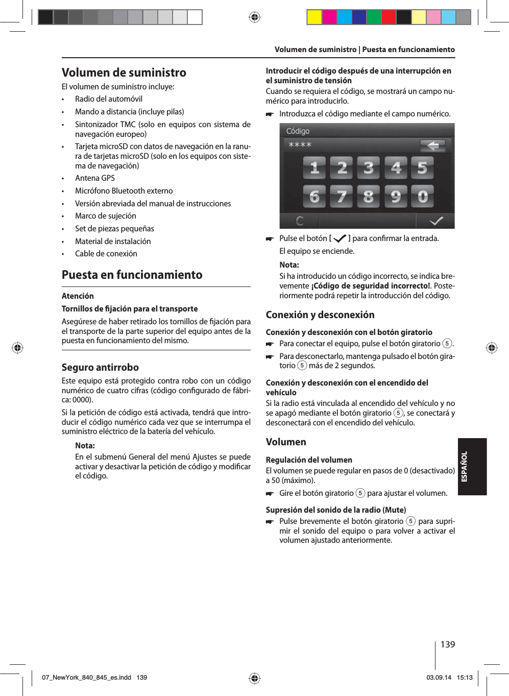 139ESPAÑOLVolumen de suministroEl volumen de suministro incluye: • Radio del automóvil • Mando a distancia (incluye pilas) • Sintonizador TMC (solo en equipos con sistema de navegación europeo) • Tarjeta microSD con datos de navegación en la ranu-ra de tarjetas microSD (solo en los equipos con siste-ma de navegación) • Antena GPS • Micrófono Bluetooth externo • Versión abreviada del manual de instrucciones • Marco de sujeción • Set de piezas pequeñas • Material de instalación • Cable de conexiónPuesta en funcionamientoAtenciónTornillos de  jación para el transporteAsegúrese de haber retirado los tornillos de  jación para el transporte de la parte superior del equipo antes de la puesta en funcionamiento del mismo.Seguro antirroboEste equipo está protegido contra robo con un código numérico de cuatro cifras (código con gurado de fábri-ca: 0000).Si la petición de código está activada, tendrá que intro-ducir el código numérico cada vez que se interrumpa el suministro eléctrico de la batería del vehículo. Nota:En el submenú General del menú Ajustes se puede activar y desactivar la petición de código y modi car el código.Introducir el código después de una interrupción en el suministro de tensiónCuando se requiera el código, se mostrará un campo nu-mérico para introducirlo. 쏅Introduzca el código mediante el campo numérico.  쏅Pulse el botón     para con rmar la entrada.El equipo se enciende.Nota:Si ha introducido un código incorrecto, se indica bre-vemente ¡Código de seguridad incorrecto!. Poste-riormente podrá repetir la introducción del código.Conexión y desconexiónConexión y desconexión con el botón giratorio 쏅Para conectar el equipo, pulse el botón giratorio 5. 쏅Para desconectarlo, mantenga pulsado el botón gira-torio 5 más de 2 segundos.Conexión y desconexión con el encendido del vehículoSi la radio está vinculada al encendido del vehículo y no se apagó mediante el botón giratorio 5, se conectará y desconectará con el encendido del vehículo.VolumenRegulación del volumenEl volumen se puede regular en pasos de 0 (desactivado) a 50 (máximo). 쏅Gire el botón giratorio 5 para ajustar el volumen.Supresión del sonido de la radio (Mute) 쏅Pulse brevemente el botón giratorio 5 para supri-mir el sonido del equipo o para volver a activar el volumen ajustado anteriormente.Volumen de suministro | Puesta en funcionamiento07_NewYork_840_845_es.indd 13907_NewYork_840_845_es.indd   13903.09.14 15:1303.09.14   15:13