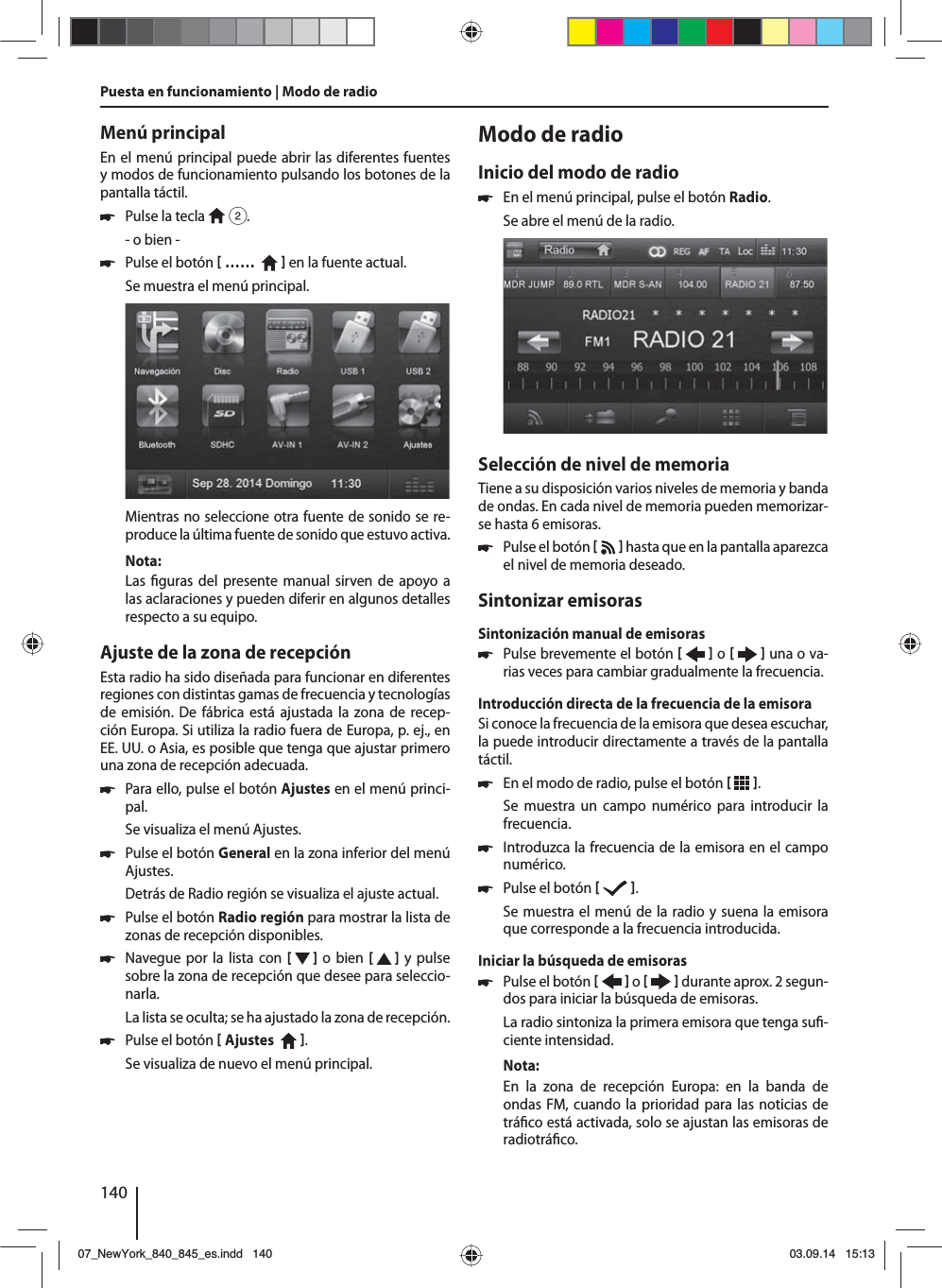 140Menú principalEn el menú principal puede abrir las diferentes fuentes y modos de funcionamiento pulsando los botones de la pantalla táctil.  쏅Pulse la tecla   2.- o bien - 쏅Pulse el botón  ……     en la fuente actual.Se muestra el menú principal. Mientras no seleccione otra fuente de sonido se re-produce la última fuente de sonido que estuvo activa.Nota:Las  guras del presente manual sirven de apoyo a las aclaraciones y pueden diferir en algunos detalles respecto a su equipo.Ajuste de la zona de recepciónEsta radio ha sido diseñada para funcionar en diferentes regiones con distintas gamas de frecuencia y tecnologías de emisión. De fábrica está ajustada la zona de recep-ción Europa. Si utiliza la radio fuera de Europa, p.ej., en EE.UU. o Asia, es posible que tenga que ajustar primero una zona de recepción adecuada. 쏅Para ello, pulse el botón Ajustes en el menú princi-pal.Se visualiza el menú Ajustes. 쏅Pulse el botón General en la zona inferior del menú Ajustes.Detrás de Radio región se visualiza el ajuste actual. 쏅Pulse el botón Radio región para mostrar la lista de zonas de recepción disponibles. 쏅Navegue por la lista con [   ] o bien [   ] y pulse sobre la zona de recepción que desee para seleccio-narla.La lista se oculta; se ha ajustado la zona de recepción. 쏅Pulse el botón  Ajustes    . Se visualiza de nuevo el menú principal.Modo de radioInicio del modo de radio 쏅En el menú principal, pulse el botón Radio.Se abre el menú de la radio.Selección de nivel de memoriaTiene a su disposición varios niveles de memoria y banda de ondas. En cada nivel de memoria pueden memorizar-se hasta 6 emisoras. 쏅Pulse el botón    hasta que en la pantalla aparezca el nivel de memoria deseado.Sintonizar emisorasSintonización manual de emisoras 쏅Pulse brevemente el botón    o     una o va-rias veces para cambiar gradualmente la frecuencia.Introducción directa de la frecuencia de la emisoraSi conoce la frecuencia de la emisora que desea escuchar, la puede introducir directamente a través de la pantalla táctil. 쏅En el modo de radio, pulse el botón   .Se muestra un campo numérico para introducir la frecuencia. 쏅Introduzca la frecuencia de la emisora en el campo numérico.  쏅Pulse el botón   .Se muestra el menú de la radio y suena la emisora que corresponde a la frecuencia introducida. Iniciar la búsqueda de emisoras  쏅Pulse el botón    o     durante aprox. 2 segun-dos para iniciar la búsqueda de emisoras.La radio sintoniza la primera emisora que tenga su -ciente intensidad.Nota:En la zona de recepción Europa: en la banda de ondas FM, cuando la prioridad para las noticias de trá co está activada, solo se ajustan las emisoras de radiotrá co. Puesta en funcionamiento | Modo de radio07_NewYork_840_845_es.indd 14007_NewYork_840_845_es.indd   14003.09.14 15:1303.09.14   15:13