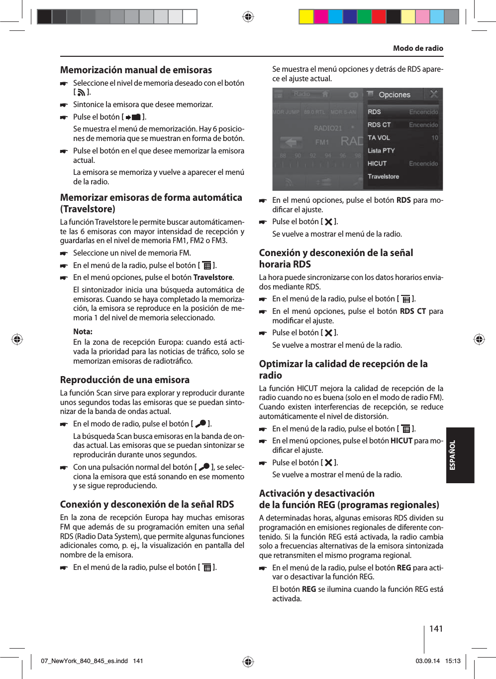 141ESPAÑOLModo de radioMemorización manual de emisoras 쏅Seleccione el nivel de memoria deseado con el botón    . 쏅Sintonice la emisora que desee memorizar. 쏅Pulse el botón   .Se muestra el menú de memorización. Hay 6 posicio-nes de memoria que se muestran en forma de botón.  쏅Pulse el botón en el que desee memorizar la emisora actual.La emisora se memoriza y vuelve a aparecer el menú de la radio.Memorizar emisoras de forma automática (Travelstore)La función Travelstore le permite buscar automáticamen-te las 6 emisoras con mayor intensidad de recepción y guardarlas en el nivel de memoria FM1, FM2 o FM3. 쏅Seleccione un nivel de memoria FM. 쏅En el menú de la radio, pulse el botón   . 쏅En el menú opciones, pulse el botón Travelstore.El sintonizador inicia una búsqueda automática de emisoras. Cuando se haya completado la memoriza-ción, la emisora se reproduce en la posición de me-moria 1 del nivel de memoria seleccionado.Nota:En la zona de recepción Europa: cuando está acti-vada la prioridad para las noticias de trá co, solo se memorizan emisoras de radiotrá co.Reproducción de una emisoraLa función Scan sirve para explorar y reproducir durante unos segundos todas las emisoras que se puedan sinto-nizar de la banda de ondas actual. 쏅En el modo de radio, pulse el botón   .La búsqueda Scan busca emisoras en la banda de on-das actual. Las emisoras que se puedan sintonizar se reproducirán durante unos segundos. 쏅Con una pulsación normal del botón   , se selec-ciona la emisora que está sonando en ese momento y se sigue reproduciendo.Conexión y desconexión de la señal RDSEn la zona de recepción Europa hay muchas emisoras FM que además de su programación emiten una señal RDS (Radio Data System), que permite algunas funciones adicionales como, p. ej., la visualización en pantalla del nombre de la emisora. 쏅En el menú de la radio, pulse el botón   .Se muestra el menú opciones y detrás de RDS apare-ce el ajuste actual.  쏅En el menú opciones, pulse el botón RDS para mo-di car el ajuste. 쏅Pulse el botón   .Se vuelve a mostrar el menú de la radio.Conexión y desconexión de la señal horaria RDSLa hora puede sincronizarse con los datos horarios envia-dos mediante RDS. 쏅En el menú de la radio, pulse el botón   . 쏅En el menú opciones, pulse el botón RDS CT para modi car el ajuste. 쏅Pulse el botón   .Se vuelve a mostrar el menú de la radio.Optimizar la calidad de recepción de la radioLa función HICUT mejora la calidad de recepción de la radio cuando no es buena (solo en el modo de radio FM). Cuando existen interferencias de recepción, se reduce automáticamente el nivel de distorsión. 쏅En el menú de la radio, pulse el botón   . 쏅En el menú opciones, pulse el botón HICUT para mo-di car el ajuste. 쏅Pulse el botón   .Se vuelve a mostrar el menú de la radio.Activación y desactivación de la función REG (programas regionales)A determinadas horas, algunas emisoras RDS dividen su programación en emisiones regionales de diferente con-tenido. Si la función REG está activada, la radio cambia solo a frecuencias alternativas de la emisora sintonizada que retransmiten el mismo programa regional. 쏅En el menú de la radio, pulse el botón REG para acti-var o desactivar la función REG.El botón REG se ilumina cuando la función REG está activada.07_NewYork_840_845_es.indd 14107_NewYork_840_845_es.indd   14103.09.14 15:1303.09.14   15:13