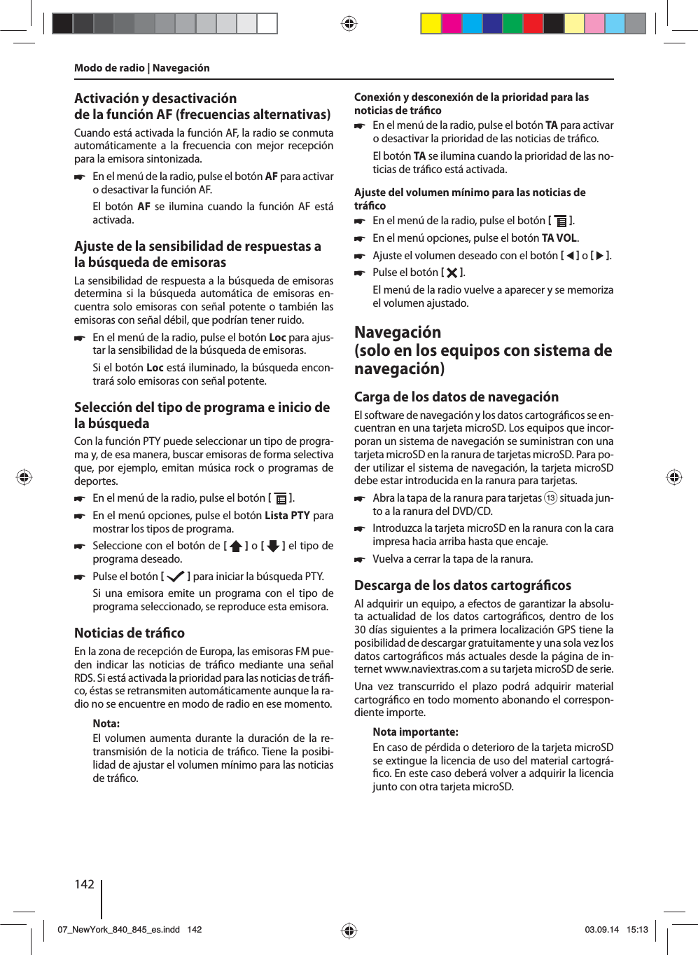 142Activación y desactivación de la función AF (frecuencias alternativas)Cuando está activada la función AF, la radio se conmuta automáticamente a la frecuencia con mejor recepción para la emisora sintonizada. 쏅En el menú de la radio, pulse el botón AF para activar o desactivar la función AF.El botón AF se ilumina cuando la función AF está activada.Ajuste de la sensibilidad de respuestas a la búsqueda de emisorasLa sensibilidad de respuesta a la búsqueda de emisoras determina si la búsqueda automática de emisoras en-cuentra solo emisoras con señal potente o también las emisoras con señal débil, que podrían tener ruido. 쏅En el menú de la radio, pulse el botón Loc para ajus-tar la sensibilidad de la búsqueda de emisoras.Si el botón Loc está iluminado, la búsqueda encon-trará solo emisoras con señal potente.Selección del tipo de programa e inicio de la búsquedaCon la función PTY puede seleccionar un tipo de progra-ma y, de esa manera, buscar emisoras de forma selectiva que, por ejemplo, emitan música rock o programas de deportes. 쏅En el menú de la radio, pulse el botón   . 쏅En el menú opciones, pulse el botón Lista PTY para mostrar los tipos de programa. 쏅Seleccione con el botón de [  ] o [   ] el tipo de programa deseado. 쏅Pulse el botón    para iniciar la búsqueda PTY.Si una emisora emite un programa con el tipo de programa seleccionado, se reproduce esta emisora.Noticias de trá coEn la zona de recepción de Europa, las emisoras FM pue-den indicar las noticias de trá co mediante una señal RDS. Si está activada la prioridad para las noticias de trá -co, éstas se retransmiten automáticamente aunque la ra-dio no se encuentre en modo de radio en ese momento.Nota:El volumen aumenta durante la duración de la re-transmisión de la noticia de trá co. Tiene la posibi-lidad de ajustar el volumen mínimo para las noticias de trá co.Conexión y desconexión de la prioridad para las noticias de trá co 쏅En el menú de la radio, pulse el botón TA para activar o desactivar la prioridad de las noticias de trá co.El botón TA se ilumina cuando la prioridad de las no-ticias de trá co está activada.Ajuste del volumen mínimo para las noticias de trá co 쏅En el menú de la radio, pulse el botón   . 쏅En el menú opciones, pulse el botón TA VOL. 쏅Ajuste el volumen deseado con el botón    o    . 쏅Pulse el botón   . El menú de la radio vuelve a aparecer y se memoriza el volumen ajustado.Navegación (solo en los equipos con sistema de navegación)Carga de los datos de navegaciónEl software de navegación y los datos cartográ cos se en-cuentran en una tarjeta microSD. Los equipos que incor-poran un sistema de navegación se suministran con una tarjeta microSD en la ranura de tarjetas microSD. Para po-der utilizar el sistema de navegación, la tarjeta microSD debe estar introducida en la ranura para tarjetas. 쏅Abra la tapa de la ranura para tarjetas = situada jun-to a la ranura del DVD/CD. 쏅Introduzca la tarjeta microSD en la ranura con la cara impresa hacia arriba hasta que encaje. 쏅Vuelva a cerrar la tapa de la ranura.Descarga de los datos cartográ cosAl adquirir un equipo, a efectos de garantizar la absolu-ta actualidad de los datos cartográ cos, dentro de los 30días siguientes a la primera localización GPS tiene la posibilidad de descargar gratuitamente y una sola vez los datos cartográ cos más actuales desde la página de in-ternet www.naviextras.com a su tarjeta microSD de serie.Una vez transcurrido el plazo podrá adquirir material cartográ co en todo momento abonando el correspon-diente importe. Nota importante:En caso de pérdida o deterioro de la tarjeta microSD se extingue la licencia de uso del material cartográ- co. En este caso deberá volver a adquirir la licencia junto con otra tarjeta microSD.Modo de radio | Navegación07_NewYork_840_845_es.indd 14207_NewYork_840_845_es.indd   14203.09.14 15:1303.09.14   15:13