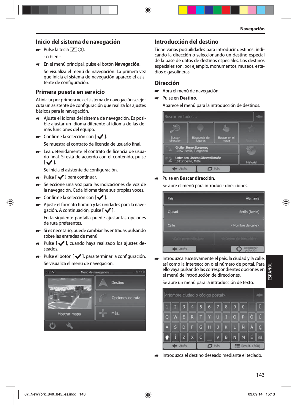 143ESPAÑOLInicio del sistema de navegación 쏅Pulse la tecla   3.- o bien - 쏅En el menú principal, pulse el botón Navegación.Se visualiza el menú de navegación. La primera vez que inicia el sistema de navegación aparece el asis-tente de con guración. Primera puesta en servicioAl iniciar por primera vez el sistema de navegación se eje-cuta un asistente de con guración que realiza los ajustes básicos para la navegación.  쏅Ajuste el idioma del sistema de navegación. Es posi-ble ajustar un idioma diferente al idioma de las de-más funciones del equipo.  쏅Con rme la selección con   .Se muestra el contrato de licencia de usuario  nal. 쏅Lea detenidamente el contrato de licencia de usua-rio  nal. Si está de acuerdo con el contenido, pulse   .Se inicia el asistente de con guración.  쏅Pulse    para continuar. 쏅Seleccione una voz para las indicaciones de voz de la navegación. Cada idioma tiene sus propias voces. 쏅Con rme la selección con   . 쏅Ajuste el formato horario y las unidades para la nave-gación. A continuación, pulse   .En la siguiente pantalla puede ajustar las opciones de ruta preferentes.  쏅Si es necesario, puede cambiar las entradas pulsando sobre las entradas de menú. 쏅Pulse     , cuando haya realizado los ajustes de-seados. 쏅Pulse el botón   , para terminar la con guración.Se visualiza el menú de navegación.Introducción del destinoTiene varias posibilidades para introducir destinos: indi-cando la dirección o seleccionando un destino especial de la base de datos de destinos especiales. Los destinos especiales son, por ejemplo, monumentos, museos, esta-dios o gasolineras. Dirección  쏅Abra el menú de navegación. 쏅Pulse en Destino.Aparece el menú para la introducción de destinos. 쏅Pulse en Buscar dirección.Se abre el menú para introducir direcciones. 쏅Introduzca sucesivamente el país, la ciudad y la calle, así como la intersección o el número de portal. Para ello vaya pulsando las correspondientes opciones en el menú de introducción de direcciones. Se abre un menú para la introducción de texto.  쏅Introduzca el destino deseado mediante el teclado.Navegación07_NewYork_840_845_es.indd 14307_NewYork_840_845_es.indd   14303.09.14 15:1303.09.14   15:13