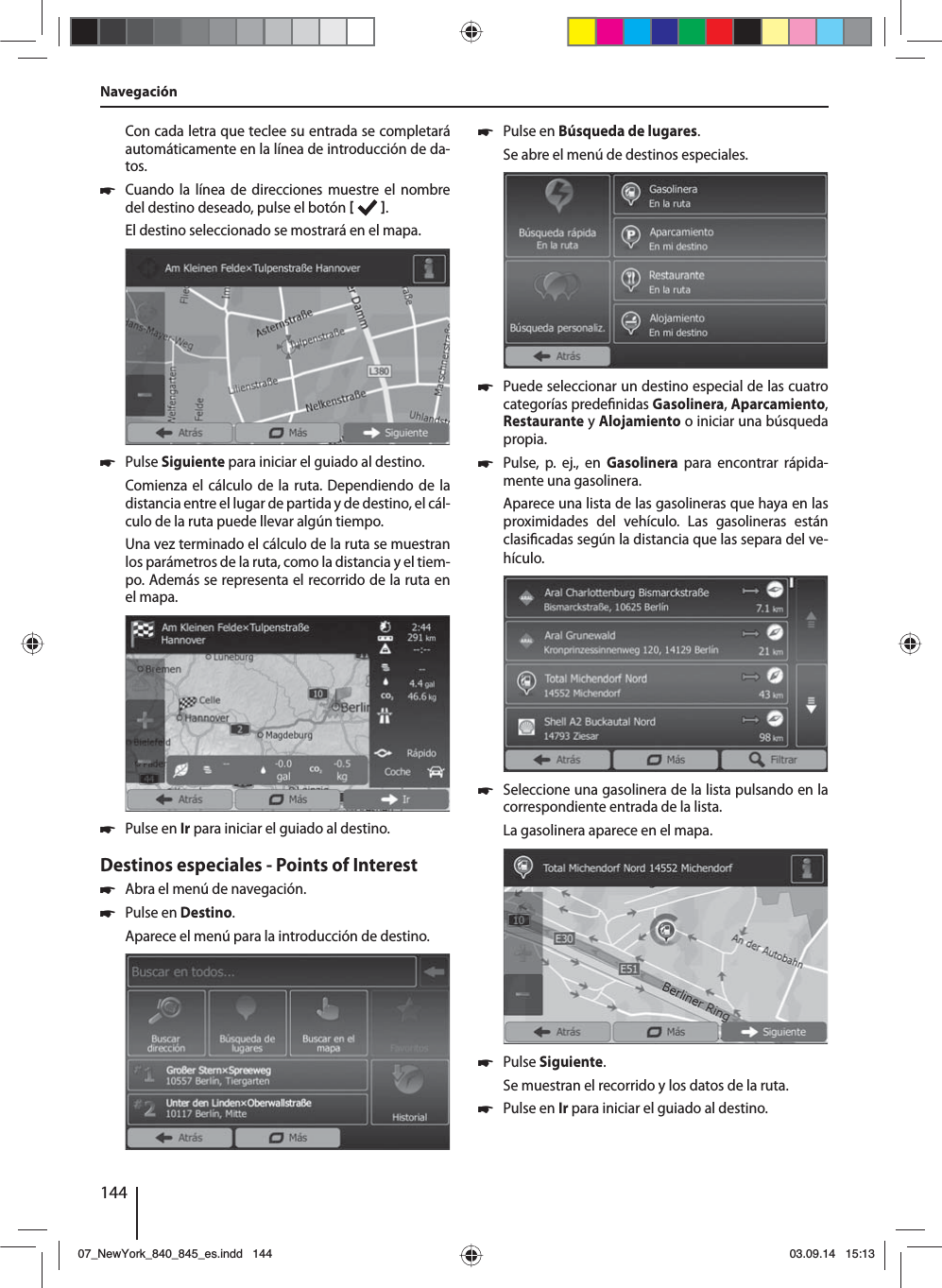 144Con cada letra que teclee su entrada se completará automáticamente en la línea de introducción de da-tos.  쏅Cuando la línea de direcciones muestre el nombre del destino deseado, pulse el botón   . El destino seleccionado se mostrará en el mapa. 쏅Pulse Siguiente para iniciar el guiado al destino.Comienza el cálculo de la ruta. Dependiendo de la distancia entre el lugar de partida y de destino, el cál-culo de la ruta puede llevar algún tiempo. Una vez terminado el cálculo de la ruta se muestran los parámetros de la ruta, como la distancia y el tiem-po. Además se representa el recorrido de la ruta en el mapa. 쏅Pulse en Ir para iniciar el guiado al destino.Destinos especiales - Points of Interest  쏅Abra el menú de navegación. 쏅Pulse en Destino.Aparece el menú para la introducción de destino. 쏅Pulse en Búsqueda de lugares.Se abre el menú de destinos especiales. 쏅Puede seleccionar un destino especial de las cuatro categorías prede nidas Gasolinera, Aparcamiento, Restaurante y Alojamiento o iniciar una búsqueda propia. 쏅Pulse, p. ej., en Gasolinera para encontrar rápida-mente una gasolinera. Aparece una lista de las gasolineras que haya en las proximidades del vehículo. Las gasolineras están clasi cadas según la distancia que las separa del ve-hículo. 쏅Seleccione una gasolinera de la lista pulsando en la correspondiente entrada de la lista. La gasolinera aparece en el mapa.  쏅Pulse Siguiente. Se muestran el recorrido y los datos de la ruta.  쏅Pulse en Ir para iniciar el guiado al destino.Navegación07_NewYork_840_845_es.indd 14407_NewYork_840_845_es.indd   14403.09.14 15:1303.09.14   15:13