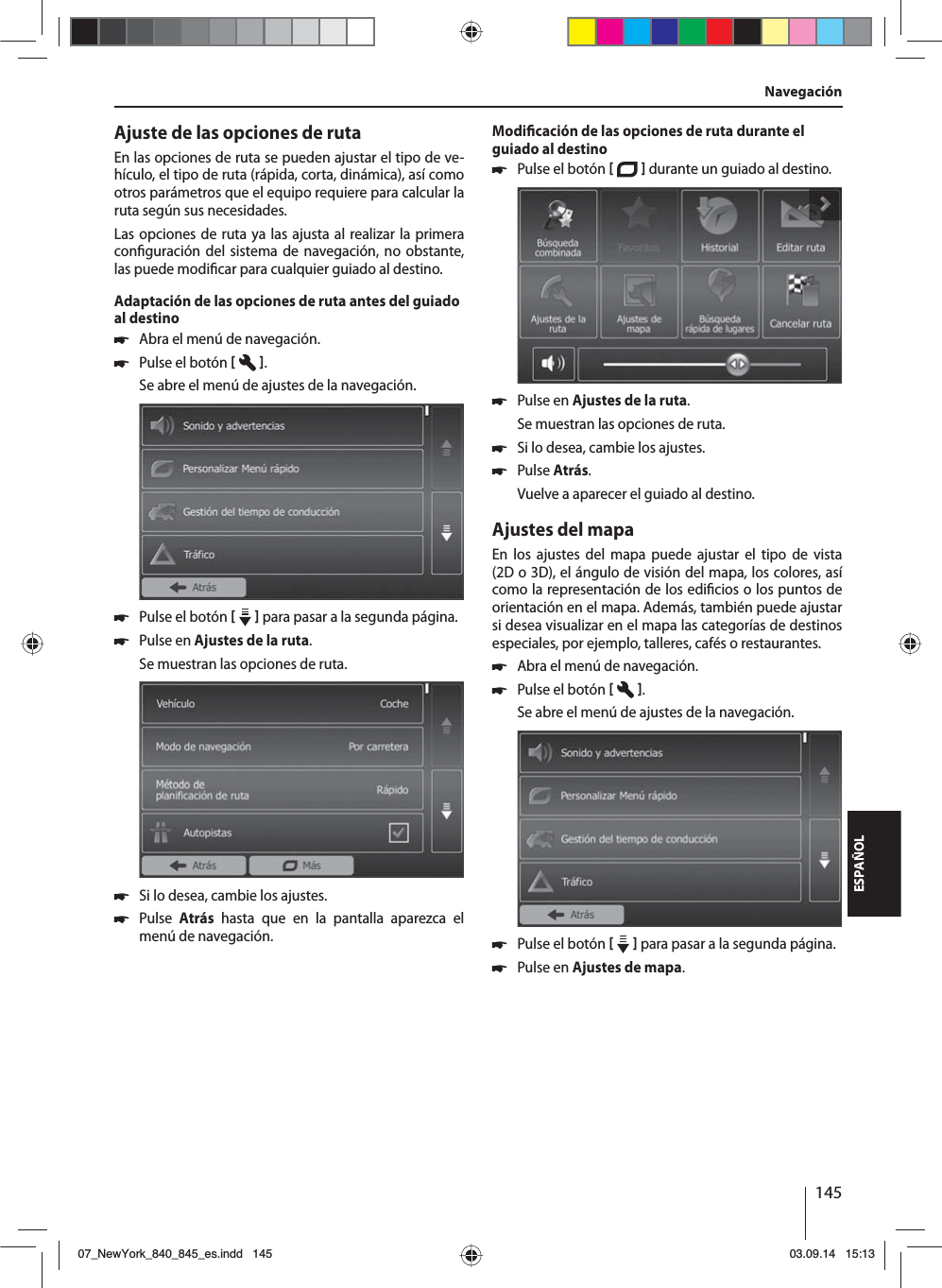 145ESPAÑOLAjuste de las opciones de rutaEn las opciones de ruta se pueden ajustar el tipo de ve-hículo, el tipo de ruta (rápida, corta, dinámica), así como otros parámetros que el equipo requiere para calcular la ruta según sus necesidades.Las opciones de ruta ya las ajusta al realizar la primera con guración del sistema de navegación, no obstante, las puede modi car para cualquier guiado al destino.Adaptación de las opciones de ruta antes del guiado al destino 쏅Abra el menú de navegación. 쏅Pulse el botón   .Se abre el menú de ajustes de la navegación. 쏅Pulse el botón     para pasar a la segunda página.  쏅Pulse en Ajustes de la ruta. Se muestran las opciones de ruta. 쏅Si lo desea, cambie los ajustes. 쏅Pulse  Atrás hasta que en la pantalla aparezca el menú de navegación.Modi cación de las opciones de ruta durante el guiado al destino 쏅Pulse el botón    durante un guiado al destino.  쏅Pulse en Ajustes de la ruta. Se muestran las opciones de ruta. 쏅Si lo desea, cambie los ajustes. 쏅Pulse Atrás. Vuelve a aparecer el guiado al destino.Ajustes del mapaEn los ajustes del mapa puede ajustar el tipo de vista (2D o 3D), el ángulo de visión del mapa, los colores, así como la representación de los edi cios o los puntos de orientación en el mapa. Además, también puede ajustar si desea visualizar en el mapa las categorías de destinos especiales, por ejemplo, talleres, cafés o restaurantes. 쏅Abra el menú de navegación. 쏅Pulse el botón   .Se abre el menú de ajustes de la navegación. 쏅Pulse el botón     para pasar a la segunda página.  쏅Pulse en Ajustes de mapa. Navegación07_NewYork_840_845_es.indd 14507_NewYork_840_845_es.indd   14503.09.14 15:1303.09.14   15:13