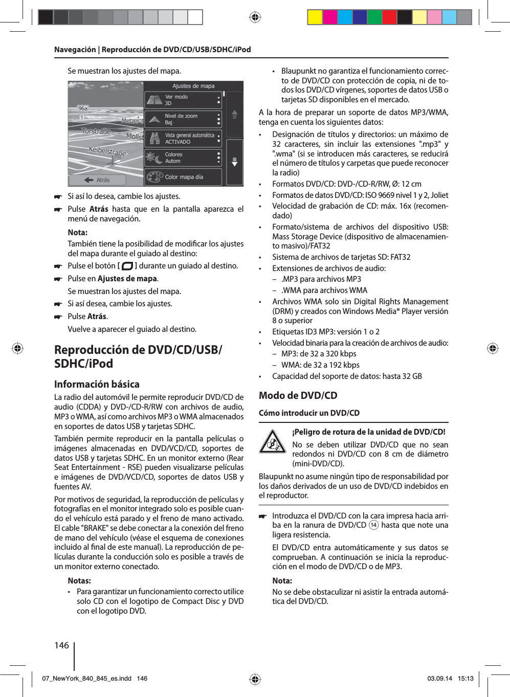 146Se muestran los ajustes del mapa.  쏅Si así lo desea, cambie los ajustes. 쏅Pulse  Atrás hasta que en la pantalla aparezca el menú de navegación.Nota:También tiene la posibilidad de modi car los ajustes del mapa durante el guiado al destino: 쏅Pulse el botón    durante un guiado al destino.  쏅Pulse en Ajustes de mapa. Se muestran los ajustes del mapa. 쏅Si así desea, cambie los ajustes. 쏅Pulse Atrás. Vuelve a aparecer el guiado al destino.Reproducción de DVD/CD/USB/SDHC/iPod Información básicaLa radio del automóvil le permite reproducir DVD/CD de  audio (CDDA) y DVD-/CD-R/RW con archivos de audio, MP3 o WMA, así como archivos MP3 o WMA almacenados en soportes de datos USB y tarjetas SDHC. También permite reproducir en la pantalla películas o imágenes almacenadas en DVD/VCD/CD, soportes de datos USB y tarjetas SDHC. En un monitor externo (Rear Seat Entertainment - RSE) pueden visualizarse películas e imágenes de DVD/VCD/CD, soportes de datos USB y fuentes AV. Por motivos de seguridad, la reproducción de películas y fotografías en el monitor integrado solo es posible cuan-do el vehículo está parado y el freno de mano activado. El cable &quot;BRAKE&quot; se debe conectar a la conexión del freno de mano del vehículo (véase el esquema de conexiones incluido al  nal de este manual). La reproducción de pe-lículas durante la conducción solo es posible a través de un monitor externo conectado. Notas: • Para garantizar un funcionamiento correcto utilice solo CD con el logotipo de Compact Disc y DVD con el logotipo DVD. • Blaupunkt no garantiza el funcionamiento correc-to de DVD/CD con protección de copia, ni de to-dos los DVD/CD vírgenes, soportes de datos USB o tarjetas SD disponibles en el mercado.A la hora de preparar un soporte de datos MP3/WMA, tenga en cuenta los siguientes datos: • Designación de títulos y directorios: un máximo de 32 caracteres, sin incluir las extensiones &quot;.mp3&quot; y &quot;.wma&quot; (si se introducen más caracteres, se reducirá el número de títulos y carpetas que puede reconocer la radio) • Formatos DVD/CD: DVD-/CD-R/RW, Ø: 12 cm • Formatos de datos DVD/CD: ISO 9669 nivel 1 y 2, Joliet • Velocidad de grabación de CD: máx. 16x (recomen-dado) • Formato/sistema de archivos del dispositivo USB: Mass Storage Device (dispositivo de almacenamien-to masivo)/FAT32 • Sistema de archivos de tarjetas SD: FAT32 • Extensiones de archivos de audio: – .MP3 para archivos MP3 – .WMA para archivos WMA • Archivos WMA solo sin Digital Rights Management (DRM) y creados con Windows Media® Player versión 8 o superior • Etiquetas ID3 MP3: versión 1 o 2 • Velocidad binaria para la creación de archivos de audio: – MP3: de 32 a 320 kbps – WMA: de 32 a 192 kbps • Capacidad del soporte de datos: hasta 32 GBModo de DVD/CDCómo introducir un DVD/CD¡Peligro de rotura de la unidad de DVD/CD! No se deben utilizar DVD/CD que no sean redondos ni DVD/CD con 8 cm de diámetro (mini-DVD/CD).Blaupunkt no asume ningún tipo de responsabilidad por los daños derivados de un uso de DVD/CD indebidos en el reproductor. 쏅Introduzca el DVD/CD con la cara impresa hacia arri-ba en la ranura de DVD/CD &gt; hasta que note una ligera resistencia.El DVD/CD entra automáticamente y sus datos se comprueban. A continuación se inicia la reproduc-ción en el modo de DVD/CD o de MP3. Nota:No se debe obstaculizar ni asistir la entrada automá-tica del DVD/CD.Navegación | Reproducción de DVD/CD/USB/SDHC/iPod07_NewYork_840_845_es.indd 14607_NewYork_840_845_es.indd   14603.09.14 15:1303.09.14   15:13