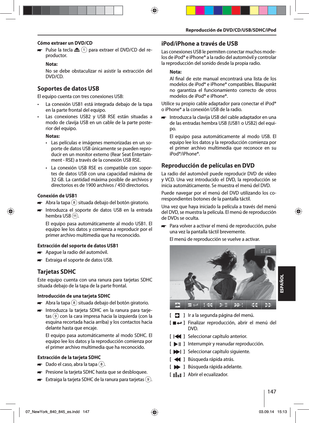 147ESPAÑOLCómo extraer un DVD/CD 쏅Pulse la tecla   1 para extraer el DVD/CD del re-productor.Nota:No se debe obstaculizar ni asistir la extracción del DVD/CD.Soportes de datos USBEl equipo cuenta con tres conexiones USB:  • La conexión USB1 está integrada debajo de la tapa en la parte frontal del equipo. • Las conexiones USB2 y USB RSE están situadas a modo de clavija USB en un cable de la parte poste-rior del equipo. Notas: • Las películas e imágenes memorizadas en un so-porte de datos USB únicamente se pueden repro-ducir en un monitor externo (Rear Seat Entertain-ment - RSE) a través de la conexión USB RSE. • La conexión USB RSE es compatible con sopor-tes de datos USB con una capacidad máxima de 32 GB. La cantidad máxima posible de archivos y directorios es de 1900 archivos / 450 directorios. Conexión de USB1 쏅Abra la tapa 8 situada debajo del botón giratorio. 쏅Introduzca el soporte de datos USB en la entrada hembra USB ;.El equipo pasa automáticamente al modo USB1. El equipo lee los datos y comienza a reproducir por el primer archivo multimedia que ha reconocido.Extracción del soporte de datos USB1 쏅Apague la radio del automóvil. 쏅Extraiga el soporte de datos USB.Tarjetas SDHCEste equipo cuenta con una ranura para tarjetas SDHC situada debajo de la tapa de la parte frontal.Introducción de una tarjeta SDHC 쏅Abra la tapa 8 situada debajo del botón giratorio. 쏅Introduzca la tarjeta SDHC en la ranura para tarje-tas 9 con la cara impresa hacia la izquierda (con la esquina recortada hacia arriba) y los contactos hacia delante hasta que encaje.El equipo pasa automáticamente al modo SDHC. El equipo lee los datos y la reproducción comienza por el primer archivo multimedia que ha reconocido.Extracción de la tarjeta SDHC 쏅Dado el caso, abra la tapa 8. 쏅Presione la tarjeta SDHC hasta que se desbloquee.  쏅Extraiga la tarjeta SDHC de la ranura para tarjetas 9.iPod/iPhone a través de USBLas conexiones USB le permiten conectar muchos mode-los de iPod® e iPhone® a la radio del automóvil y controlar la reproducción del sonido desde la propia radio.Nota:Al  nal de este manual encontrará una lista de los modelos de iPod® e iPhone® compatibles. Blaupunkt no garantiza el funcionamiento correcto de otros modelos de iPod® e iPhone®. Utilice su propio cable adaptador para conectar el iPod® o iPhone® a la conexión USB de la radio. 쏅Introduzca la clavija USB del cable adaptador en una de las entradas hembra USB (USB1 o USB2) del equi-po.El equipo pasa automáticamente al modo USB. El equipo lee los datos y la reproducción comienza por el primer archivo multimedia que reconoce en su iPod®/iPhone®.Reproducción de películas en DVDLa radio del automóvil puede reproducir DVD de vídeo y VCD. Una vez introducido el DVD, la reproducción se inicia automáticamente. Se muestra el menú del DVD. Puede navegar por el menú del DVD utilizando los co-rrespondientes botones de la pantalla táctil. Una vez que haya iniciado la película a través del menú del DVD, se muestra la película. El menú de reproducción de DVDs se oculta.  쏅Para volver a activar el menú de reproducción, pulse una vez la pantalla táctil brevemente.El menú de reproducción se vuelve a activar.[    ]  Ir a la segunda página del menú.[  ]  Finalizar reproducción, abrir el menú del DVD.[  ]  Seleccionar capítulo anterior.[  ]  Interrumpir y reanudar reproducción.[  ]  Seleccionar capítulo siguiente.[  ]  Búsqueda rápida atrás.[  ]  Búsqueda rápida adelante.[  ]  Abrir el ecualizador.Reproducción de DVD/CD/USB/SDHC/iPod07_NewYork_840_845_es.indd 14707_NewYork_840_845_es.indd   14703.09.14 15:1303.09.14   15:13