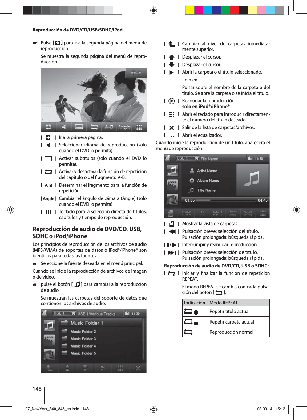 148 쏅Pulse     para ir a la segunda página del menú de reproducción.Se muestra la segunda página del menú de repro-ducción.[    ]  Ir a la primera página.[  ]  Seleccionar idioma de reproducción (solo cuando el DVD lo permita).[  ]  Activar subtítulos (solo cuando el DVD lo permita).[  ]  Activar y desactivar la función de repetición del capítulo o del fragmento A-B.[  ]  Determinar el fragmento para la función de repetición.[  ]  Cambiar el ángulo de cámara (Angle) (solo cuando el DVD lo permita).[  ]  Teclado para la selección directa de títulos, capítulos y tiempo de reproducción.Reproducción de audio de DVD/CD, USB, SDHC o iPod/iPhoneLos principios de reproducción de los archivos de audio (MP3/WMA) de soportes de datos o iPod®/iPhone® son idénticos para todas las fuentes. 쏅Seleccione la fuente deseada en el menú principal.Cuando se inicie la reproducción de archivos de imagen o de vídeo,  쏅pulse el botón     para cambiar a la reproducción de audio.Se muestran las carpetas del soporte de datos que contienen los archivos de audio. [    ]  Cambiar al nivel de carpetas inmediata-mente superior.[  ]  Desplazar el cursor. [  ]  Desplazar el cursor. [  ]  Abrir la carpeta o el título seleccionado. - o bien -Pulsar sobre el nombre de la carpeta o del título. Se abre la carpeta o se inicia el título.[  ]  Reanudar la reproducción solo en iPod®/iPhone®[  ]  Abrir el teclado para introducir directamen-te el número del título deseado.[  ]  Salir de la lista de carpetas/archivos. [  ]  Abrir el ecualizador.Cuando inicie la reproducción de un título, aparecerá el menú de reproducción.[    ]  Mostrar la vista de carpetas.[  ] Pulsación breve: selección del título. Pulsación prolongada: búsqueda rápida.[  /   ]  Interrumpir y reanudar reproducción.[    ]  Pulsación breve: selección de título. Pulsación prolongada: búsqueda rápida.Reproducción de audio de DVD/CD, USB o SDHC:[  ]  Iniciar y  nalizar la función de repetición REPEAT.El modo REPEAT se cambia con cada pulsa-ción del botón   .Indicación Modo REPEATRepetir título actualRepetir carpeta actualReproducción normalReproducción de DVD/CD/USB/SDHC/iPod07_NewYork_840_845_es.indd 14807_NewYork_840_845_es.indd   14803.09.14 15:1303.09.14   15:13