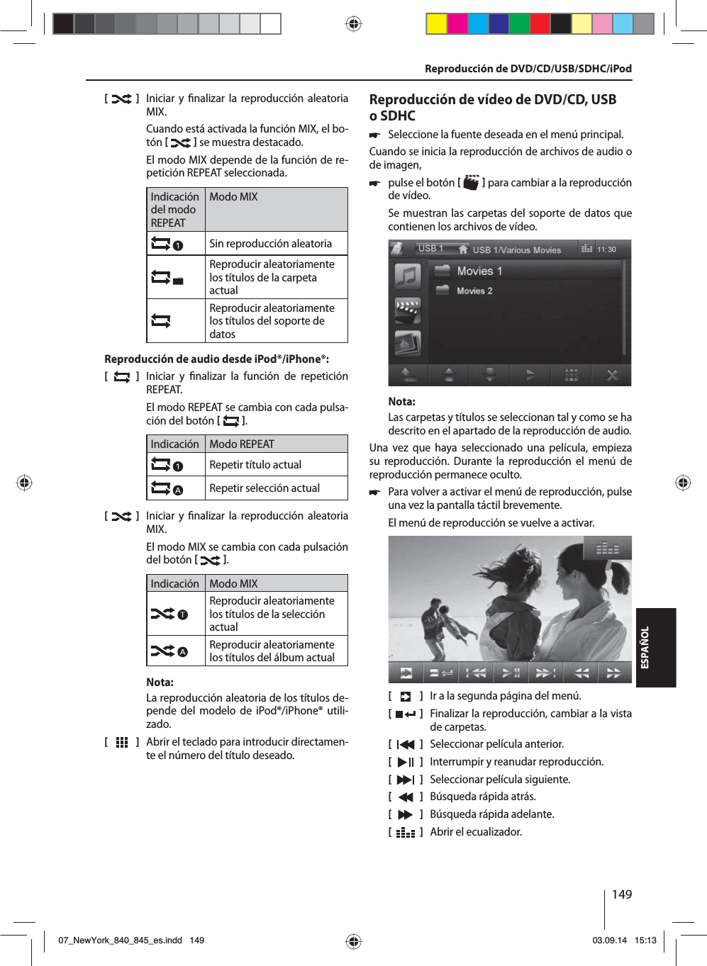 149ESPAÑOL[    ]  Iniciar y  nalizar la reproducción aleatoria MIX.Cuando está activada la función MIX, el bo-tón    se muestra destacado.El modo MIX depende de la función de re-petición REPEAT seleccionada.Indicación del modo REPEATModo MIXSin reproducción aleatoria Reproducir aleatoriamente los títulos de la carpeta actualReproducir aleatoriamente los títulos del soporte de datosReproducción de audio desde iPod®/iPhone®:[  ]  Iniciar y  nalizar la función de repetición REPEAT.El modo REPEAT se cambia con cada pulsa-ción del botón   .Indicación Modo REPEATRepetir título actualRepetir selección actual[  ]  Iniciar y  nalizar la reproducción aleatoria MIX.El modo MIX se cambia con cada pulsación del botón   .Indicación Modo MIXReproducir aleatoriamente los títulos de la selección actualReproducir aleatoriamente los títulos del álbum actualNota:La reproducción aleatoria de los títulos de-pende del modelo de iPod®/iPhone® utili-zado. [  ]  Abrir el teclado para introducir directamen-te el número del título deseado.Reproducción de vídeo de DVD/CD, USB o SDHC 쏅Seleccione la fuente deseada en el menú principal.Cuando se inicia la reproducción de archivos de audio o de imagen,  쏅pulse el botón    para cambiar a la reproducción de vídeo.Se muestran las carpetas del soporte de datos que contienen los archivos de vídeo. Nota:Las carpetas y títulos se seleccionan tal y como se ha descrito en el apartado de la reproducción de audio.Una vez que haya seleccionado una película, empieza su reproducción. Durante la reproducción el menú de reproducción permanece oculto.  쏅Para volver a activar el menú de reproducción, pulse una vez la pantalla táctil brevemente.El menú de reproducción se vuelve a activar.[    ]  Ir a la segunda página del menú.[  ]  Finalizar la reproducción, cambiar a la vista de carpetas.[  ]  Seleccionar película anterior.[  ]  Interrumpir y reanudar reproducción.[  ]  Seleccionar película siguiente.[  ]  Búsqueda rápida atrás.[  ]  Búsqueda rápida adelante.[  ]  Abrir el ecualizador.Reproducción de DVD/CD/USB/SDHC/iPod07_NewYork_840_845_es.indd 14907_NewYork_840_845_es.indd   14903.09.14 15:1303.09.14   15:13