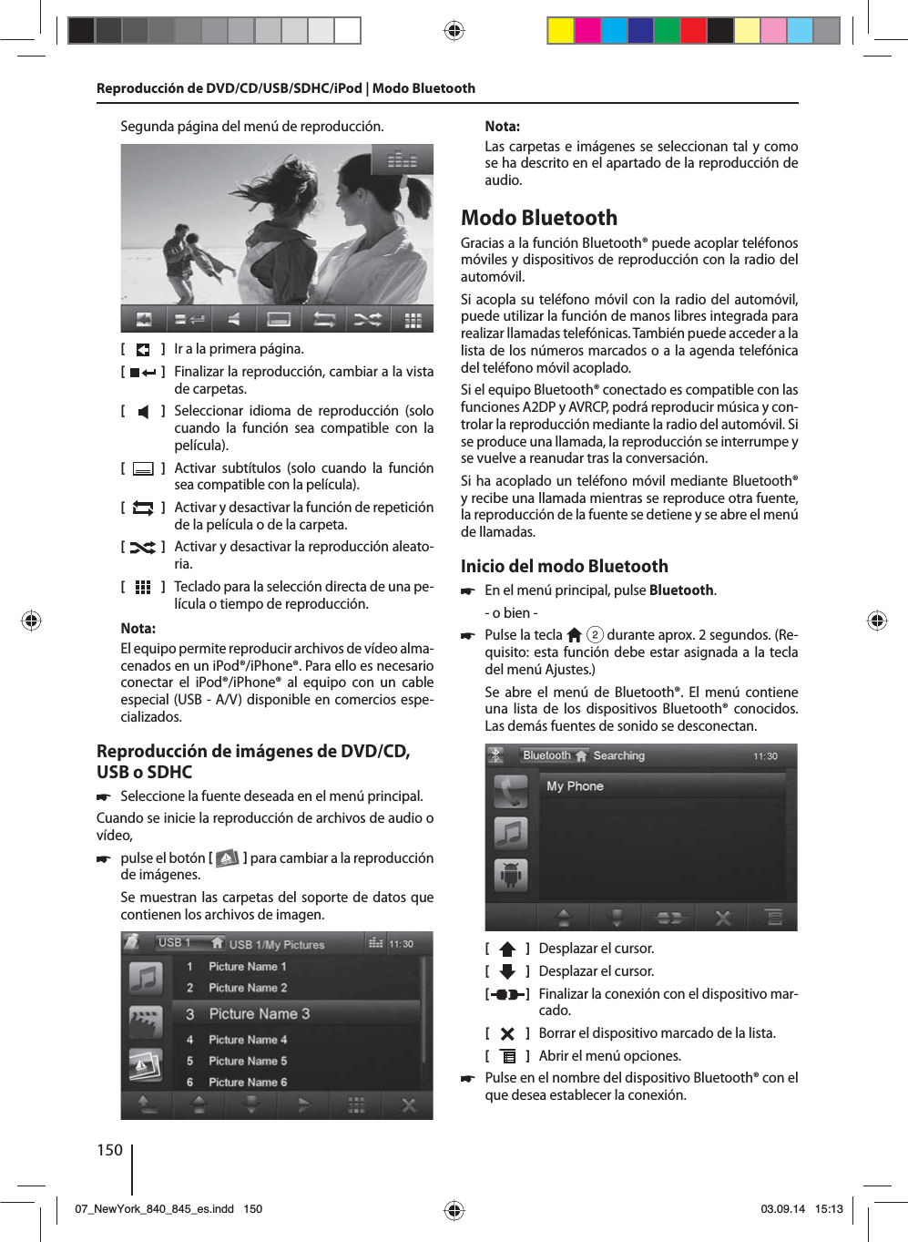 150Segunda página del menú de reproducción.[    ]  Ir a la primera página.[  ]  Finalizar la reproducción, cambiar a la vista de carpetas.[  ]  Seleccionar idioma de reproducción (solo cuando la función sea compatible con la película).[  ]  Activar subtítulos (solo cuando la función sea compatible con la película).[  ]  Activar y desactivar la función de repetición de la película o de la carpeta.[  ]  Activar y desactivar la reproducción aleato-ria.[  ]  Teclado para la selección directa de una pe-lícula o tiempo de reproducción.Nota:El equipo permite reproducir archivos de vídeo alma-cenados en un iPod®/iPhone®. Para ello es necesario conectar el iPod®/iPhone® al equipo con un cable especial (USB - A/V) disponible en comercios espe-cializados.Reproducción de imágenes de DVD/CD, USB o SDHC 쏅Seleccione la fuente deseada en el menú principal.Cuando se inicie la reproducción de archivos de audio o vídeo,  쏅pulse el botón    para cambiar a la reproducción de imágenes.Se muestran las carpetas del soporte de datos que contienen los archivos de imagen. Nota:Las carpetas e imágenes se seleccionan tal y como se ha descrito en el apartado de la reproducción de audio.Modo BluetoothGracias a la función Bluetooth® puede acoplar teléfonos móviles y dispositivos de reproducción con la radio del automóvil. Si acopla su teléfono móvil con la radio del automóvil, puede utilizar la función de manos libres integrada para realizar llamadas telefónicas. También puede acceder a la lista de los números marcados o a la agenda telefónica del teléfono móvil acoplado.Si el equipo Bluetooth® conectado es compatible con las funciones A2DP y AVRCP, podrá reproducir música y con-trolar la reproducción mediante la radio del automóvil. Si se produce una llamada, la reproducción se interrumpe y se vuelve a reanudar tras la conversación. Si ha acoplado un teléfono móvil mediante Bluetooth® y recibe una llamada mientras se reproduce otra fuente, la reproducción de la fuente se detiene y se abre el menú de llamadas.Inicio del modo Bluetooth 쏅En el menú principal, pulse Bluetooth.- o bien - 쏅Pulse la tecla   2 durante aprox. 2 segundos. (Re-quisito: esta función debe estar asignada a la tecla del menú Ajustes.)Se abre el menú de Bluetooth®. El menú contiene una lista de los dispositivos Bluetooth® conocidos. Las demás fuentes de sonido se desconectan.[    ]  Desplazar el cursor. [  ]  Desplazar el cursor. [  ]  Finalizar la conexión con el dispositivo mar-cado.[  ]  Borrar el dispositivo marcado de la lista.[  ]  Abrir el menú opciones. 쏅Pulse en el nombre del dispositivo Bluetooth® con el que desea establecer la conexión.Reproducción de DVD/CD/USB/SDHC/iPod | Modo Bluetooth07_NewYork_840_845_es.indd 15007_NewYork_840_845_es.indd   15003.09.14 15:1303.09.14   15:13